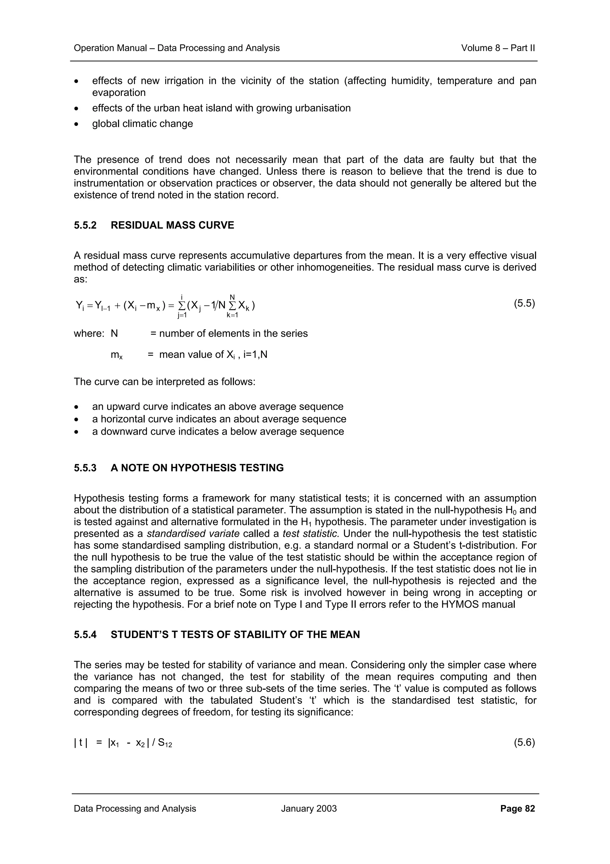 Operation Manual – Data Processing and Analysis Volume 8 – Part II
Data Processing and Analysis January 2003 Page 82
• effects of new irrigation in the vicinity of the station (affecting humidity, temperature and pan
evaporation
• effects of the urban heat island with growing urbanisation
• global climatic change
The presence of trend does not necessarily mean that part of the data are faulty but that the
environmental conditions have changed. Unless there is reason to believe that the trend is due to
instrumentation or observation practices or observer, the data should not generally be altered but the
existence of trend noted in the station record.
5.5.2 RESIDUAL MASS CURVE
A residual mass curve represents accumulative departures from the mean. It is a very effective visual
method of detecting climatic variabilities or other inhomogeneities. The residual mass curve is derived
as:
(5.5)
where: N = number of elements in the series
mx = mean value of Xi , i=1,N
The curve can be interpreted as follows:
• an upward curve indicates an above average sequence
• a horizontal curve indicates an about average sequence
• a downward curve indicates a below average sequence
5.5.3 A NOTE ON HYPOTHESIS TESTING
Hypothesis testing forms a framework for many statistical tests; it is concerned with an assumption
about the distribution of a statistical parameter. The assumption is stated in the null-hypothesis H0 and
is tested against and alternative formulated in the H1 hypothesis. The parameter under investigation is
presented as a standardised variate called a test statistic. Under the null-hypothesis the test statistic
has some standardised sampling distribution, e.g. a standard normal or a Student’s t-distribution. For
the null hypothesis to be true the value of the test statistic should be within the acceptance region of
the sampling distribution of the parameters under the null-hypothesis. If the test statistic does not lie in
the acceptance region, expressed as a significance level, the null-hypothesis is rejected and the
alternative is assumed to be true. Some risk is involved however in being wrong in accepting or
rejecting the hypothesis. For a brief note on Type I and Type II errors refer to the HYMOS manual
5.5.4 STUDENT’S T TESTS OF STABILITY OF THE MEAN
The series may be tested for stability of variance and mean. Considering only the simpler case where
the variance has not changed, the test for stability of the mean requires computing and then
comparing the means of two or three sub-sets of the time series. The ‘t’ value is computed as follows
and is compared with the tabulated Student’s ‘t’ which is the standardised test statistic, for
corresponding degrees of freedom, for testing its significance:
| t | = |x1 - x2 | / S12 (5.6)
∑∑ −=−+=
==
−
N
1k
k
i
1j
jxi1li )XN1X()mX(YY
 