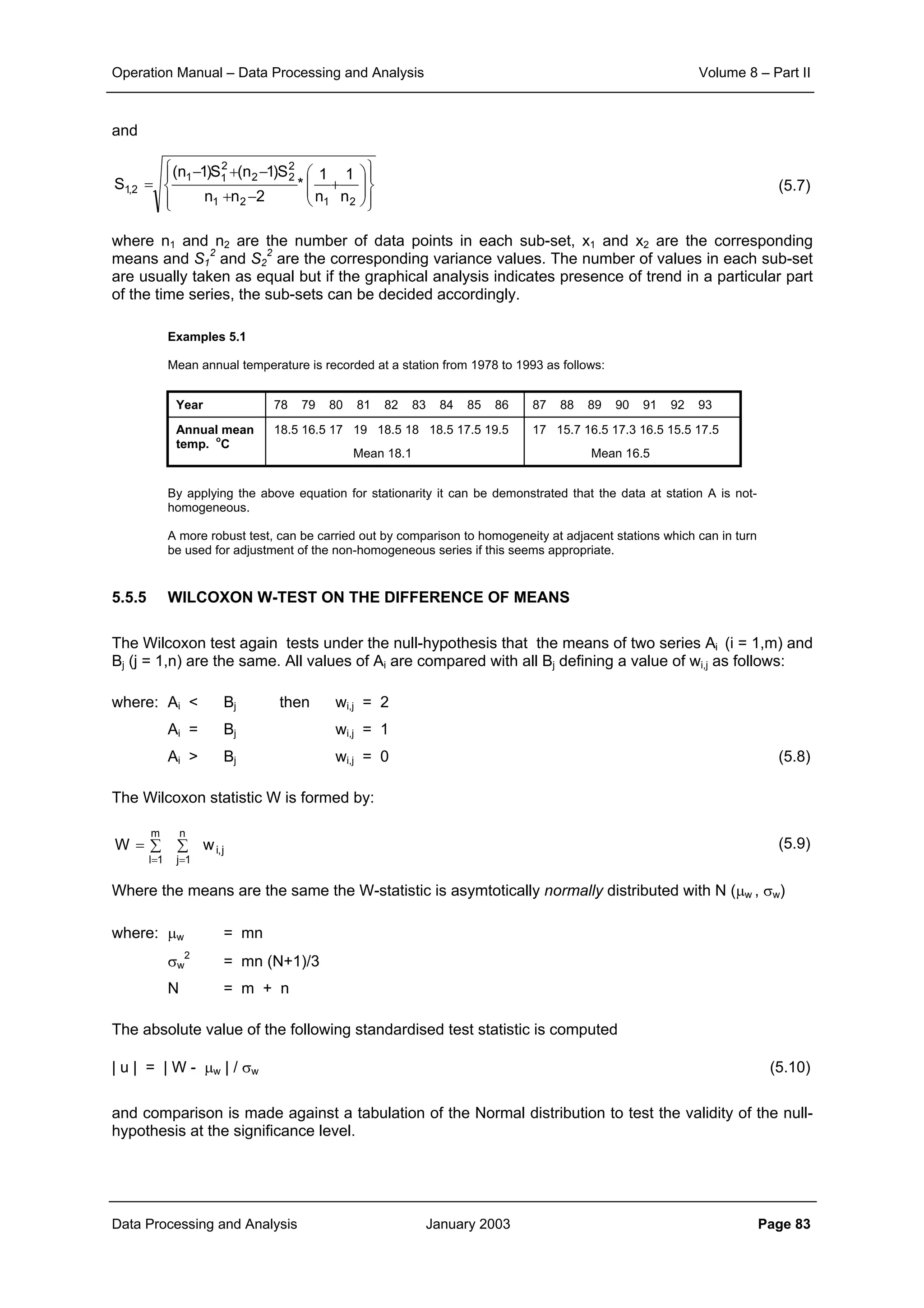 Operation Manual – Data Processing and Analysis Volume 8 – Part II
Data Processing and Analysis January 2003 Page 83
and
(5.7)
where n1 and n2 are the number of data points in each sub-set, x1 and x2 are the corresponding
means and S1
2
and S2
2
are the corresponding variance values. The number of values in each sub-set
are usually taken as equal but if the graphical analysis indicates presence of trend in a particular part
of the time series, the sub-sets can be decided accordingly.
Examples 5.1
Mean annual temperature is recorded at a station from 1978 to 1993 as follows:
Year 78 79 80 81 82 83 84 85 86 87 88 89 90 91 92 93
Annual mean
temp.
o
C
18.5 16.5 17 19 18.5 18 18.5 17.5 19.5
Mean 18.1
17 15.7 16.5 17.3 16.5 15.5 17.5
Mean 16.5
By applying the above equation for stationarity it can be demonstrated that the data at station A is not-
homogeneous.
A more robust test, can be carried out by comparison to homogeneity at adjacent stations which can in turn
be used for adjustment of the non-homogeneous series if this seems appropriate.
5.5.5 WILCOXON W-TEST ON THE DIFFERENCE OF MEANS
The Wilcoxon test again tests under the null-hypothesis that the means of two series Ai (i = 1,m) and
Bj (j = 1,n) are the same. All values of Ai are compared with all Bj defining a value of wi,j as follows:
where: Ai < Bj then wi,j = 2
Ai = Bj wi,j = 1
Ai > Bj wi,j = 0 (5.8)
The Wilcoxon statistic W is formed by:
(5.9)
Where the means are the same the W-statistic is asymtotically normally distributed with N (µw , σw)
where: µw = mn
σw
2
= mn (N+1)/3
N = m + n
The absolute value of the following standardised test statistic is computed
| u | = | W - µw | / σw (5.10)
and comparison is made against a tabulation of the Normal distribution to test the validity of the null-
hypothesis at the significance level.














+
−+
−+−
=
2121
2
22
2
11
2,1
n
1
n
1
*
2nn
S)1n(S)1n(
S
j,i
n
1j
m
1l
wW ∑∑=
==
 