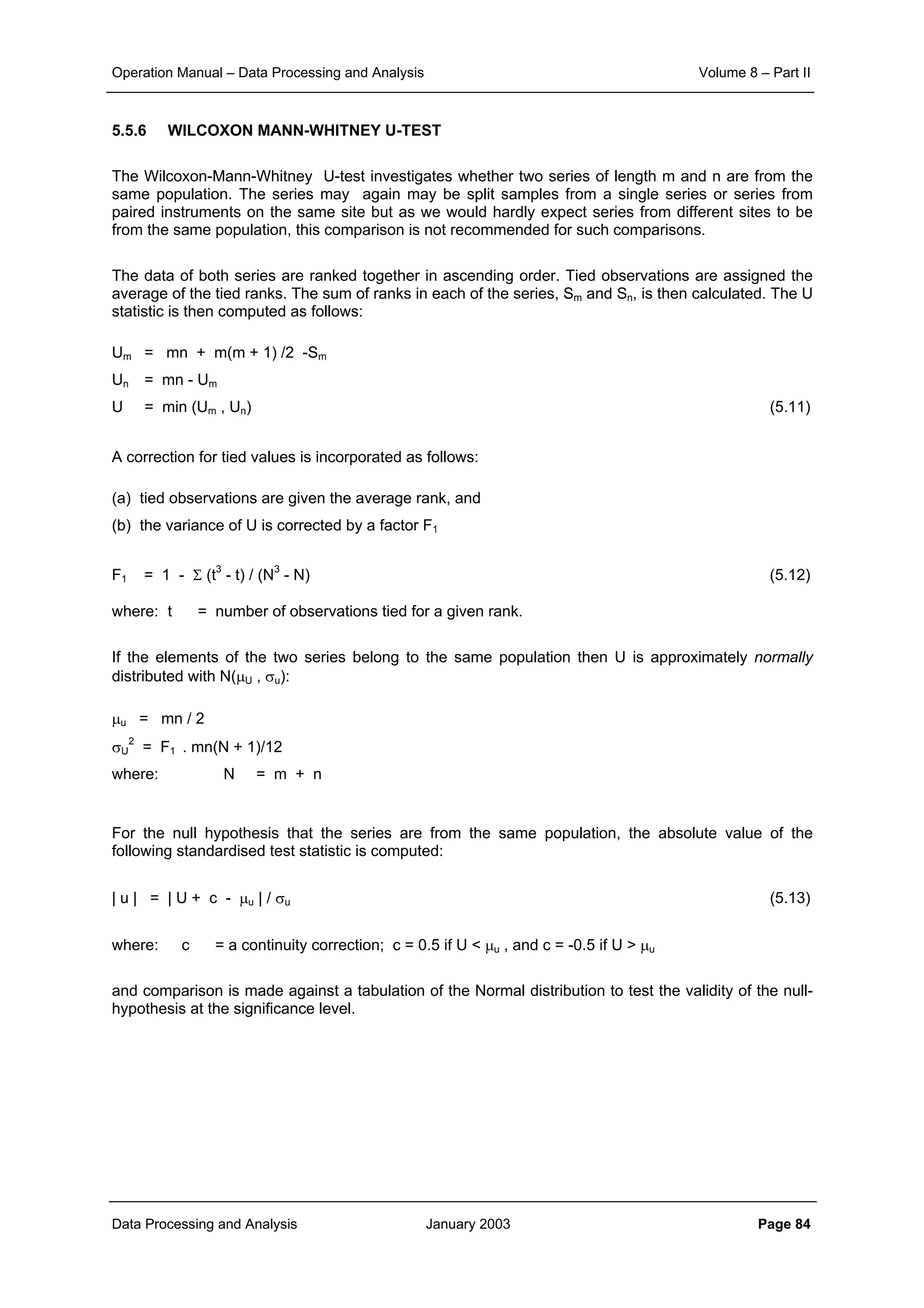 Operation Manual – Data Processing and Analysis Volume 8 – Part II
Data Processing and Analysis January 2003 Page 84
5.5.6 WILCOXON MANN-WHITNEY U-TEST
The Wilcoxon-Mann-Whitney U-test investigates whether two series of length m and n are from the
same population. The series may again may be split samples from a single series or series from
paired instruments on the same site but as we would hardly expect series from different sites to be
from the same population, this comparison is not recommended for such comparisons.
The data of both series are ranked together in ascending order. Tied observations are assigned the
average of the tied ranks. The sum of ranks in each of the series, Sm and Sn, is then calculated. The U
statistic is then computed as follows:
Um = mn + m(m + 1) /2 -Sm
Un = mn - Um
U = min (Um , Un) (5.11)
A correction for tied values is incorporated as follows:
(a) tied observations are given the average rank, and
(b) the variance of U is corrected by a factor F1
F1 = 1 - Σ (t3
- t) / (N3
- N) (5.12)
where: t = number of observations tied for a given rank.
If the elements of the two series belong to the same population then U is approximately normally
distributed with N(µU , σu):
µu = mn / 2
σU
2
= F1 . mn(N + 1)/12
where: N = m + n
For the null hypothesis that the series are from the same population, the absolute value of the
following standardised test statistic is computed:
| u | = | U + c - µu | / σu (5.13)
where: c = a continuity correction; c = 0.5 if U < µu , and c = -0.5 if U > µu
and comparison is made against a tabulation of the Normal distribution to test the validity of the null-
hypothesis at the significance level.
 