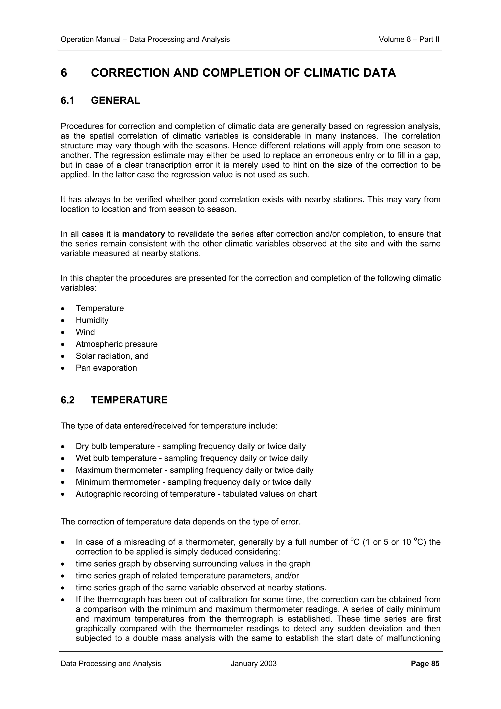 Operation Manual – Data Processing and Analysis Volume 8 – Part II
Data Processing and Analysis January 2003 Page 85
6 CORRECTION AND COMPLETION OF CLIMATIC DATA
6.1 GENERAL
Procedures for correction and completion of climatic data are generally based on regression analysis,
as the spatial correlation of climatic variables is considerable in many instances. The correlation
structure may vary though with the seasons. Hence different relations will apply from one season to
another. The regression estimate may either be used to replace an erroneous entry or to fill in a gap,
but in case of a clear transcription error it is merely used to hint on the size of the correction to be
applied. In the latter case the regression value is not used as such.
It has always to be verified whether good correlation exists with nearby stations. This may vary from
location to location and from season to season.
In all cases it is mandatory to revalidate the series after correction and/or completion, to ensure that
the series remain consistent with the other climatic variables observed at the site and with the same
variable measured at nearby stations.
In this chapter the procedures are presented for the correction and completion of the following climatic
variables:
• Temperature
• Humidity
• Wind
• Atmospheric pressure
• Solar radiation, and
• Pan evaporation
6.2 TEMPERATURE
The type of data entered/received for temperature include:
• Dry bulb temperature - sampling frequency daily or twice daily
• Wet bulb temperature - sampling frequency daily or twice daily
• Maximum thermometer - sampling frequency daily or twice daily
• Minimum thermometer - sampling frequency daily or twice daily
• Autographic recording of temperature - tabulated values on chart
The correction of temperature data depends on the type of error.
• In case of a misreading of a thermometer, generally by a full number of o
C (1 or 5 or 10 o
C) the
correction to be applied is simply deduced considering:
• time series graph by observing surrounding values in the graph
• time series graph of related temperature parameters, and/or
• time series graph of the same variable observed at nearby stations.
• If the thermograph has been out of calibration for some time, the correction can be obtained from
a comparison with the minimum and maximum thermometer readings. A series of daily minimum
and maximum temperatures from the thermograph is established. These time series are first
graphically compared with the thermometer readings to detect any sudden deviation and then
subjected to a double mass analysis with the same to establish the start date of malfunctioning
 