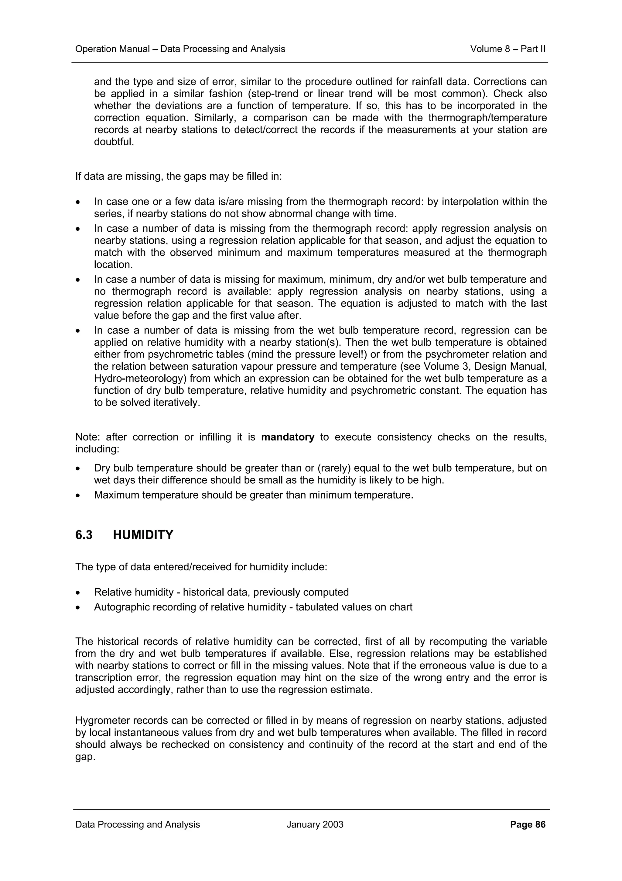 Operation Manual – Data Processing and Analysis Volume 8 – Part II
Data Processing and Analysis January 2003 Page 86
and the type and size of error, similar to the procedure outlined for rainfall data. Corrections can
be applied in a similar fashion (step-trend or linear trend will be most common). Check also
whether the deviations are a function of temperature. If so, this has to be incorporated in the
correction equation. Similarly, a comparison can be made with the thermograph/temperature
records at nearby stations to detect/correct the records if the measurements at your station are
doubtful.
If data are missing, the gaps may be filled in:
• In case one or a few data is/are missing from the thermograph record: by interpolation within the
series, if nearby stations do not show abnormal change with time.
• In case a number of data is missing from the thermograph record: apply regression analysis on
nearby stations, using a regression relation applicable for that season, and adjust the equation to
match with the observed minimum and maximum temperatures measured at the thermograph
location.
• In case a number of data is missing for maximum, minimum, dry and/or wet bulb temperature and
no thermograph record is available: apply regression analysis on nearby stations, using a
regression relation applicable for that season. The equation is adjusted to match with the last
value before the gap and the first value after.
• In case a number of data is missing from the wet bulb temperature record, regression can be
applied on relative humidity with a nearby station(s). Then the wet bulb temperature is obtained
either from psychrometric tables (mind the pressure level!) or from the psychrometer relation and
the relation between saturation vapour pressure and temperature (see Volume 3, Design Manual,
Hydro-meteorology) from which an expression can be obtained for the wet bulb temperature as a
function of dry bulb temperature, relative humidity and psychrometric constant. The equation has
to be solved iteratively.
Note: after correction or infilling it is mandatory to execute consistency checks on the results,
including:
• Dry bulb temperature should be greater than or (rarely) equal to the wet bulb temperature, but on
wet days their difference should be small as the humidity is likely to be high.
• Maximum temperature should be greater than minimum temperature.
6.3 HUMIDITY
The type of data entered/received for humidity include:
• Relative humidity - historical data, previously computed
• Autographic recording of relative humidity - tabulated values on chart
The historical records of relative humidity can be corrected, first of all by recomputing the variable
from the dry and wet bulb temperatures if available. Else, regression relations may be established
with nearby stations to correct or fill in the missing values. Note that if the erroneous value is due to a
transcription error, the regression equation may hint on the size of the wrong entry and the error is
adjusted accordingly, rather than to use the regression estimate.
Hygrometer records can be corrected or filled in by means of regression on nearby stations, adjusted
by local instantaneous values from dry and wet bulb temperatures when available. The filled in record
should always be rechecked on consistency and continuity of the record at the start and end of the
gap.
 