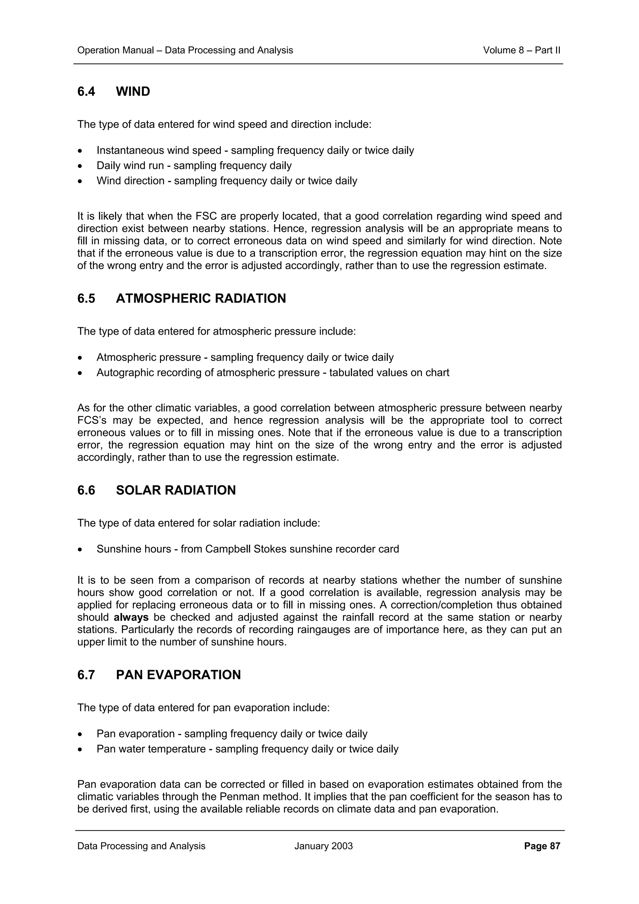 Operation Manual – Data Processing and Analysis Volume 8 – Part II
Data Processing and Analysis January 2003 Page 87
6.4 WIND
The type of data entered for wind speed and direction include:
• Instantaneous wind speed - sampling frequency daily or twice daily
• Daily wind run - sampling frequency daily
• Wind direction - sampling frequency daily or twice daily
It is likely that when the FSC are properly located, that a good correlation regarding wind speed and
direction exist between nearby stations. Hence, regression analysis will be an appropriate means to
fill in missing data, or to correct erroneous data on wind speed and similarly for wind direction. Note
that if the erroneous value is due to a transcription error, the regression equation may hint on the size
of the wrong entry and the error is adjusted accordingly, rather than to use the regression estimate.
6.5 ATMOSPHERIC RADIATION
The type of data entered for atmospheric pressure include:
• Atmospheric pressure - sampling frequency daily or twice daily
• Autographic recording of atmospheric pressure - tabulated values on chart
As for the other climatic variables, a good correlation between atmospheric pressure between nearby
FCS’s may be expected, and hence regression analysis will be the appropriate tool to correct
erroneous values or to fill in missing ones. Note that if the erroneous value is due to a transcription
error, the regression equation may hint on the size of the wrong entry and the error is adjusted
accordingly, rather than to use the regression estimate.
6.6 SOLAR RADIATION
The type of data entered for solar radiation include:
• Sunshine hours - from Campbell Stokes sunshine recorder card
It is to be seen from a comparison of records at nearby stations whether the number of sunshine
hours show good correlation or not. If a good correlation is available, regression analysis may be
applied for replacing erroneous data or to fill in missing ones. A correction/completion thus obtained
should always be checked and adjusted against the rainfall record at the same station or nearby
stations. Particularly the records of recording raingauges are of importance here, as they can put an
upper limit to the number of sunshine hours.
6.7 PAN EVAPORATION
The type of data entered for pan evaporation include:
• Pan evaporation - sampling frequency daily or twice daily
• Pan water temperature - sampling frequency daily or twice daily
Pan evaporation data can be corrected or filled in based on evaporation estimates obtained from the
climatic variables through the Penman method. It implies that the pan coefficient for the season has to
be derived first, using the available reliable records on climate data and pan evaporation.
 