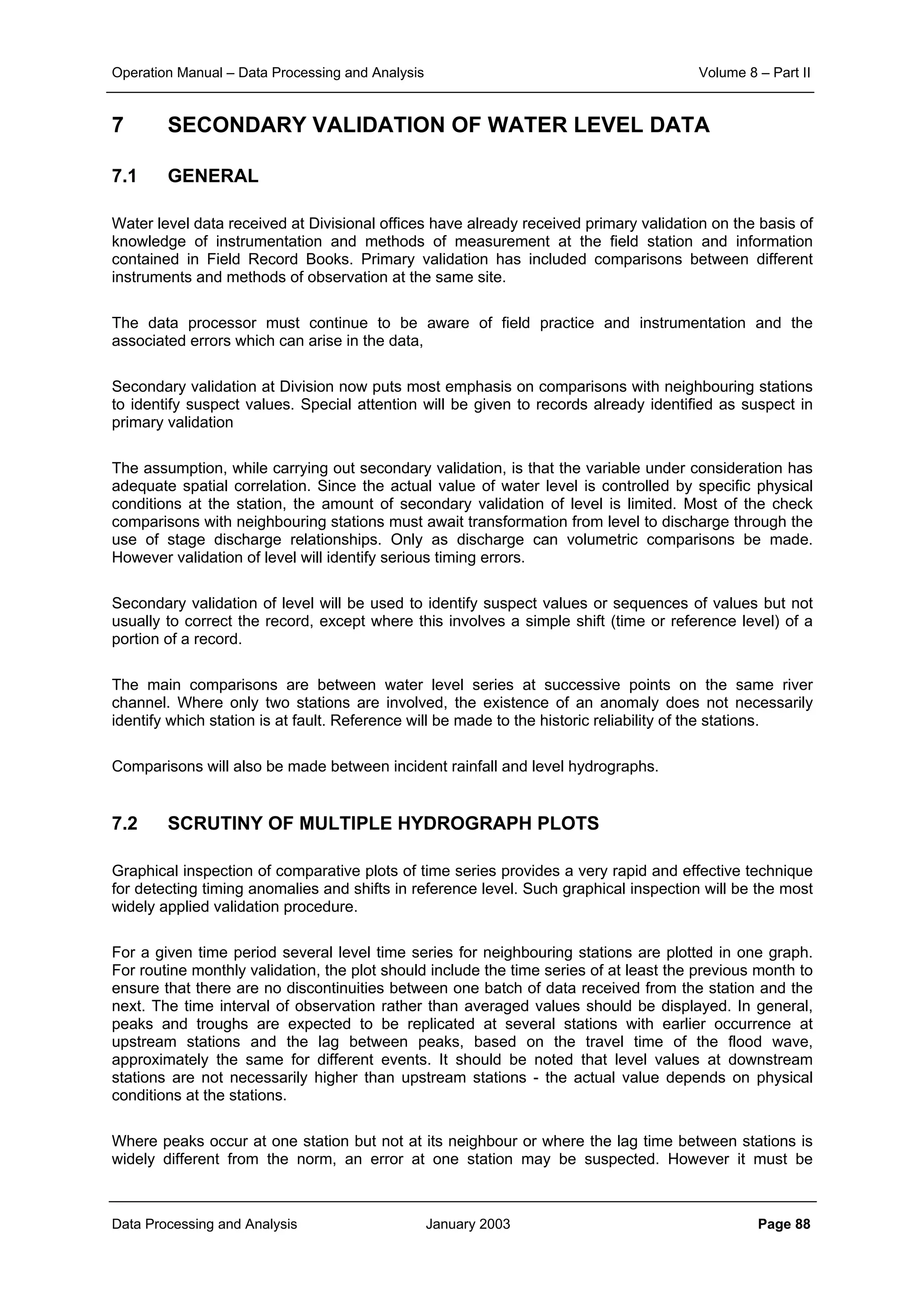 Operation Manual – Data Processing and Analysis Volume 8 – Part II
Data Processing and Analysis January 2003 Page 88
7 SECONDARY VALIDATION OF WATER LEVEL DATA
7.1 GENERAL
Water level data received at Divisional offices have already received primary validation on the basis of
knowledge of instrumentation and methods of measurement at the field station and information
contained in Field Record Books. Primary validation has included comparisons between different
instruments and methods of observation at the same site.
The data processor must continue to be aware of field practice and instrumentation and the
associated errors which can arise in the data,
Secondary validation at Division now puts most emphasis on comparisons with neighbouring stations
to identify suspect values. Special attention will be given to records already identified as suspect in
primary validation
The assumption, while carrying out secondary validation, is that the variable under consideration has
adequate spatial correlation. Since the actual value of water level is controlled by specific physical
conditions at the station, the amount of secondary validation of level is limited. Most of the check
comparisons with neighbouring stations must await transformation from level to discharge through the
use of stage discharge relationships. Only as discharge can volumetric comparisons be made.
However validation of level will identify serious timing errors.
Secondary validation of level will be used to identify suspect values or sequences of values but not
usually to correct the record, except where this involves a simple shift (time or reference level) of a
portion of a record.
The main comparisons are between water level series at successive points on the same river
channel. Where only two stations are involved, the existence of an anomaly does not necessarily
identify which station is at fault. Reference will be made to the historic reliability of the stations.
Comparisons will also be made between incident rainfall and level hydrographs.
7.2 SCRUTINY OF MULTIPLE HYDROGRAPH PLOTS
Graphical inspection of comparative plots of time series provides a very rapid and effective technique
for detecting timing anomalies and shifts in reference level. Such graphical inspection will be the most
widely applied validation procedure.
For a given time period several level time series for neighbouring stations are plotted in one graph.
For routine monthly validation, the plot should include the time series of at least the previous month to
ensure that there are no discontinuities between one batch of data received from the station and the
next. The time interval of observation rather than averaged values should be displayed. In general,
peaks and troughs are expected to be replicated at several stations with earlier occurrence at
upstream stations and the lag between peaks, based on the travel time of the flood wave,
approximately the same for different events. It should be noted that level values at downstream
stations are not necessarily higher than upstream stations - the actual value depends on physical
conditions at the stations.
Where peaks occur at one station but not at its neighbour or where the lag time between stations is
widely different from the norm, an error at one station may be suspected. However it must be
 