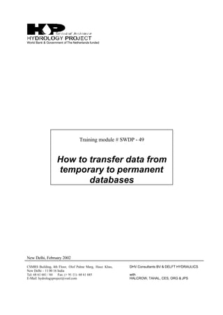 World Bank & Government of The Netherlands funded
Training module # SWDP - 49
How to transfer data from
temporary to permanent
databases
New Delhi, February 2002
CSMRS Building, 4th Floor, Olof Palme Marg, Hauz Khas,
New Delhi – 11 00 16 India
Tel: 68 61 681 / 84 Fax: (+ 91 11) 68 61 685
E-Mail: hydrologyproject@vsnl.com
DHV Consultants BV & DELFT HYDRAULICS
with
HALCROW, TAHAL, CES, ORG & JPS
 