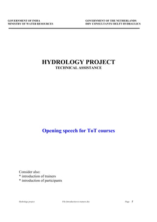 Hydrology project File Introduction to trainers.doc Page 1
GOVERNMENT OF INDIA GOVERNMENT OF THE NETHERLANDS
MINISTRY OF WATER RESOURCES DHV CONSULTANTS/ DELFT HYDRAULICS
HYDROLOGY PROJECT
TECHNICAL ASSISTANCE
Opening speech for ToT courses
Consider also:
* introduction of trainers
* introduction of participants
 