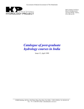 Government of India & Government of The Netherlands
Catalogue of post-graduate
hydrology courses in India
Issue # 3, April 1999
CSMRS Building, 4th Floor, Olof Palme Marg, Hauz Khas, New Delhi - 110016 (INDIA). Tel: 6861681-84
Fax : +91 11 6861685 E-Mail : dhvdelft@del2.vsnl.net.in
DHV CONSULTANTS &
DELFT HYDRAULICS
with HALCROW, TAHAL,
CES, ORG & JPS
 