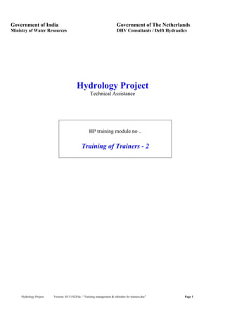 Hydrology Project Version: 05/11/02File: “ Training management & refresher for trainers.doc” Page 1
Government of India Government of The Netherlands
Ministry of Water Resources DHV Consultants / Delft Hydraulics
Hydrology Project
Technical Assistance
HP training module no ..
Training of Trainers - 2
 