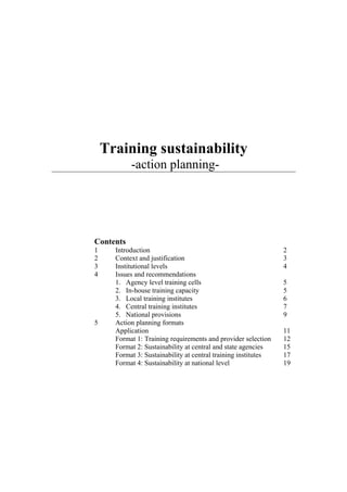 Training sustainability
-action planning-
Contents
1 Introduction 2
2 Context and justification 3
3 Institutional levels 4
4 Issues and recommendations
1. Agency level training cells 5
2. In-house training capacity 5
3. Local training institutes 6
4. Central training institutes 7
5. National provisions 9
5 Action planning formats
Application 11
Format 1: Training requirements and provider selection 12
Format 2: Sustainability at central and state agencies 15
Format 3: Sustainability at central training institutes 17
Format 4: Sustainability at national level 19
 