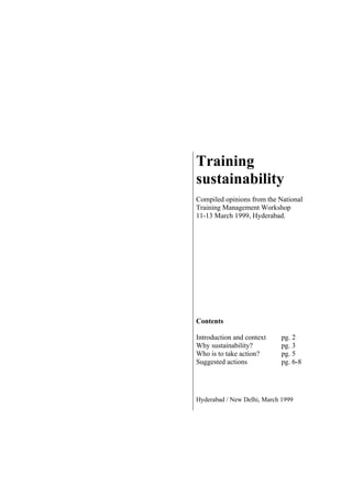 Training
sustainability
Compiled opinions from the National
Training Management Workshop
11-13 March 1999, Hyderabad.
Contents
Introduction and context pg. 2
Why sustainability? pg. 3
Who is to take action? pg. 5
Suggested actions pg. 6-8
Hyderabad / New Delhi, March 1999
 
