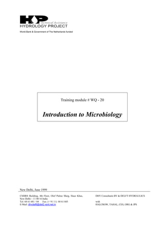 World Bank & Government of The Netherlands funded
Training module # WQ - 20
Introduction to Microbiology
New Delhi, June 1999
CSMRS Building, 4th Floor, Olof Palme Marg, Hauz Khas,
New Delhi – 11 00 16 India
Tel: 68 61 681 / 84 Fax: (+ 91 11) 68 61 685
E-Mail: dhvdelft@del2.vsnl.net.in
DHV Consultants BV & DELFT HYDRAULICS
with
HALCROW, TAHAL, CES, ORG & JPS
 