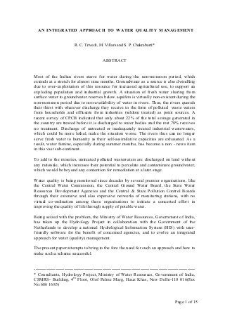 Page 1 of 15
AN INTEGRATED APPROACH TO WATER QUALITY MANAGEMENT
R. C. Trivedi, M. Villars and S. P. Chakrabarti*
ABSTRACT
Most of the Indian rivers starve for water during the non-monsoon period, which
extends at a stretch for almost nine months. Groundwater as a source is also dwindling
due to over-exploitation of this resource for increased agricultural use, to support an
exploding population and industrial growth. A situation of fresh water sharing from
surface water to groundwater reserves below aquifers is virtually non-existent during the
non-monsoon period due to non-availability of water in rivers. Thus, the rivers quench
their thirst with whatever discharge they receive in the form of polluted waste waters
from households and effluents from industries (seldom treated) as point sources. A
recent survey of CPCB indicated that only about 22% of the total sewage generated in
the country are treated before it is discharged to water bodies and the rest 78% receives
no treatment. Discharge of untreated or inadequately treated industrial wastewaters,
which could be more lethal, make the situation worse. The rivers thus can no longer
serve fresh water to humanity as their self-assimilative capacities are exhausted. As a
result, water famine, especially during summer months, has become a non - news item
in this vast sub-continent.
To add to the miseries, untreated polluted wastewaters are discharged on land without
any rationale, which increases their potential to percolate and contaminate groundwater,
which would be beyond any contention for remediation at a later stage.
Water quality is being monitored since decades by several premier organisations, like
the Central Water Commission, the Central Ground Water Board, the State Water
Resources Development Agencies and the Central & State Pollution Control Boards
through their extensive and also expensive networks of monitoring stations, with no
virtual co-ordination among these organisations to initiate a concerted effort in
improving the quality of life through supply of potable water.
Being seized with the problem, the Ministry of Water Resources, Government of India,
has taken up the Hydrology Project in collaboration with the Government of the
Netherlands to develop a national Hydrological Information System (HIS) with user-
friendly software for the benefit of concerned agencies, and to evolve an integrated
approach for water (quality) management.
The present paper attempts to bring to the fore the need for such an approach and how to
make such a scheme successful.
----------------------------------------------------------------------------------------------------------
* Consultants, Hydrology Project, Ministry of Water Resources, Government of India,
CSMRS- Building, 4th
Floor, Olof Palme Marg, Hauz Khas, New Delhi-110 016(Fax
No.686 1685)
 