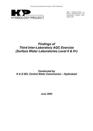 Government of India & Government of The Netherlands
DHV CONSULTANTS &
DELFT HYDRAULICS with
HALCROW, TAHAL, CES,
ORG & JPS
Findings of
Third Inter-Laboratory AQC Exercise
(Surface Water Laboratories Level II & II+)
Conducted by
K & G BO, Central Water Commission – Hyderabad
June 2002
 