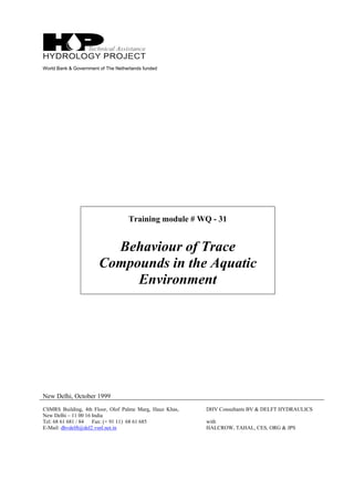 World Bank & Government of The Netherlands funded
Training module # WQ - 31
Behaviour of Trace
Compounds in the Aquatic
Environment
New Delhi, October 1999
CSMRS Building, 4th Floor, Olof Palme Marg, Hauz Khas,
New Delhi – 11 00 16 India
Tel: 68 61 681 / 84 Fax: (+ 91 11) 68 61 685
E-Mail: dhvdelft@del2.vsnl.net.in
DHV Consultants BV & DELFT HYDRAULICS
with
HALCROW, TAHAL, CES, ORG & JPS
 