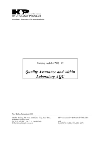 World Bank & Government of The Netherlands funded
Training module # WQ - 49
Quality Assurance and within
Laboratory AQC
New Delhi, September 2000
CSMRS Building, 4th Floor, Olof Palme Marg, Hauz Khas,
New Delhi – 11 00 16 India
Tel: 68 61 681 / 84 Fax: (+ 91 11) 68 61 685
E-Mail: dhvdelft@del2.vsnl.net.in
DHV Consultants BV & DELFT HYDRAULICS
with
HALCROW, TAHAL, CES, ORG & JPS
 