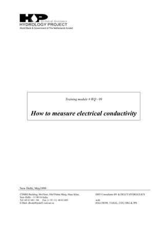 World Bank & Government of The Netherlands funded
Training module # WQ - 09
How to measure electrical conductivity
New Delhi, May1999
CSMRS Building, 4th Floor, Olof Palme Marg, Hauz Khas,
New Delhi – 11 00 16 India
Tel: 68 61 681 / 84 Fax: (+ 91 11) 68 61 685
E-Mail: dhvdelft@del2.vsnl.net.in
DHV Consultants BV & DELFT HYDRAULICS
with
HALCROW, TAHAL, CES, ORG & JPS
 