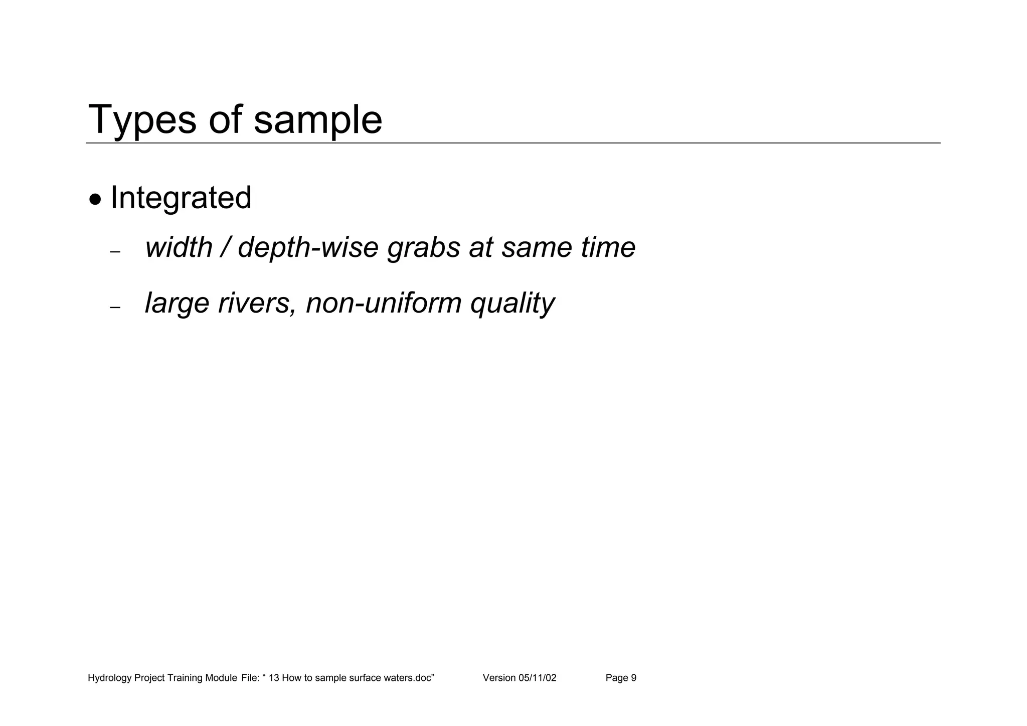 Hydrology Project Training Module File: “ 13 How to sample surface waters.doc” Version 05/11/02 Page 9
Types of sample
• Integrated
− width / depth-wise grabs at same time
− large rivers, non-uniform quality
 