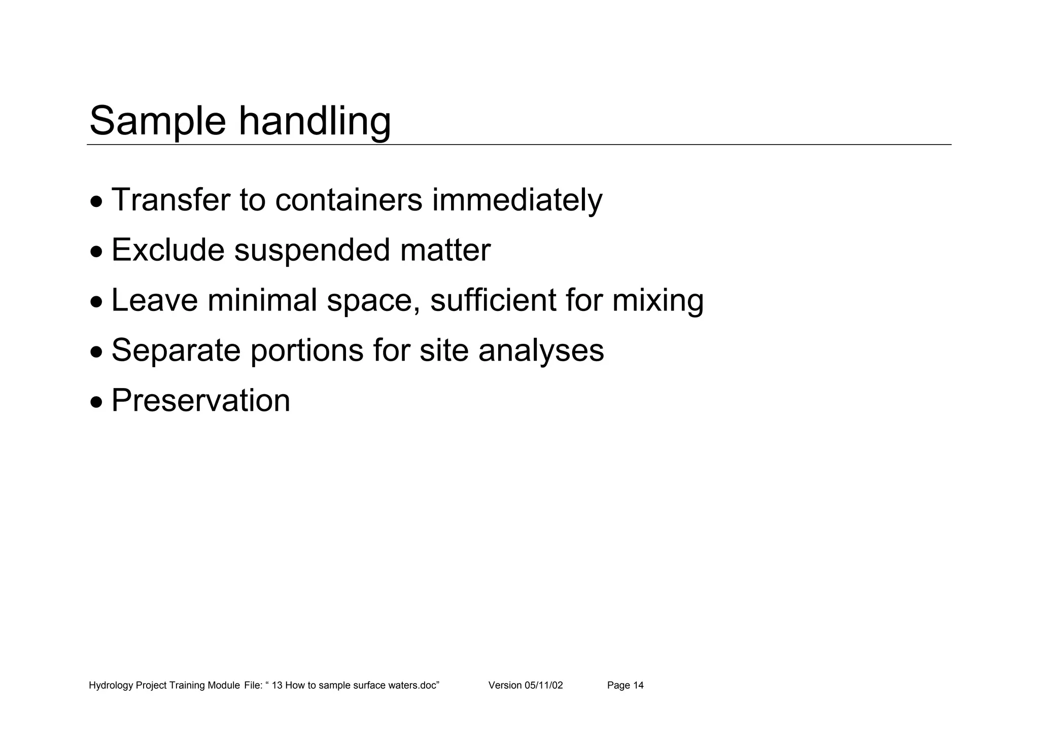 Hydrology Project Training Module File: “ 13 How to sample surface waters.doc” Version 05/11/02 Page 14
Sample handling
• Transfer to containers immediately
• Exclude suspended matter
• Leave minimal space, sufficient for mixing
• Separate portions for site analyses
• Preservation
 