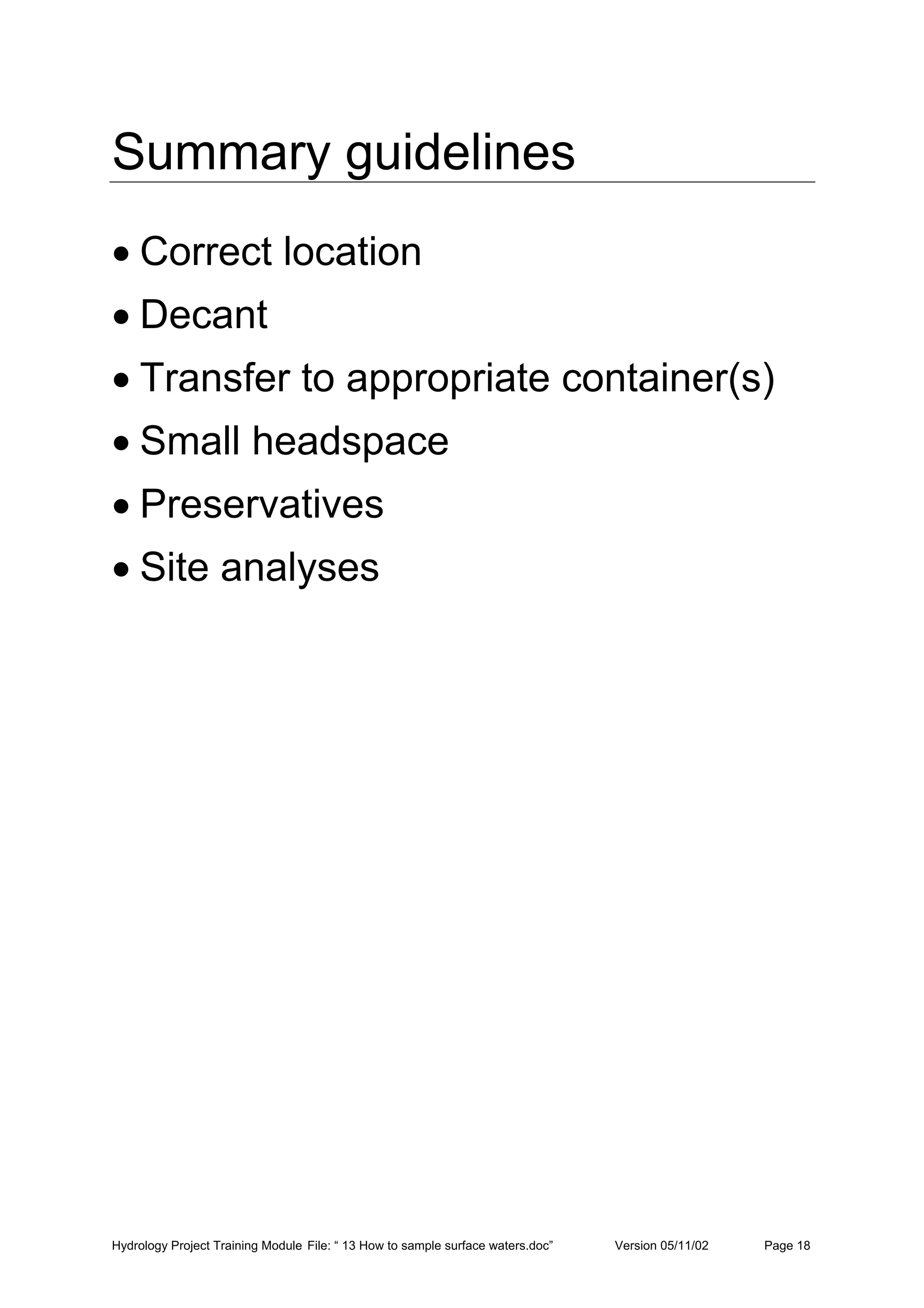 Hydrology Project Training Module File: “ 13 How to sample surface waters.doc” Version 05/11/02 Page 18
Summary guidelines
• Correct location
• Decant
• Transfer to appropriate container(s)
• Small headspace
• Preservatives
• Site analyses
 