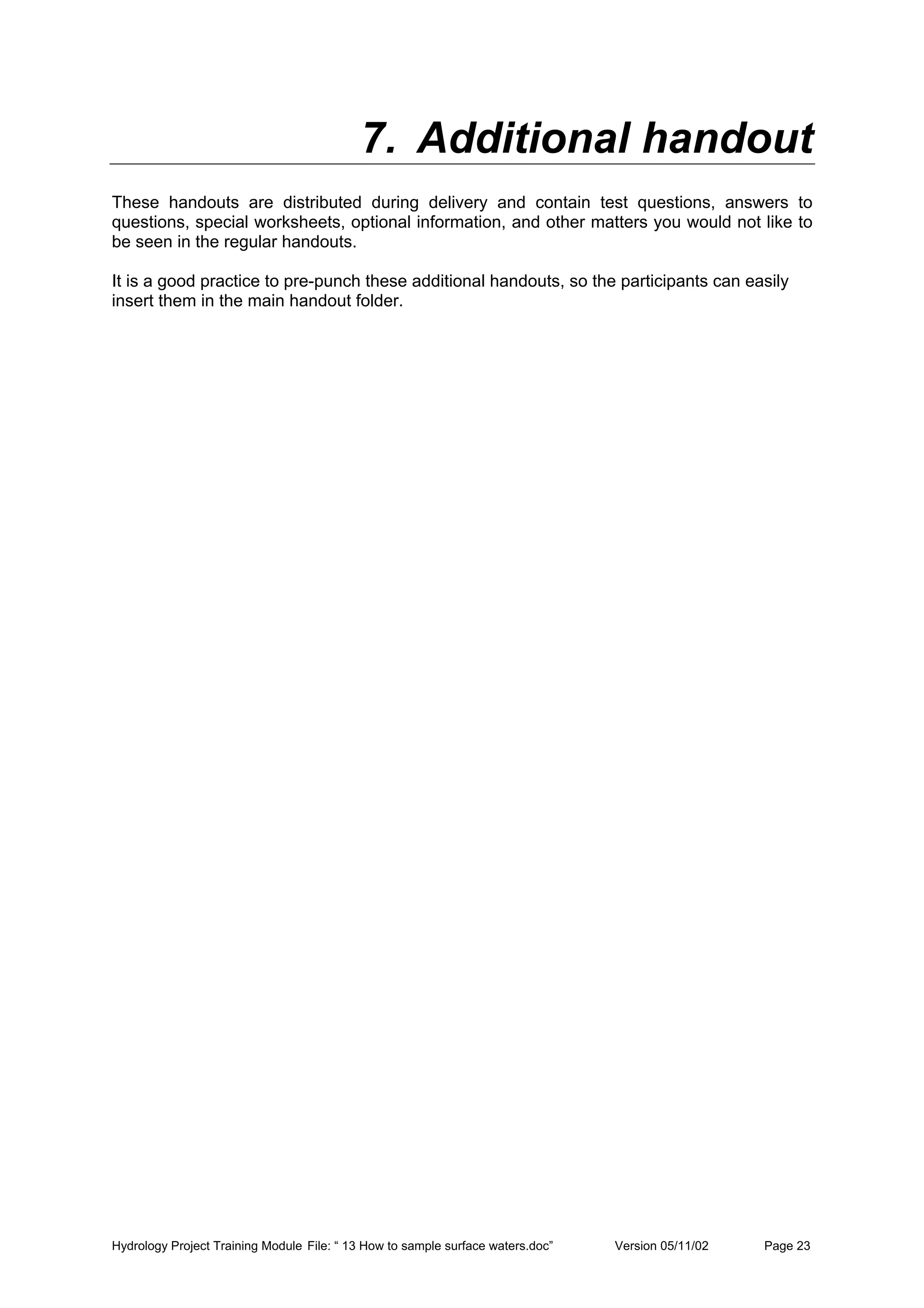 Hydrology Project Training Module File: “ 13 How to sample surface waters.doc” Version 05/11/02 Page 23
7. Additional handout
These handouts are distributed during delivery and contain test questions, answers to
questions, special worksheets, optional information, and other matters you would not like to
be seen in the regular handouts.
It is a good practice to pre-punch these additional handouts, so the participants can easily
insert them in the main handout folder.
 