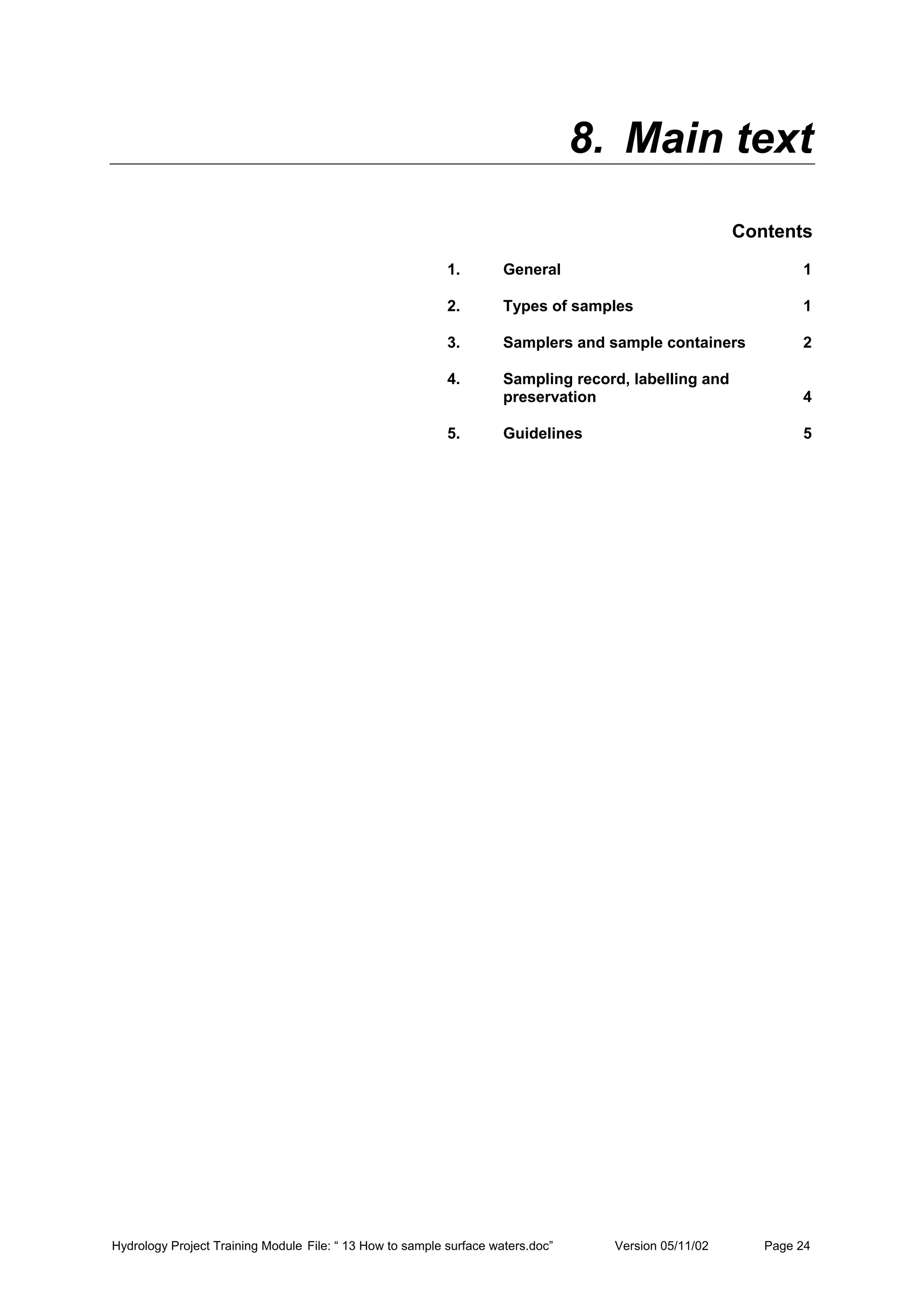 Hydrology Project Training Module File: “ 13 How to sample surface waters.doc” Version 05/11/02 Page 24
8. Main text
Contents
1. General 1
2. Types of samples 1
3. Samplers and sample containers 2
4. Sampling record, labelling and
preservation 4
5. Guidelines 5
 