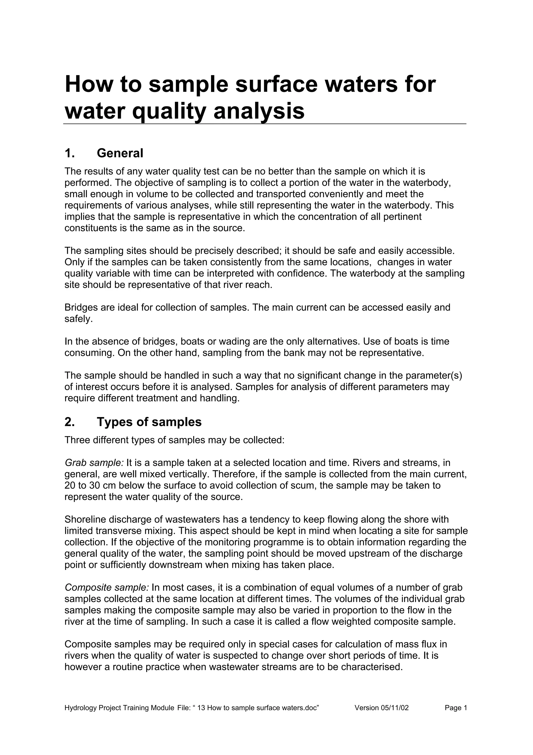 Hydrology Project Training Module File: “ 13 How to sample surface waters.doc” Version 05/11/02 Page 1
How to sample surface waters for
water quality analysis
1. General
The results of any water quality test can be no better than the sample on which it is
performed. The objective of sampling is to collect a portion of the water in the waterbody,
small enough in volume to be collected and transported conveniently and meet the
requirements of various analyses, while still representing the water in the waterbody. This
implies that the sample is representative in which the concentration of all pertinent
constituents is the same as in the source.
The sampling sites should be precisely described; it should be safe and easily accessible.
Only if the samples can be taken consistently from the same locations, changes in water
quality variable with time can be interpreted with confidence. The waterbody at the sampling
site should be representative of that river reach.
Bridges are ideal for collection of samples. The main current can be accessed easily and
safely.
In the absence of bridges, boats or wading are the only alternatives. Use of boats is time
consuming. On the other hand, sampling from the bank may not be representative.
The sample should be handled in such a way that no significant change in the parameter(s)
of interest occurs before it is analysed. Samples for analysis of different parameters may
require different treatment and handling.
2. Types of samples
Three different types of samples may be collected:
Grab sample: It is a sample taken at a selected location and time. Rivers and streams, in
general, are well mixed vertically. Therefore, if the sample is collected from the main current,
20 to 30 cm below the surface to avoid collection of scum, the sample may be taken to
represent the water quality of the source.
Shoreline discharge of wastewaters has a tendency to keep flowing along the shore with
limited transverse mixing. This aspect should be kept in mind when locating a site for sample
collection. If the objective of the monitoring programme is to obtain information regarding the
general quality of the water, the sampling point should be moved upstream of the discharge
point or sufficiently downstream when mixing has taken place.
Composite sample: In most cases, it is a combination of equal volumes of a number of grab
samples collected at the same location at different times. The volumes of the individual grab
samples making the composite sample may also be varied in proportion to the flow in the
river at the time of sampling. In such a case it is called a flow weighted composite sample.
Composite samples may be required only in special cases for calculation of mass flux in
rivers when the quality of water is suspected to change over short periods of time. It is
however a routine practice when wastewater streams are to be characterised.
 
