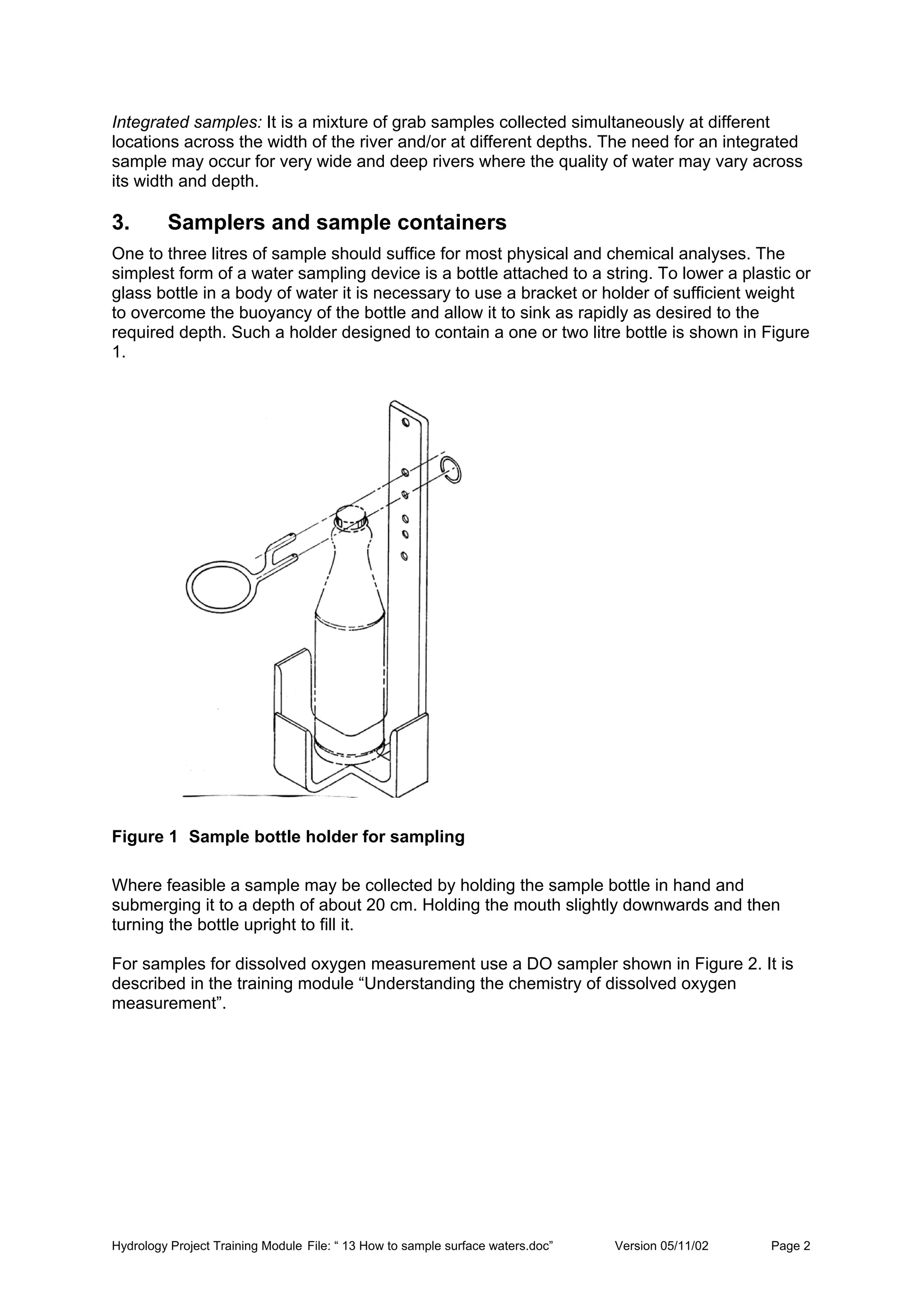Hydrology Project Training Module File: “ 13 How to sample surface waters.doc” Version 05/11/02 Page 2
Integrated samples: It is a mixture of grab samples collected simultaneously at different
locations across the width of the river and/or at different depths. The need for an integrated
sample may occur for very wide and deep rivers where the quality of water may vary across
its width and depth.
3. Samplers and sample containers
One to three litres of sample should suffice for most physical and chemical analyses. The
simplest form of a water sampling device is a bottle attached to a string. To lower a plastic or
glass bottle in a body of water it is necessary to use a bracket or holder of sufficient weight
to overcome the buoyancy of the bottle and allow it to sink as rapidly as desired to the
required depth. Such a holder designed to contain a one or two litre bottle is shown in Figure
1.
Figure 1 Sample bottle holder for sampling
Where feasible a sample may be collected by holding the sample bottle in hand and
submerging it to a depth of about 20 cm. Holding the mouth slightly downwards and then
turning the bottle upright to fill it.
For samples for dissolved oxygen measurement use a DO sampler shown in Figure 2. It is
described in the training module “Understanding the chemistry of dissolved oxygen
measurement”.
 