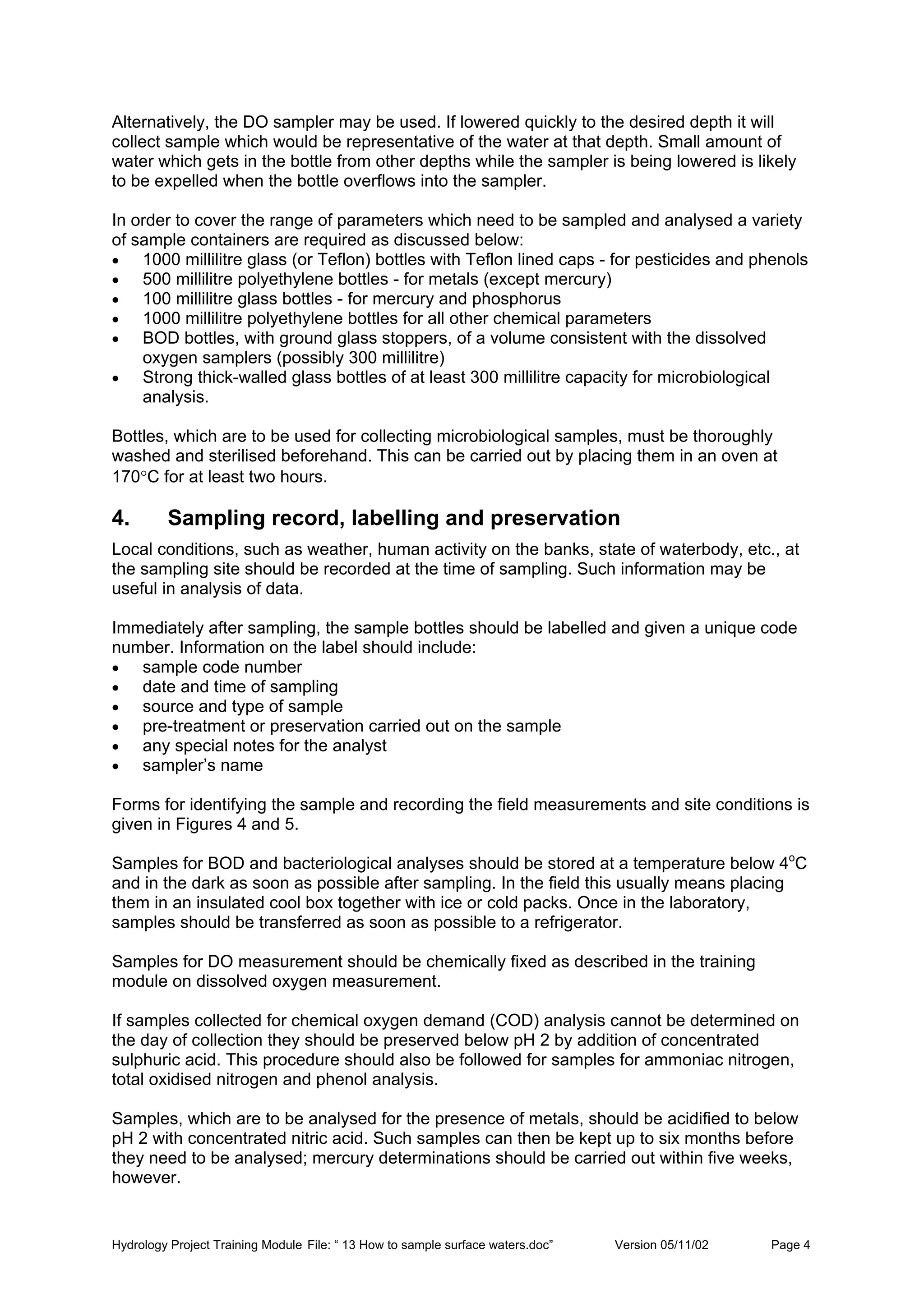 Hydrology Project Training Module File: “ 13 How to sample surface waters.doc” Version 05/11/02 Page 4
Alternatively, the DO sampler may be used. If lowered quickly to the desired depth it will
collect sample which would be representative of the water at that depth. Small amount of
water which gets in the bottle from other depths while the sampler is being lowered is likely
to be expelled when the bottle overflows into the sampler.
In order to cover the range of parameters which need to be sampled and analysed a variety
of sample containers are required as discussed below:
• 1000 millilitre glass (or Teflon) bottles with Teflon lined caps - for pesticides and phenols
• 500 millilitre polyethylene bottles - for metals (except mercury)
• 100 millilitre glass bottles - for mercury and phosphorus
• 1000 millilitre polyethylene bottles for all other chemical parameters
• BOD bottles, with ground glass stoppers, of a volume consistent with the dissolved
oxygen samplers (possibly 300 millilitre)
• Strong thick-walled glass bottles of at least 300 millilitre capacity for microbiological
analysis.
Bottles, which are to be used for collecting microbiological samples, must be thoroughly
washed and sterilised beforehand. This can be carried out by placing them in an oven at
170°C for at least two hours.
4. Sampling record, labelling and preservation
Local conditions, such as weather, human activity on the banks, state of waterbody, etc., at
the sampling site should be recorded at the time of sampling. Such information may be
useful in analysis of data.
Immediately after sampling, the sample bottles should be labelled and given a unique code
number. Information on the label should include:
• sample code number
• date and time of sampling
• source and type of sample
• pre-treatment or preservation carried out on the sample
• any special notes for the analyst
• sampler’s name
Forms for identifying the sample and recording the field measurements and site conditions is
given in Figures 4 and 5.
Samples for BOD and bacteriological analyses should be stored at a temperature below 4o
C
and in the dark as soon as possible after sampling. In the field this usually means placing
them in an insulated cool box together with ice or cold packs. Once in the laboratory,
samples should be transferred as soon as possible to a refrigerator.
Samples for DO measurement should be chemically fixed as described in the training
module on dissolved oxygen measurement.
If samples collected for chemical oxygen demand (COD) analysis cannot be determined on
the day of collection they should be preserved below pH 2 by addition of concentrated
sulphuric acid. This procedure should also be followed for samples for ammoniac nitrogen,
total oxidised nitrogen and phenol analysis.
Samples, which are to be analysed for the presence of metals, should be acidified to below
pH 2 with concentrated nitric acid. Such samples can then be kept up to six months before
they need to be analysed; mercury determinations should be carried out within five weeks,
however.
 