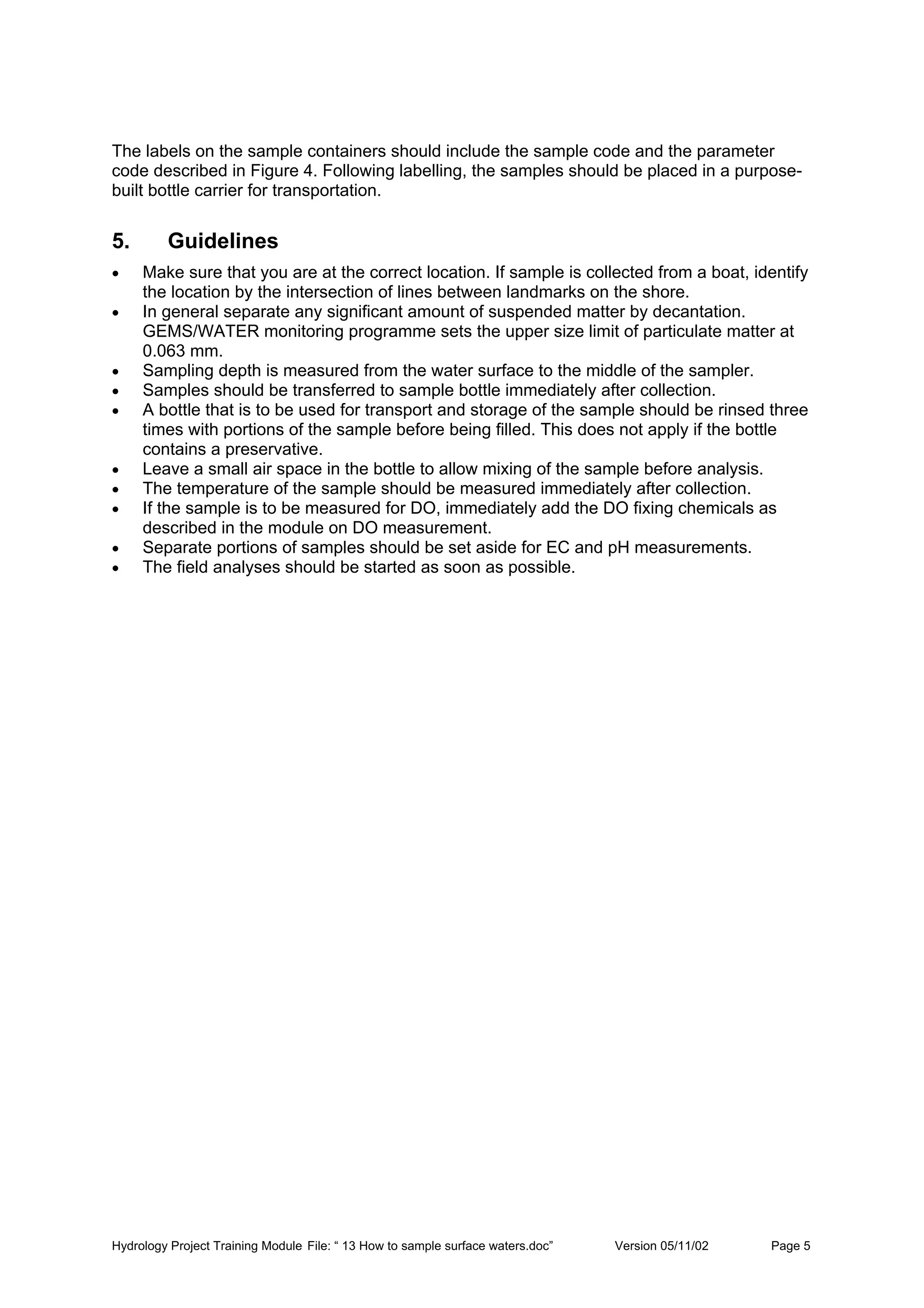 Hydrology Project Training Module File: “ 13 How to sample surface waters.doc” Version 05/11/02 Page 5
The labels on the sample containers should include the sample code and the parameter
code described in Figure 4. Following labelling, the samples should be placed in a purpose-
built bottle carrier for transportation.
5. Guidelines
• Make sure that you are at the correct location. If sample is collected from a boat, identify
the location by the intersection of lines between landmarks on the shore.
• In general separate any significant amount of suspended matter by decantation.
GEMS/WATER monitoring programme sets the upper size limit of particulate matter at
0.063 mm.
• Sampling depth is measured from the water surface to the middle of the sampler.
• Samples should be transferred to sample bottle immediately after collection.
• A bottle that is to be used for transport and storage of the sample should be rinsed three
times with portions of the sample before being filled. This does not apply if the bottle
contains a preservative.
• Leave a small air space in the bottle to allow mixing of the sample before analysis.
• The temperature of the sample should be measured immediately after collection.
• If the sample is to be measured for DO, immediately add the DO fixing chemicals as
described in the module on DO measurement.
• Separate portions of samples should be set aside for EC and pH measurements.
• The field analyses should be started as soon as possible.
 