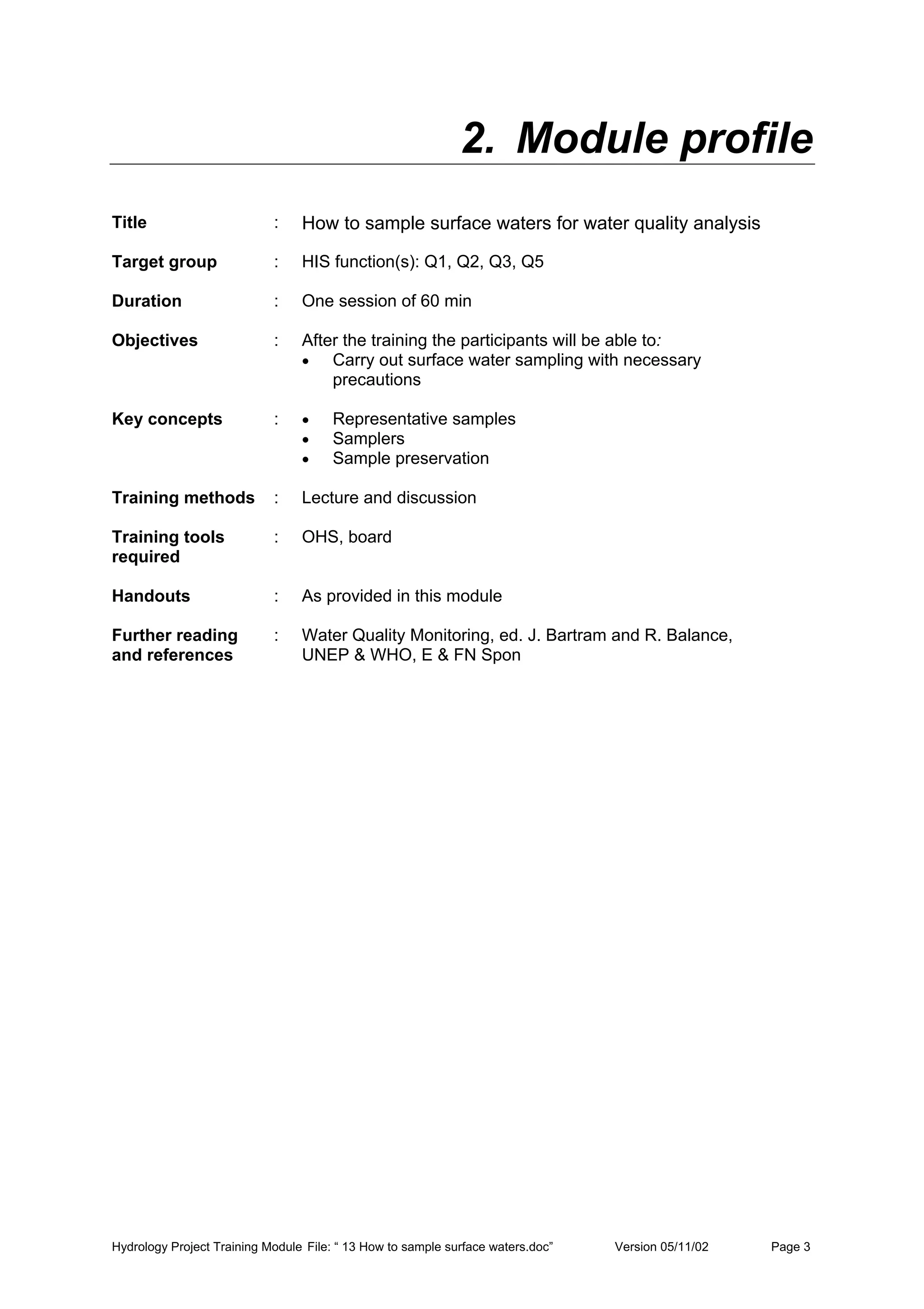 Hydrology Project Training Module File: “ 13 How to sample surface waters.doc” Version 05/11/02 Page 3
2. Module profile
Title : How to sample surface waters for water quality analysis
Target group : HIS function(s): Q1, Q2, Q3, Q5
Duration : One session of 60 min
Objectives : After the training the participants will be able to:
• Carry out surface water sampling with necessary
precautions
Key concepts : • Representative samples
• Samplers
• Sample preservation
Training methods : Lecture and discussion
Training tools
required
: OHS, board
Handouts : As provided in this module
Further reading
and references
: Water Quality Monitoring, ed. J. Bartram and R. Balance,
UNEP & WHO, E & FN Spon
 