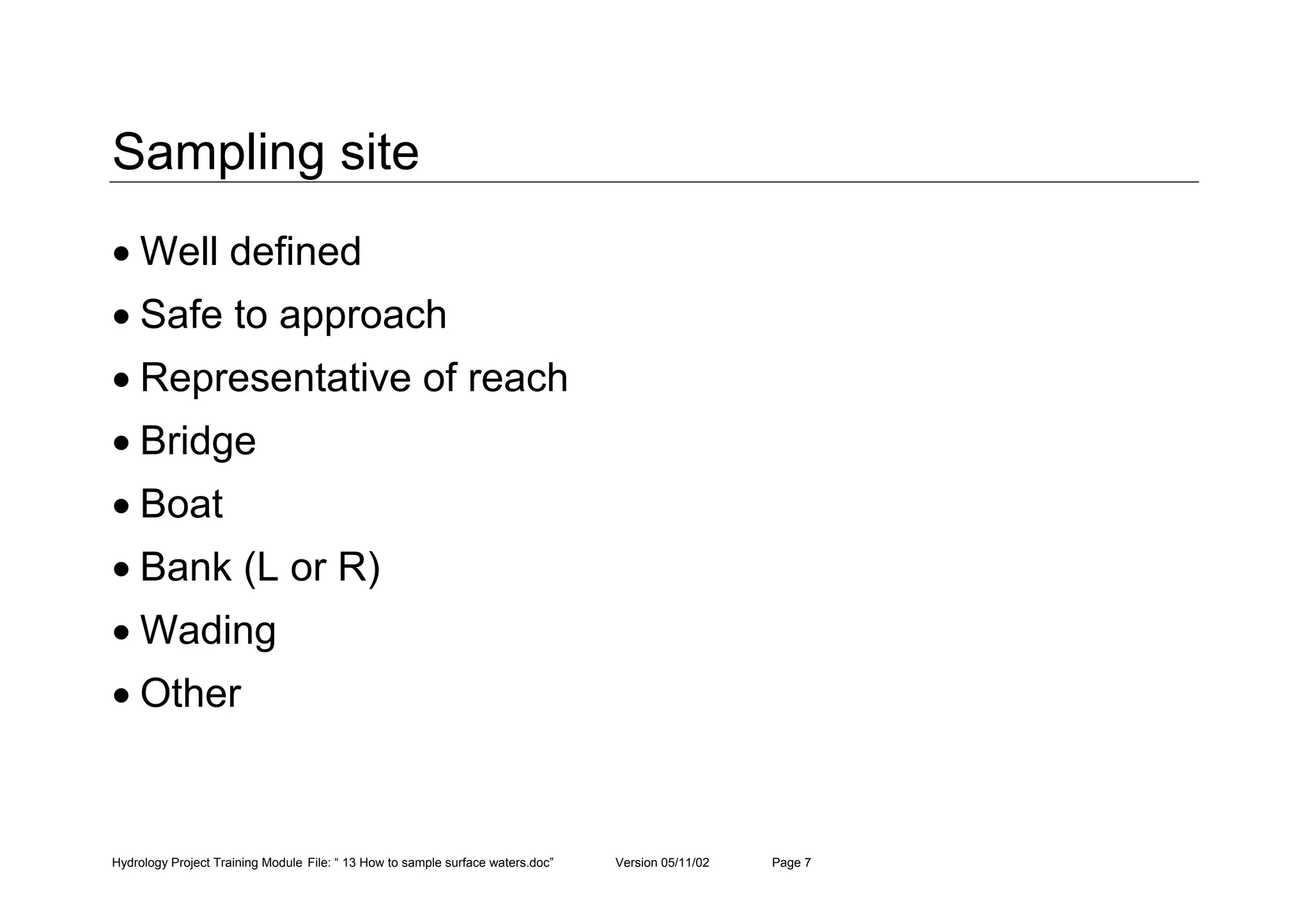 Hydrology Project Training Module File: “ 13 How to sample surface waters.doc” Version 05/11/02 Page 7
Sampling site
• Well defined
• Safe to approach
• Representative of reach
• Bridge
• Boat
• Bank (L or R)
• Wading
• Other
 