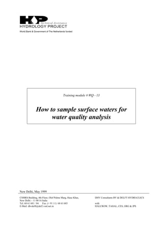 World Bank & Government of The Netherlands funded
Training module # WQ - 13
How to sample surface waters for
water quality analysis
New Delhi, May 1999
CSMRS Building, 4th Floor, Olof Palme Marg, Hauz Khas,
New Delhi – 11 00 16 India
Tel: 68 61 681 / 84 Fax: (+ 91 11) 68 61 685
E-Mail: dhvdelft@del2.vsnl.net.in
DHV Consultants BV & DELFT HYDRAULICS
with
HALCROW, TAHAL, CES, ORG & JPS
 