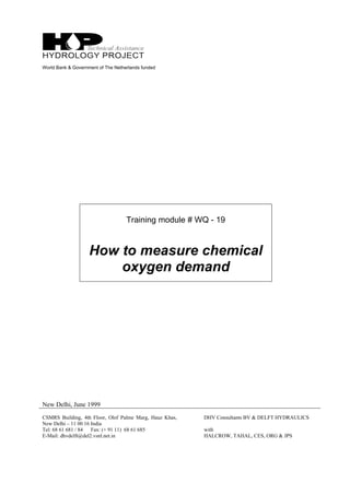 World Bank & Government of The Netherlands funded
Training module # WQ - 19
How to measure chemical
oxygen demand
New Delhi, June 1999
CSMRS Building, 4th Floor, Olof Palme Marg, Hauz Khas,
New Delhi – 11 00 16 India
Tel: 68 61 681 / 84 Fax: (+ 91 11) 68 61 685
E-Mail: dhvdelft@del2.vsnl.net.in
DHV Consultants BV & DELFT HYDRAULICS
with
HALCROW, TAHAL, CES, ORG & JPS
 