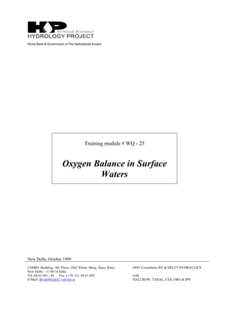 World Bank & Government of The Netherlands funded
Training module # WQ - 25
Oxygen Balance in Surface
Waters
New Delhi, October 1999
CSMRS Building, 4th Floor, Olof Palme Marg, Hauz Khas,
New Delhi – 11 00 16 India
Tel: 68 61 681 / 84 Fax: (+ 91 11) 68 61 685
E-Mail: dhvdelft@del2.vsnl.net.in
DHV Consultants BV & DELFT HYDRAULICS
with
HALCROW, TAHAL, CES, ORG & JPS
 