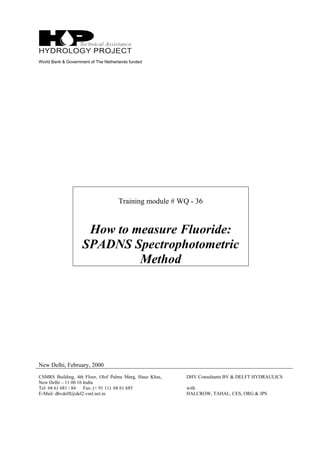 World Bank & Government of The Netherlands funded
Training module # WQ - 36
How to measure Fluoride:
SPADNS Spectrophotometric
Method
New Delhi, February, 2000
CSMRS Building, 4th Floor, Olof Palme Marg, Hauz Khas,
New Delhi – 11 00 16 India
Tel: 68 61 681 / 84 Fax: (+ 91 11) 68 61 685
E-Mail: dhvdelft@del2.vsnl.net.in
DHV Consultants BV & DELFT HYDRAULICS
with
HALCROW, TAHAL, CES, ORG & JPS
 