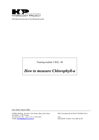 World Bank & Government of The Netherlands funded
Training module # WQ - 40
How to measure Chlorophyll-a
New Delhi, March 2000
CSMRS Building, 4th Floor, Olof Palme Marg, Hauz Khas,
New Delhi – 11 00 16 India
Tel: 68 61 681 / 84 Fax: (+ 91 11) 68 61 685
E-Mail: dhvdelft@del2.vsnl.net.in
DHV Consultants BV & DELFT HYDRAULICS
with
HALCROW, TAHAL, CES, ORG & JPS
 
