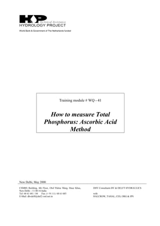 World Bank & Government of The Netherlands funded
Training module # WQ - 41
How to measure Total
Phosphorus: Ascorbic Acid
Method
New Delhi, May 2000
CSMRS Building, 4th Floor, Olof Palme Marg, Hauz Khas,
New Delhi – 11 00 16 India
Tel: 68 61 681 / 84 Fax: (+ 91 11) 68 61 685
E-Mail: dhvdelft@del2.vsnl.net.in
DHV Consultants BV & DELFT HYDRAULICS
with
HALCROW, TAHAL, CES, ORG & JPS
 