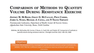McBride, JM, McCaulley, GO, Cormie, P, Nuzzo, JL, Cavill, MJ, and Triplett, NT. Comparison of methods to
quantify volume during resistance exercise. J Strength Cond Res 23(1): 106-110, 2009
Therefore, the purpose of this investigation was to calculate volume using 4 methods (VL,
MDSVL, TUT, TW) for 3 different types of resistance exercise protocols with varying
intensities.
Objetivo
 