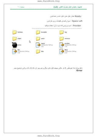 ‫آﻓﻼﯾﻦ‬ ‫اﯾﻨﺘﺮﻧﺖ‬ ‫ﮐﺎﻣﻞ‬ ‫راھﻨﻤﺎی‬ ‫ﮐﺘﺎﺑﭽﮫ‬)(v2‫ﺻﻔﺤﮫ‬١٠
===================================================================
Ready:‫ﺗﻌﺪادﺷﻮن‬ ‫و‬ ‫ﺷﺪه‬ ‫داﻧﻠﻮد‬ ‫ھﺎی‬ ‫ﻓﺎﯾﻞ‬ ‫ﻣﻘﺪار‬
: Space Left‫ھﺎردﺗﻮن‬ ‫روی‬ ‫ﺑﺎﻗﯿﻤﺎﻧﺪه‬ ‫ﻓﺼﺎی‬ ‫ﻣﯿﺰان‬
Provider:‫ﻣﯿﮑﻨﯿﺪ‬ ‫اﺳﺘﻔﺎده‬ ‫ازش‬ ‫دارﯾﺪ‬ ‫ﮐﮫ‬ ‫ﺳﺮوﯾﺴﯽ‬ ‫اﺳﻢ‬
......................................................................
‫ﻣ‬ ‫ﭘﻮﺷﮫ‬ ‫داﺧﻞ‬‫ﻣﯿﺪم‬ ‫ﺗﻮﺿﯿﺢ‬ ‫ﺑﺮاﺗﻮن‬ ‫ﺗﮏ‬ ‫ﺗﮏ‬ ‫ﮐﮫ‬ ‫داره‬ ‫وﺟﻮ‬ ‫ھﻢ‬ ‫دﯾﮕﺮی‬ ‫ھﺎی‬ ‫ﻓﺎﯾﻞ‬ ‫ﻣﯿﺒﯿﻨﯿﺪ‬ ‫ﻋﮑﺲ‬ ‫ﺗﻮ‬ ‫ﮐﮫ‬ ‫ھﻤﻮﻧﻄﻮر‬ ‫ﺎﻧﺎ‬
Error!
www.ParsBook.Org
www.ParsBook.Org
 