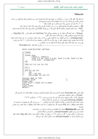 ‫آﻓﻼﯾﻦ‬ ‫اﯾﻨﺘﺮﻧﺖ‬ ‫ﮐﺎﻣﻞ‬ ‫راھﻨﻤﺎی‬ ‫ﮐﺘﺎﺑﭽﮫ‬)(v2‫ﺻﻔﺤﮫ‬١٢
===================================================================
Files.ini
‫ﮐﺎ‬ ‫ﻓﺎﯾﻞ‬ ‫اﯾﻦ‬‫ﮐﻠﯿﺪ‬ ‫ر‬G‫ﺗﻮی‬ ‫ﻣﯿﺘﻮﻧﯿﺪ‬ ‫ﺷﻤﺎ‬ ‫ﮐﮫ‬ ‫ﻣﯿﺪه‬ ‫اﻧﺠﺎم‬ ‫رو‬ ‫اﺳﮑﺎﯾﻨﺖ‬ ‫در‬ ‫روﻟﺰ‬ ‫و‬‫ﭼﮫ‬ ‫ﺑﺎ‬ ‫رو‬ ‫ﻓﺎﯾﻠﯽ‬ ‫ﭼﮫ‬ ‫ﮐﻨﯿﺪ‬ ‫ﻣﺸﺨﺺ‬ ‫اون‬
‫ﮐﮫ‬ ‫داره‬ ‫واژه‬ ‫ﭼﻨﺪﺗﺎ‬ ‫وﻟﯽ‬ ‫ﺑﮕﯿﺮه‬ ‫ﺣﺠﻤﯽ‬‫ﻣﯿﺪم‬ ‫ﺗﻮﺿﯿﺢ‬ ‫ﺑﺮاﺗﻮن‬ ‫ﮐﮫ‬ ‫ﻧﺎﻣﻔﮭﻮﻣﮫ‬
-‫و‬+:‫ﻣﯿﮑﻨﮫ‬ ‫ﻓﻌﺎل‬ ‫ﻏﯿﺮ‬ ‫ﯾﺎ‬ ‫ﻓﻌﺎل‬ ‫اوﻧﻮ‬ ‫ﺑﺎﺷﮫ‬ ‫ﻋﺒﺎرﺗﯽ‬ ‫ھﺮ‬ ‫ﺟﻠﻮ‬ ‫ﮐﮫ‬
: All‫در‬ ‫رو‬ ‫ﻓﺎﯾﻠﯽ‬ ‫ﭼﻨﺎﻧﭽﮫ‬ ‫ﮐﮫ‬ ‫ﻣﯿﮑﻨﯿﺪ‬ ‫ﻣﺸﺨﺺ‬‫ﺑﺸﮫ‬ ‫داﻧﻠﻮد‬ ‫ﺗﺎ‬ ‫ﺑﺎﺷﮫ‬ ‫ﻣﮓ‬ ‫ﭼﻨﺪ‬ ‫ﺑﺎﻻی‬ ‫ﻧﮕﺮدﯾﺪ‬ ‫اﻧﺘﺨﺎب‬ ‫زﯾﺮ‬
: P2P‫ﭘﺮوﺗﻮﮐﻞ‬ ‫از‬ ‫ﮐﮫ‬ ‫ھﺎﯾﯽ‬ ‫ﻓﺎل‬ ‫ﮐﮫ‬ ‫ﻣﯿﮑﻨﯿﺪ‬ ‫ﻣﺸﺨﺺ‬ ‫اﯾﻨﺠﺎ‬ ‫ﺷﻤﺎ‬P2P‫داﻧﻠﻮد‬ ‫ﺑﺘﻮﻧﮫ‬ ‫ﮐﮫ‬ ‫ﺑﺎﺷﮫ‬ ‫ﻣﮓ‬ ‫ﭼﻨﺪ‬ ‫ﺑﺎﻻی‬ ‫ﻣﯿﺎن‬
‫ﮐﻨﮫ‬
: Group‫ﻣﺜﻼ‬ ‫ﻣﯿﮑﻨﯿﺪ‬ ‫ﻣﺸﺨﺺ‬ ‫رو‬ ‫ھﺎ‬ ‫ﻓﺎﯾﻞ‬ ‫ﮔﺮوه‬ ‫اﯾﻨﺠﺎ‬ ‫ﺷﻤﺎ‬Archive‫ﺷﺎﻣﻞ‬‫ھﺎی‬ ‫ﻓﺎﯾﻞ‬Zip,Rar,7z .‫و‬..
‫ﻣﯿﺘ‬ ‫ﮐﮫ‬ ‫ﻣﯿﺸﮫ‬‫ﻣﮓ‬ ‫ﭼﻨﺪ‬ ‫ﺗﺎ‬ ‫ﻣﮓ‬ ‫ﭼﻨﺪ‬ ‫از‬ ‫ﮐﻨﯿﺪ‬ ‫ﻣﺸﺨﺺ‬ ‫ﻮﻧﯿﺪ‬‫ﺑﮕﯿﺮه‬
: Unbeginned‫ﺣﺎل‬ ‫در‬ ‫ﮐﮫ‬ ‫رو‬ ‫ھﺎﯾﯽ‬ ‫ﻓﺎﯾﻞ‬ ‫ﮐﮫ‬ ‫داره‬ ‫ﻗﺎﺑﻠﯿﺖ‬ ‫اﯾﻦ‬ ‫ﻣﺎﻧﺎ‬‫داﻧﻠﻮد‬ ‫ﺑﺎﺷﮫ‬ ‫ﮐﮫ‬ ‫ﺟﺎ‬ ‫ھﺮ‬ ‫از‬ ‫رو‬ ‫ھﺴﺘﻨﺪ‬ ‫داﻧﻠﻮود‬
‫ﻣﺸﺨﺺ‬ ‫اﯾﻨﺠﺎ‬ ‫ﻣﯿﺘﻮﻧﯿﺪ‬ ‫ﺷﻤﺎ‬ ‫ﮐﮫ‬ ‫ﮐﻨﮫ‬‫ﺑﺎﻻی‬ ‫ﮐﮫ‬ ‫اﯾﻨﮫ‬ ‫ﻣﻦ‬ ‫ﭘﯿﺸﻨﮭﺎد‬ ‫و‬ ‫ﺑﮕﯿﺮ‬ ‫ﺑﺎﻻ‬ ‫ﺑﮫ‬ ‫ﻣﮓ‬ ‫ﭼﻨﺪ‬ ‫از‬ ‫ﮐﻨﯿﺪ‬٦٠٠‫ﺑﺰارﯾﺪش‬ ‫ﻣﮓ‬
‫اﯾﻦ‬ ‫زﯾﺮ‬ ‫ﭼﻮن‬‫ﻧﻤﯿﺨﻮره‬ ‫درد‬ ‫ﺑﮫ‬ ‫ﻧﺼﻔﺶ‬ ‫ﮐﮫ‬ ‫ھﺴﺘﻨﺪ‬ ‫ھﺎﯾﯽ‬ ‫ﻓﺎﯾﻞ‬ ‫اﮐﺜﺮا‬ ‫ﺣﺠﻢ‬..
.........................................................‫ﻓﺎﯾﻞ‬ ‫داﺧﻞ‬ ‫ﻣﺘﻮن‬Provider.ini
‫ﺑﻌﺪی‬ ‫ﻓﺎﯾﻞ‬Provider.ini‫ﮐﺎر‬ ‫ﻋﺒﺎرﺗﯽ‬ ‫ﺑﮫ‬ ‫ﯾﺎ‬ ‫ﮐﻨﯿﺪ‬ ‫ﺗﻨﻈﯿﻢ‬ ‫را‬ ‫ﻣﺮﺑﻮط‬ ‫ﻓﺮﮐﺎﻧﺲ‬ ‫ﻣﯿﺘﻮﻧﯿﺪ‬ ‫ﻓﺎﯾﻞ‬ ‫اﯾﻦ‬ ‫ﺗﻮی‬ ‫ﮐﮫ‬ ‫ھﺴﺘﺶ‬
Tuner‫اﺳﮑ‬ ‫داﺧﻞ‬ ‫رو‬‫ﻣﯿﺪه‬ ‫اﻧﺠﺎم‬ ‫ﺎﯾﻨﺖ‬
‫ﭘﺮوواﯾﺪر‬ ‫ﺑﺮای‬ ‫ﻣﺎﻧﺎ‬ ‫اﯾﻦ‬ ‫ﻣﺜﺎل‬ ‫ﺑﺮای‬ ‫ﻣﯿﺒﯿﻨﯿﺪ‬ ‫ﻋﮑﺲ‬ ‫ﺗﻮ‬ ‫ﮐﮫ‬ ‫ھﻤﻮﻧﻄﻮر‬١١٣٢٤‫و‬‫ﻓﺮﮐﺎﻧﺲ‬١١٣٢٤
,Vertical,30000‫ﻣﯿﮑﻨﮫ‬ ‫اﺳﺘﻔﺎده‬ ‫ھﺎ‬ ‫ﭘﯿﺪ‬ ‫ﺗﻤﺎم‬ ‫از‬ ‫و‬ ‫ﺷﺪه‬ ‫ﺗﻨﻈﯿﻢ‬
‫ﻓﺮﮐﺎﻧﺲ‬ ‫آﺧﺮ‬ ‫ﻧﺒﺎﯾﺪ‬ ‫اﺳﮑﺎﯾﻨﺖ‬ ‫ﺧﻼف‬ ‫ﺑﺮ‬ ‫اﯾﻨﺠﺎ‬ ‫ﮐﮫ‬ ‫ﺑﺎﺷﯿﺪ‬ ‫داﺷﺘﮫ‬ ‫ﺗﻮﺟﮫ‬٠٠٠‫ﺑﺰارﯾ‬ ‫رو‬‫ﺪ‬‫ھ‬ ‫ﭘﯿﺪ‬ ‫ﺗﻤﺎم‬ ‫از‬ ‫ﻣﯿﺨﺎﯾﯿﺪ‬ ‫ھﻢ‬ ‫اﮔﺮ‬‫ﺎ‬
‫ﮐﻨﯿﺪ‬ ‫اﺳﺘﻔﺎده‬Any‫ﺟﻠﻮ‬ ‫را‬Pid‫اﮔﺮ‬ ‫ﺑﻨﻮﯾﺴﯿﺪ‬‫ﮐﻨﯿﺪ‬ ‫اﺳﺘﻔﺎده‬ ‫ﭘﯿﺪ‬ ‫ﺗﮏ‬ ‫از‬ ‫ﻣﯿﺨﺎﯾﯿﺪ‬ ‫ھﻢ‬Any‫ھﺎﺗﻮن‬ ‫ﭘﯿﺪ‬ ‫و‬ ‫ﮐﻨﯿﺪ‬ ‫ﭘﺎک‬ ‫راا‬
‫ﺑﻨﻮﯾﺴﯿﺪ‬
‫ﺑﻌﺪی‬ ‫ﻓﺎﯾﻞ‬Manna.ini‫ﻣﯿﺪه‬ ‫اﻧﺠﺎم‬ ‫رو‬ ‫ﺑﺮﻧﺎﻣﮫ‬ ‫ﺑﮫ‬ ‫ﻣﺮﺑﻮط‬ ‫ﺗﻨﻈﯿﻤﺎت‬ ‫ﮐﮫ‬ ‫ھﺴﺘﺶ‬
‫ﻗﺴﻤﺖ‬‫اول‬‫ﺗﻨﻈﯿﻢ‬ ‫ﺑﺮای‬streamreader‫ھﺴﺘﺶ‬ ‫دﺳﺘﮕﺎه‬ ‫ﺷﻨﺎﺳﻮﻧﺪن‬ ‫و‬
‫اﺳ‬ ‫اﺳﮑﺎی‬ ‫ﮐﺎرت‬ ‫ﺑﺮای‬‫ﺘﺎر‬٢‫ﻣﺎﻧﺎی‬ ‫از‬ ‫اﮔﺮ‬٠٫٢٨٧‫اﺳﺘﻔﺎده‬ ‫ﺗﺮ‬ ‫ﭘﺎﯾﯿﻦ‬ ‫و‬‫ﻓﺎﯾﻞ‬ ‫از‬ ‫ﺑﺎﯾﺪ‬ ‫ﻣﯿﮑﻨﯿﺪ‬Sky.dll‫ﮐﻨﯿﺪ‬ ‫اﺳﺘﻔﺎده‬
‫ﺑﺎ‬ ‫ﺑﺎﻻﺗﺮ‬ ‫ﻣﺎﻧﺎھﺎی‬ ‫وﻟﯽ‬streamreader‫ﮐﻨﻨﺪ‬ ‫ﻣﯽ‬ ‫ﮐﺎر‬ ‫اﺳﺘﺎر‬ ‫اﺳﮑﺎی‬ ‫ﺧﻮد‬
www.ParsBook.Org
www.ParsBook.Org
 