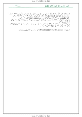 ‫آﻓﻼﯾﻦ‬ ‫اﯾﻨﺘﺮﻧﺖ‬ ‫ﮐﺎﻣﻞ‬ ‫راھﻨﻤﺎی‬ ‫ﮐﺘﺎﺑﭽﮫ‬)(v2‫ﺻﻔﺤﮫ‬١٣
===================================================================
‫ﻋﻼﻣﺖ‬ ‫ﻣﺎﻧﺎ‬ ‫داﺧﻞ‬ ‫ﺑﺎﺷﯿﺪ‬ ‫داﺷﺘﮫ‬ ‫ﺗﻮﺟﮫ‬//‫ﺣﺎﻻ‬ ‫ھﺴﺘﺶ‬ ‫ﮐﺮدن‬ ‫ﻓﻌﺎل‬ ‫ﻏﯿﺮ‬ ‫ﻣﻌﻨﯽ‬ ‫ﺑﮫ‬‫ﭼﻨﺎﻧﭽﮫ‬‫زﯾﺮ‬ ‫ﻣﺎﻧﺎھﺎی‬ ‫از‬٠٫٢٨٧‫اﺳﺘﻔﺎده‬
‫ﺟﻠﻮ‬ ‫ﺑﺎﯾﺪ‬ ‫ﻣﯿﮑﻨﯿﺪ‬Device 0 sky.dll‫را‬‫ﻋﻼﻣﺖ‬ ‫از‬//‫از‬ ‫اﮔﺮ‬ ‫و‬ ‫ﮐﻨﯿﺪ‬ ‫ﺧﺎﻟﯽ‬٠٫٢٨٩‫ﻣﯿﮑﻨﯿﺪ‬ ‫اﺳﺘﻔﺎده‬ ‫ﺑﺎﻻ‬ ‫ﺑﮫ‬
router.dll‫ﺑﯿﻦ‬ ‫راﺑﻂ‬ ‫ﻓﺎﯾﻞ‬ ‫اﯾﻦ‬ ‫ﭼﻮن‬ ‫ﮐﻨﯿﺪ‬ ‫ﻓﻌﺎل‬ ‫ﻏﯿﺮ‬ ‫رو‬Streamreader‫ھﺴﺘﺶ‬ ‫ﻣﺎﻧﺎ‬ ‫و‬.
‫در‬ ‫ﮐﮫ‬ ‫دوم‬ ‫ﺑﺨﺶ‬‫ا‬‫ﻧ‬‫و‬ ‫ھﺎ‬ ‫ﭘﺮوﺗﻮﮐﻞ‬ ‫ﺑﮫ‬ ‫ﻣﺮﺑﻮط‬ ‫ﺗﻨﻈﯿﻤﺎت‬ ‫ﺷﻤﺎ‬ ‫ﺠﺎ‬‫ﮐﻦ‬ ‫ﻣﯽ‬ ‫ﺗﻮﺻﯿﮫ‬ ‫ﻣﻦ‬ ‫ﮐﮫ‬ ‫ﻣﯿﺒﯿﻨﯿﺪ‬ ‫رو‬ ‫ﻣﺎﻧﺎ‬ ‫ھﺎی‬ ‫ﭘﺮوﺳﺲ‬
‫ﻧﮑﻨﯿﺪ‬ ‫ﮐﺎرﯾﺸﻮن‬ ‫دﺳﺖ‬.
‫آﺧﺮ‬ ‫ﺗﯿﮑﮫ‬ ‫در‬ ‫و‬‫ھﺮ‬ ‫ﺳﯿﮕﻨﺎل‬ ‫ﻣﺜﻼ‬ ‫ﮐﮫ‬ ‫ﻣﯿﮕﮫ‬ ‫ھﻢ‬٤‫ھﺮ‬ ‫رو‬ ‫ﺧﺎﻟﯽ‬ ‫ﻓﺼﺎی‬ ‫و‬ ‫ﺛﺎﻧﯿﮫ‬٢٠‫ارﻗﺎم‬ ‫اﯾﻦ‬ ‫ھﺮﭼﯽ‬ ‫ﮐﮫ‬ ‫ﮐﻦ‬ ‫ﭼﮏ‬ ‫ﺛﺎﻧﯿﮫ‬
‫از‬ ‫اﺳﺘﻔﺎده‬ ‫ﻣﯿﺰان‬ ‫ﺑﺎﺷﮫ‬ ‫ﺑﯿﺸﺘﺮ‬Cpu‫ﭘﯿﺪا‬ ‫ﮐﺎھﺶ‬‫ﻣﯿﮑﻨﮫ‬.
‫ﭘﻮﺷﮫ‬ ‫داﺧﻞ‬Hardware‫ﺑﺎﯾﺪ‬ ‫ھﻢ‬streamreader‫ھ‬‫ﺑﺮﯾﺰﯾﺪ‬ ‫رو‬ ‫ﮐﺎرﺗﺘﻮن‬ ‫ﻣﺨﺼﻮص‬ ‫ﺎی‬.
www.ParsBook.Org
www.ParsBook.Org
 