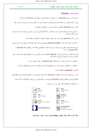 ‫آﻓﻼﯾﻦ‬ ‫اﯾﻨﺘﺮﻧﺖ‬ ‫ﮐﺎﻣﻞ‬ ‫راھﻨﻤﺎی‬ ‫ﮐﺘﺎﺑﭽﮫ‬)(v2‫ﺻﻔﺤﮫ‬١٥
===================================================================
‫ﮐﺎﻣﻞ‬ ‫اﻣﻮزش‬SkyNet
‫ﺑﺮﻧﺎﻣﮫ‬ ‫از‬ ‫ﻧﺴﺨﮫ‬ ‫ﯾﮏ‬Skynet‫را‬‫اﯾﻨﺘﺮﻧﺖ‬ ‫از‬‫ﮐﻨﯿﺪ‬ ‫داﻧﻠﻮد‬)‫ﺻﻔﺤﮫ‬ ‫در‬‫آﺧﺮ‬‫اﻧﺪ‬ ‫ﺷﺪه‬ ‫ﮔﺬاﺷﺘﮫ‬ ‫ﻟﯿﻨﮑﮭﺎ‬(
‫ﻣﮑﺎﻧ‬ ‫در‬ ‫آﻧﺮا‬ ‫ﻣﺤﺘﻮﯾﺎت‬ ‫و‬ ‫ﮐﻨﯿﺪ‬ ‫ﺧﺎرج‬ ‫ﻓﺸﺮده‬ ‫ﺣﺎﻟﺖ‬ ‫از‬ ‫رو‬ ‫ﻓﺎﯾﻞ‬ ‫داﻧﻠﻮد‬ ‫از‬ ‫ﭘﺲ‬‫دھﯿﺪ‬ ‫ﻗﺮار‬ ‫ھﺎرد‬ ‫روی‬ ‫ﺑﺮ‬ ‫ﻣﻨﺎﺳﺐ‬ ‫ﯽ‬.
‫ﺗﺬﮐﺮ‬:‫ﺑﺮﻧﺎﻣﮫ‬skynet‫ﻧﺪاره‬ ‫ﻧﺼﺐ‬ ‫ﺑﮫ‬ ‫اﺣﺘﯿﺎﺟﯽ‬.‫اﺟﺮاﺳﺖ‬ ‫آﻣﺎده‬ ‫واﻗﻊ‬ ‫در‬.
+‫داره‬ ‫ﻣﺘﻨﻮﻋﯽ‬ ‫ورژﻧﮭﺎی‬ ‫ﺑﺮﻧﺎﻣﮫ‬ ‫اﯾﻦ‬.‫ھﻢ‬ ‫ﺧﻮدم‬ ‫و‬ ‫اﺳﺖ‬ ‫ﺑﺮﻧﺎﻣﮫ‬ ‫اﯾﻦ‬ ‫رﺳﻤﯽ‬ ‫ورژن‬ ‫آﺧﺮﯾﻦ‬ ‫ﮔﺬاﺷﺘﻢ‬ ‫ﺑﺎﻻ‬ ‫در‬ ‫اوﻧﯿﮑﮫ‬
‫ﮐﻨﻢ‬ ‫ﻣﯽ‬ ‫اﺳﺘﻔﺎده‬ ‫ازش‬.
‫داﻧﻠﻮد‬ ‫از‬ ‫ﭘﺲ‬skynet‫ﮐﻨﯿﺪ‬ ‫اﺟﺮا‬ ‫اوﻧﺮو‬ ‫ﻓﻮق‬‫ﻧﮫ‬ ‫ﯾﺎ‬ ‫ﻣﯿﺸﮫ‬ ‫ﺑﺎز‬ ‫اﺳﮑﺎﯾﻨﺖ‬ ‫ﭘﻨﺠﺮه‬ ‫ﮐﮫ‬ ‫ﺑﺒﯿﻨﯿﺪ‬ ‫و‬.
+‫ﮐﮫ‬ ‫ﻧﺸﺪ‬ ‫ﺑﺎز‬ ‫اﮔﺮ‬‫ﯾﮏ‬ ‫ﺑﺎﯾﺪ‬Streamreader‫ﺷﻮد‬ ‫ﻣﯽ‬ ‫داده‬ ‫ﺷﺮح‬ ‫ﭘﺎﯾﯿﻦ‬ ‫در‬ ‫ﮐﮫ‬ ‫ﮐﻨﯿﺪ‬ ‫داﻧﻠﻮد‬ ‫ﺑﺎﺳﺶ‬ ‫ﻣﺨﺼﻮص‬.
‫ﻓﺎﯾﻠﮭﺎی‬ ‫در‬ ‫ﮐﮫ‬ ‫ﻣﯿﮑﻨﺪ‬ ‫ﺗﻨﻈﯿﻤﺎﺗﯽ‬ ‫ﺑﺎ‬ ‫داﻧﻠﻮد‬ ‫ﺑﮫ‬ ‫ﺷﺮوع‬ ‫ﺷﻮد‬ ‫ﻣﯽ‬ ‫ﺑﺎز‬ ‫وﻗﺘﯽ‬ ‫ﺧﻮدﺑﺨﻮد‬ ‫ﺑﺮﻧﺎﻣﮫ‬ ‫اﯾﻦ‬skynet.ini‫و‬
rules.txt‫دارد‬ ‫ﻗﺮار‬.
‫ﯾﻌ‬‫ﺑﺮﻧﺎﻣﮫ‬ ‫ﮐﺮدن‬ ‫ﺑﺎز‬ ‫از‬ ‫ﻗﺒﻞ‬ ‫ﺷﻤﺎ‬ ‫ﻨﯽ‬skynet ,‫در‬ ‫رو‬ ‫ﻧﻈﺮﺗﻮن‬ ‫ﻣﻮرد‬ ‫ﺗﻨﻈﯿﻤﺎت‬‫ﺳﭙﺲ‬ ‫و‬ ‫ﻣﯿﺪﯾﺪ‬ ‫اﻧﺠﺎم‬ ‫ﻓﻮق‬ ‫ﻓﺎﯾﻠﮭﺎی‬
‫داﻧﻠﻮد‬ ‫ﺑﮫ‬ ‫ﺷﺮوع‬ ‫ﺗﺎ‬ ‫ﮐﻨﯿﺪ‬ ‫ﻣﯽ‬ ‫اﺟﺮا‬ ‫رو‬ ‫ﺑﺮﻧﺎﻣﮫ‬‫ﮐﻨﮫ‬.
+‫ﺑﺮﻧﺎﻣﮫ‬ ‫اﺟﺮای‬ ‫از‬ ‫ﻣﻨﻈﻮر‬,‫ﻓﺎﯾﻞ‬ ‫اﺟﺮای‬skynet.exe‫اﺳﺖ‬ ‫اﺻﻠﯽ‬ ‫ﻓﻠﺪر‬ ‫در‬. +
+‫ﺗﻨﻈﯿﻤﺎت‬ ‫از‬ ‫ﻣﻨﻈﻮر‬,‫ﻓﺎﯾﻠﮭﺎ‬ ‫ﻧﻮع‬ ‫و‬ ‫اﻧﺪازه‬ ‫ﯾﻌﻨﯽ‬‫دﯾﮕﺮ‬ ‫ﺗﻨﻈﯿﻤﺎت‬ ‫ﺳﺮی‬ ‫ﯾﮏ‬ ‫و‬ ‫ﺧﻮاھﯿﺪ‬ ‫ﻣﯽ‬ ‫ﺷﻤﺎ‬ ‫ﮐﮫ‬ ‫ﯾﯽ‬. +
‫ﺑﺎ‬ ‫آﺷﻨﺎﯾﯽ‬skynet‫آن‬ ‫ﺗﻨﻈﯿﻤﺎت‬ ‫و‬:
‫ﺧﻮب‬,‫ﺗﻨﻈﯿﻤﺎت‬ ‫ﺑﺎ‬ ‫ﺑﺎﯾﺪ‬ ‫اﺟﺮا‬ ‫از‬ ‫ﻗﺒﻞ‬ ‫ﭘﺲ‬skynet‫ﮐﻨﯿﻢ‬ ‫ﺗﻨﻈﯿﻢ‬ ‫ﺧﻮدﻣﻮن‬ ‫ﺳﻠﯿﻘﮫ‬ ‫ﻣﻄﺎﺑﻖ‬ ‫رو‬ ‫اون‬ ‫ﺑﺘﻮﻧﯿﻢ‬ ‫ﺗﺎ‬ ‫ﺑﺸﯿﻢ‬ ‫آﺷﻨﺎ‬.
‫ﺑﮫ‬ ‫ﻣﺮﺑﻮط‬ ‫ﻣﯿﮕﻢ‬ ‫ﻣﻦ‬ ‫ﮐﮫ‬ ‫ﺗﻨﻈﯿﻤﺎﺗﯽ‬skynet‫ﺗﻔﺎ‬ ‫دﯾﮕﮫ‬ ‫ورژﻧﮭﺎی‬ ‫در‬ ‫ﮐﻤﯽ‬ ‫ﻣﻤﮑﻨﮫ‬ ‫و‬ ‫ھﺴﺖ‬ ‫ﻓﻮق‬‫ﺑﺎﺷﮫ‬ ‫داﺷﺘﮫ‬ ‫وت‬.
‫ﺑﯿﻨﯿﺪ‬ ‫ﻣﯽ‬ ‫رو‬ ‫زﯾﺮ‬ ‫ھﺎی‬ ‫ﻓﻠﺪر‬ ‫و‬ ‫ﻓﺎﯾﻠﮭﺎ‬ ‫ﺷﻤﺎ‬ ‫اﺳﮑﺎﯾﻨﺖ‬ ‫در‬:
‫ﻧﮑﺘﮫ‬:‫ﻓﻠﺪر‬ ‫ﺳﮫ‬ ‫اﮔﺮ‬in‫و‬ok‫و‬tmp‫ﻧﯿﺴﺖ‬ ‫ﻣﻮﺟﻮد‬,‫ﮐﻨﯿﺪ‬ ‫اﯾﺠﺎد‬ ‫را‬ ‫آﻧﮭﺎ‬.
www.ParsBook.Org
www.ParsBook.Org
 