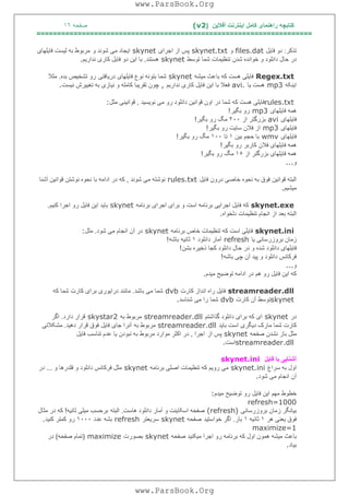 ‫آﻓﻼﯾﻦ‬ ‫اﯾﻨﺘﺮﻧﺖ‬ ‫ﮐﺎﻣﻞ‬ ‫راھﻨﻤﺎی‬ ‫ﮐﺘﺎﺑﭽﮫ‬)(v2‫ﺻﻔﺤﮫ‬١٦
===================================================================
‫ﺗﺬﮐﺮ‬:‫ﻓﺎﯾﻞ‬ ‫دو‬files.dat‫و‬skynet.txt‫اﺟﺮای‬ ‫از‬ ‫ﭘﺲ‬skynet‫و‬ ‫ﺷﻮﻧﺪ‬ ‫ﻣﯽ‬ ‫اﯾﺠﺎد‬‫ﻓﺎﯾﻠﮭﺎی‬ ‫ﻟﯿﺴﺖ‬ ‫ﺑﮫ‬ ‫ﻣﺮﺑﻮط‬
‫ﺗﻮﺳﻂ‬ ‫ﺷﻤﺎ‬ ‫ﺗﻨﻈﯿﻤﺎت‬ ‫ﺷﺪن‬ ‫ﺧﻮاﻧﺪه‬ ‫و‬ ‫داﻧﻠﻮد‬ ‫ﺣﺎل‬ ‫در‬skynet‫ھﺴﺘﻨﺪ‬.‫ﻧﺪارﯾﻢ‬ ‫ﮐﺎری‬ ‫ﻓﺎﯾﻞ‬ ‫دو‬ ‫اﯾﻦ‬ ‫ﺑﺎ‬.
Regex.txt‫ﻣﯿﺸﮫ‬ ‫ﺑﺎﻋﺚ‬ ‫ﮐﮫ‬ ‫ھﺴﺖ‬ ‫ﻓﺎﯾﻠﯽ‬skynet‫درﯾﺎﻓﺘﯽ‬ ‫ﻓﺎﯾﻠﮭﺎی‬ ‫ﻧﻮع‬ ‫ﺑﺘﻮﻧﮫ‬ ‫ﺷﻤﺎ‬‫ﺑﺪه‬ ‫ﺗﺸﺨﯿﺺ‬ ‫رو‬.‫ﻣﺜﻼ‬
‫اﯾﻨﮑﮫ‬mp3‫ﯾﺎ‬ ‫ھﺴﺖ‬avi.‫ﻧﺪارﯾﻢ‬ ‫ﮐﺎری‬ ‫ﻓﺎﯾﻞ‬ ‫اﯾﻦ‬ ‫ﺑﺎ‬ ‫ﻓﻌﻼ‬,‫ﻧﯿﺴﺖ‬ ‫ﺗﻐﯿﯿﺮش‬ ‫ﺑﮫ‬ ‫ﻧﯿﺎزی‬ ‫و‬ ‫ﮐﺎﻣﻠﮫ‬ ‫ﺗﻘﺮﯾﺒﺎ‬ ‫ﭼﻮن‬.
rules.txt‫ﻧﻮﯾﺴﯿﺪ‬ ‫ﻣﯽ‬ ‫رو‬ ‫داﻧﻠﻮد‬ ‫ﻗﻮاﻧﯿﻦ‬ ‫اون‬ ‫در‬ ‫ﺷﻤﺎ‬ ‫ﮐﮫ‬ ‫ھﺴﺖ‬ ‫ﻓﺎﯾﻠﯽ‬,‫ﻣ‬ ‫ﻗﻮاﻧﯿﻨﯽ‬‫ﺜﻞ‬:
‫ﻓﺎﯾﻠﮭﺎی‬ ‫ھﻤﮫ‬mp3‫ﺑﮕﯿﺮ‬ ‫رو‬!
‫ﻓﺎﯾﻠﮭﺎی‬avi‫از‬ ‫ﺑﺰرﮔﺘﺮ‬٢٠٠‫ﺑﮕﯿﺮ‬ ‫رو‬ ‫ﻣﮓ‬!
‫ﻓﺎﯾﻠﮭﺎی‬mp3‫ﺑﮕﯿﺮ‬ ‫رو‬ ‫ﺳﺎﯾﺖ‬ ‫ﻓﻼن‬ ‫از‬!
‫ﻓﺎﯾﻠﮭﺎی‬wmv‫ﺑﯿﻦ‬ ‫ﺣﺠﻢ‬ ‫ﺑﺎ‬١‫ﺗﺎ‬١٠٠‫ﺑﮕﯿﺮ‬ ‫رو‬ ‫ﻣﮓ‬!
‫ﺑﮕﯿﺮ‬ ‫رو‬ ‫ﮐﺎرﺑﺮ‬ ‫ﻓﻼن‬ ‫ﻓﺎﯾﻠﮭﺎی‬ ‫ھﻤﮫ‬!
‫از‬ ‫ﺑﺰرﮔﺘﺮ‬ ‫ﻓﺎﯾﻠﮭﺎی‬ ‫ھﻤﮫ‬١٥‫ﺑﮕﯿﺮ‬ ‫رو‬ ‫ﻣﮓ‬!
‫و‬...
‫درون‬ ‫ﺧﺎﺻﯽ‬ ‫ﻧﺤﻮه‬ ‫ﺑﮫ‬ ‫ﻓﻮق‬ ‫ﻗﻮاﻧﯿﻦ‬ ‫اﻟﺒﺘﮫ‬‫ﻓﺎﯾﻞ‬rules.txt‫ﺷﻮﻧﺪ‬ ‫ﻣﯽ‬ ‫ﻧﻮﺷﺘﮫ‬,‫آﺷﻨﺎ‬ ‫ﻗﻮاﻧﯿﻦ‬ ‫ﻧﻮﺷﺘﻦ‬ ‫ﻧﺤﻮه‬ ‫ﺑﺎ‬ ‫اداﻣﮫ‬ ‫در‬ ‫ﮐﮫ‬
‫ﻣﯿﺸﯿﻢ‬.
skynet.exe‫ﺑﺮﻧﺎﻣﮫ‬ ‫اﺟﺮای‬ ‫ﺑﺮای‬ ‫و‬ ‫اﺳﺖ‬ ‫ﺑﺮﻧﺎﻣﮫ‬ ‫اﺟﺮاﯾﯽ‬ ‫ﻓﺎﯾﻞ‬ ‫ﮐﮫ‬skynet‫ﮐﻨﯿﻢ‬ ‫اﺟﺮا‬ ‫رو‬ ‫ﻓﺎﯾﻞ‬ ‫اﯾﻦ‬ ‫ﺑﺎﯾﺪ‬.
‫دﻟﺨﻮاه‬ ‫ﺗﻨﻈﯿﻤﺎت‬ ‫اﻧﺠﺎم‬ ‫از‬ ‫ﺑﻌﺪ‬ ‫اﻟﺒﺘﮫ‬.
skynet.ini‫ﺑﺮﻧﺎﻣﮫ‬ ‫ﺧﺎص‬ ‫ﺗﻨﻈﯿﻤﺎت‬ ‫ﮐﮫ‬ ‫اﺳﺖ‬ ‫ﻓﺎﯾﻠﯽ‬skynet‫ﺷﻮد‬ ‫ﻣﯽ‬ ‫اﻧﺠﺎم‬ ‫آن‬ ‫در‬.‫ﻣﺜﻞ‬:
‫ﯾﺎ‬ ‫ﺑﺮوزرﺳﺎﻧﯽ‬ ‫زﻣﺎن‬refresh‫داﻧﻠﻮد‬ ‫آﻣﺎر‬١‫ﺑﺎﺷﮫ‬ ‫ﺛﺎﻧﯿﮫ‬!
‫ﺑﺸﻦ‬ ‫ذﺧﯿﺮه‬ ‫ﮐﺠﺎ‬ ‫داﻧﻠﻮد‬ ‫ﺣﺎل‬ ‫در‬ ‫و‬ ‫ﺷﺪه‬ ‫داﻧﻠﻮد‬ ‫ﻓﺎﯾﻠﮭﺎی‬!
‫ﺑﺎﺷﮫ‬ ‫ﭼﯽ‬ ‫آن‬ ‫ﭘﯿﺪ‬ ‫و‬ ‫داﻧﻠﻮد‬ ‫ﻓﺮﮐﺎﻧﺲ‬!
‫و‬...
‫ﻣﯿﺪم‬ ‫ﺗﻮﺿﯿﺢ‬ ‫اداﻣﮫ‬ ‫در‬ ‫ھﻢ‬ ‫رو‬ ‫ﻓﺎﯾﻞ‬ ‫اﯾﻦ‬ ‫ﮐﮫ‬.
streamreader.dll‫ﮐﺎرت‬ ‫اﻧﺪاز‬ ‫راه‬ ‫ﻓﺎﯾﻞ‬dvb‫ﺑ‬ ‫ﻣﯽ‬ ‫ﺷﻤﺎ‬‫ﺎﺷﺪ‬.‫ﮐﮫ‬ ‫ﺷﻤﺎ‬ ‫ﮐﺎرت‬ ‫ﺑﺮای‬ ‫دراﯾﻮری‬ ‫ﻣﺎﻧﻨﺪ‬
skynet‫ﮐﺎرت‬ ‫آن‬ ‫ﺗﻮﺳﻂ‬dvb‫ﺷﻨﺎﺳﺪ‬ ‫ﻣﯽ‬ ‫را‬ ‫ﺷﻤﺎ‬.
‫در‬skynet‫ﮔﺬاﺷﺘﻢ‬ ‫داﻧﻠﻮد‬ ‫ﺑﺮای‬ ‫ﮐﮫ‬ ‫ای‬streamreader.dll‫ﺑﮫ‬ ‫ﻣﺮﺑﻮط‬skystar2‫دارد‬ ‫ﻗﺮار‬.‫اﮔﺮ‬
‫ﺑﺎﯾﺪ‬ ‫اﺳﺖ‬ ‫دﯾﮕﺮی‬ ‫ﻣﺎرک‬ ‫ﺷﻤﺎ‬ ‫ﮐﺎرت‬streamreader.dll‫ﺑﮫ‬ ‫ﻣﺮﺑﻮط‬‫دھﯿﺪ‬ ‫ﻗﺮار‬ ‫ﻓﻮق‬ ‫ﻓﺎﯾﻞ‬ ‫ﺟﺎی‬ ‫آﻧﺮا‬.‫ﻣﺸﮑﻼﺗﯽ‬
‫ﻣ‬‫ﺻﻔﺤﮫ‬ ‫ﻧﺸﺪن‬ ‫ﺑﺎز‬ ‫ﺜﻞ‬skynet‫از‬ ‫ﭘﺲ‬‫اﺟﺮا‬,‫ﻓﺎﯾﻞ‬ ‫ﺗﻨﺎﺳﺐ‬ ‫ﻋﺪم‬ ‫ﯾﺎ‬ ‫ﻧﺒﻮدن‬ ‫ﺑﮫ‬ ‫ﻣﺮﺑﻮط‬ ‫ﻣﻮارد‬ ‫اﮐﺜﺮ‬ ‫در‬
streamreader.dll‫اﺳﺖ‬.
‫ﻓﺎﯾﻞ‬ ‫ﺑﺎ‬ ‫آﺷﻨﺎﯾﯽ‬skynet.ini
‫ﺳﺮاغ‬ ‫ﺑﮫ‬ ‫اول‬skynet.ini‫ﺑﺮﻧﺎﻣﮫ‬ ‫اﺻﻠﯽ‬ ‫ﺗﻨﻈﯿﻤﺎت‬ ‫ﮐﮫ‬ ‫روﯾﻢ‬ ‫ﻣﯽ‬skynet‫و‬ ‫ﻓﻠﺪرھﺎ‬ ‫و‬ ‫داﻧﻠﻮد‬ ‫ﻓﺮﮐﺎﻧﺲ‬ ‫ﻣﺜﻞ‬...‫در‬
‫ﺷﻮد‬ ‫ﻣﯽ‬ ‫اﻧﺠﺎم‬ ‫آن‬.
‫ﻣﮭ‬ ‫ﺧﻄﻮط‬‫ﻣﯿﺪم‬ ‫ﺗﻮﺿﯿﺢ‬ ‫رو‬ ‫ﻓﺎﯾﻞ‬ ‫اﯾﻦ‬ ‫ﻢ‬:
refresh=1000
‫ﺑﺮوزرﺳﺎﻧﯽ‬ ‫زﻣﺎن‬ ‫ﺑﯿﺎﻧﮕﺮ‬(refresh)‫ھﺎﺳﺖ‬ ‫داﻧﻠﻮد‬ ‫آﻣﺎر‬ ‫و‬ ‫اﺳﮑﺎﯾﻨﺖ‬ ‫ﺻﻔﺤﮫ‬.‫اﻟﺒﺘﮫ‬‫ﺛﺎﻧﯿﮫ‬ ‫ﻣﯿﻠﯽ‬ ‫ﺑﺮﺣﺴﺐ‬!‫ﻣﺜﺎل‬ ‫در‬ ‫ﮐﮫ‬
‫ھﺮ‬ ‫ﯾﻌﻨﯽ‬ ‫ﻓﻮق‬١‫ﺛﺎﻧﯿﮫ‬١‫ﺑﺎر‬.‫ﺧﻮاﺳﺘﯿﺪ‬ ‫اﮔﺮ‬‫ﺻﻔﺤﮫ‬skynet‫ﺳﺮﯾﻌﺘﺮ‬refresh‫ﻋﺪد‬ ‫ﺑﺸﮫ‬١٠٠٠‫ﮐﻨﯿﺪ‬ ‫ﮐﻤﺘﺮ‬ ‫رو‬.
maximize=1
‫ھﻤﻮ‬ ‫ﻣﯿﺸﮫ‬ ‫ﺑﺎﻋﺚ‬‫ﺻﻔﺤﮫ‬ ‫ﻣﯿﮑﻨﯿﺪ‬ ‫اﺟﺮا‬ ‫رو‬ ‫ﺑﺮﻧﺎﻣﮫ‬ ‫ﮐﮫ‬ ‫اول‬ ‫ن‬skynet‫ﺑﺼﻮرت‬maximize)‫ﺻﻔﺤﮫ‬ ‫ﺗﻤﺎم‬(‫در‬
‫ﺑﯿﺎد‬.
www.ParsBook.Org
www.ParsBook.Org
 