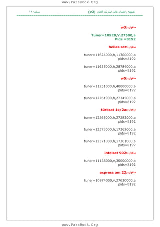 ‫آﻓﻼﯾﻦ‬ ‫اﯾﻨﺘﺮﻧﺖ‬ ‫ﮐﺎﻣﻞ‬ ‫راھﻨﻤﺎی‬ ‫ﮐﺘﺎﺑﭽﮫ‬)(v2‫ﺻﻔﺤﮫ‬١٩
===================================================================
‫ﻣﺎھﻮاره‬w3:
Tuner=10928,V,27500,a
Pids =8192
‫ﻣﺎھﻮاره‬hellas sat:
tuner=11624000,h,11300000,a
pids=8192
tuner=11635000,h,28784000,a
pids=8192
‫ﻣﺎھﻮاره‬w5:
tuner=11251000,h,40000000,a
pids=8192
tuner=12261000,h,27345000,a
pids=8192
‫ﻣﺎھﻮاره‬türksat 1c/2a:
tuner=12565000,h,27283000,a
pids=8192
tuner=12573000,h,17362000,a
pids=8192
tuner=12571000,h,17361000,a
pids=8192
‫ﻣﺎھﻮاره‬intelsat 902:
tuner=11136000,v,30000000,a
pids=8192
‫ﻣﺎھﻮاره‬express am 22:
tuner=10974000,v,27620000,a
pids=8192
www.ParsBook.Org
www.ParsBook.Org
 