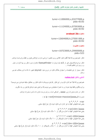 ‫آﻓﻼﯾﻦ‬ ‫اﯾﻨﺘﺮﻧﺖ‬ ‫ﮐﺎﻣﻞ‬ ‫راھﻨﻤﺎی‬ ‫ﮐﺘﺎﺑﭽﮫ‬)(v2‫ﺻﻔﺤﮫ‬٢٠
===================================================================
tuner=11006000,v,03277000,a
pids=8192
tuner=11124000,v,07593000,a
pids=8192
‫ﻣﺎھﻮاره‬arabsat 2b:
tuner=12604000,h,27500 000,a
pids=8192
‫ھﺎﺗﺒﯿﺮد‬ ‫ﻣﺎھﻮاره‬:
tuner=10723000,h,29900000,a
pids=523
‫ﺗﺬﮐﺮ‬:‫ﻧﻮﺷﺘﻢ‬ ‫ﺗﺴﺖ‬ ‫ﺑﺮای‬ ‫ﻓﻘﻂ‬ ‫رو‬ ‫ﻓﻮق‬ ‫ﻓﺮﮐﺎﻧﺲ‬ ‫و‬ ‫ﻧﺪاره‬ ‫ارزﺷﯽ‬ ‫ھﺎﺗﺒﯿﺮد‬ ‫روی‬ ‫آﻓﻼﯾﻦ‬ ‫داﻧﻠﻮد‬ ‫ﮔﻔﺘﻢ‬ ‫ﻗﺒﻼ‬ ‫ﮐﮫ‬ ‫ھﻤﻮﻧﺠﻮری‬.
‫ﺗﺬﮐﺮ‬:‫از‬ ‫ﻏﯿﺮ‬ ‫ﻓﺮﮐﺎﻧﺴﮭﺎی‬ ‫ﺑﺮای‬w3‫ﺑﺎ‬ ‫دوﺑﺎره‬ ‫ﺑﺎﯾﺪ‬fastsatfinder‫دﯾﺶ‬ ‫و‬ ‫ﮐﺮده‬ ‫ﭘﯿﺪا‬ ‫رو‬ ‫ﻧﻈﺮ‬ ‫ﻣﻮرد‬ ‫ﻣﺎھﻮاره‬
‫ﮐﻨﯿﺪ‬ ‫ﺗﻨﻈﯿﻢ‬ ‫اون‬ ‫روی‬ ‫رو‬. +
‫ﺗﺬﮐﺮ‬:‫اﯾﻦ‬ ‫از‬ ‫ﺑﺴﯿﺎر‬‫ﺧﻮد‬ ‫درون‬ ‫در‬ ‫داﻧﻠﻮد‬ ‫ھﻨﮕﺎم‬ ‫ﻣﯿﺘﻮان‬ ‫را‬ ‫ﺗﻨﻈﯿﻤﺎت‬skynet‫ﻣﯽ‬ ‫ھﻢ‬ ‫ﻣﻄﺎﻟﺐ‬ ‫اون‬ ‫ﺑﮫ‬ ‫ﮐﮫ‬ ‫داد‬ ‫ﺗﻐﯿﯿﺮ‬
‫رﺳﯿﻢ‬.
‫ﻓﺎﯾﻞ‬ ‫ﺑﺎ‬ ‫آﺷﻨﺎﯾﯽ‬rules.txt
‫ﻓﺎﯾﻞ‬ ‫اﯾﻦ‬ ‫در‬ ‫ﮐﺮدم‬ ‫اﺷﺎره‬ ‫ھﻢ‬ ‫ﻗﺒﻼ‬ ‫ﮐﮫ‬ ‫ھﻤﻮﻧﺠﻮری‬,‫ﻧﻮﯾﺴﯿﺪ‬ ‫ﻣﯽ‬ ‫ﺧﻮدﺗﻮن‬ ‫ﺳﻠﯿﻘﮫ‬ ‫ﻣﻄﺎﺑﻖ‬ ‫رو‬ ‫ﻓﺎﯾﻞ‬ ‫داﻧﻠﻮد‬ ‫ﺑﮫ‬ ‫ﻣﺮﺑﻮط‬ ‫ﻗﻮاﻧﯿﻦ‬!
‫ﺑﮫ‬ ‫رو‬ ‫ﻧﻤﻮﻧﮫ‬ ‫ﭼﻨﺪ‬ ‫ﻓﻘﻂ‬ ‫ﯾﺎدﮔﯿﺮی‬ ‫ﺑﺮای‬‫ﺑﮕﯿﺮﯾﺪ‬ ‫ﯾﺎد‬ ‫رو‬ ‫ﻗﻮاﻧﯿﻦ‬ ‫ﻧﻮﺷﺘﻦ‬ ‫ﻧﺤﻮه‬ ‫ﺑﺮاﺣﺘﯽ‬ ‫ﮐﮫ‬ ‫ﻧﻮﯾﺴﻢ‬ ‫ﻣﯽ‬ ‫ﻣﻌﻨﯿﺸﻮن‬ ‫ھﻤﺮاه‬.
‫ﺗﺬﮐﺮ‬:‫زﯾﺮ‬ ‫دﺳﺘﻮرات‬ ‫ﺗﻤﺎم‬ ‫در‬, aaaa‫ﻧﻮﺷﺘﻢ‬ ‫دﺳﺘﻮرات‬ ‫ﺷﺪن‬ ‫داده‬ ‫ﻧﺸﺎن‬ ‫درﺳﺖ‬ ‫ﺑﺮای‬ ‫و‬ ‫اﺳﺖ‬ ‫اﺿﺎﻓﯽ‬.
‫ﮐﻠﯽ‬ ‫ﺻﻮرت‬: s ip +ext[minsize-maxsize]aaaa
s *.*.*.* +rar
‫ﻓﺎﯾﻠﮭﺎی‬ ‫ھﻤﮫ‬ ‫ﯾﻌﻨﯽ‬rar‫ﺷ‬ ‫داﻧﻠﻮد‬ ‫ای‬ ‫اﻧﺪازه‬ ‫ھﺮ‬ ‫ﺑﺎ‬‫ﻮﻧﺪ‬)‫ھﺮ‬ ‫از‬ip (‫ﺳﺎﯾﺘﯽ‬.
s *.*.*.* +rar[10m-]aaaa
‫ﻓﺎﯾﻠﮭﺎی‬ ‫ھﻤﮫ‬ ‫ﯾﻌﻨﯽ‬rar‫از‬ ‫ﺑﺰرﮔﺘﺮ‬ ‫اﻧﺪازه‬ ‫ﺑﺎ‬١٠‫ﺷﻮﻧﺪ‬ ‫داﻧﻠﻮد‬ ‫ﻣﮓ‬)‫ھﺮ‬ ‫از‬ip (‫ﺳﺎﯾﺘﯽ‬
s *.*.*.* +rar[-100m]aaaa
‫ﻓﺎﯾﻠﮭﺎی‬ ‫ھﻤﮫ‬ ‫ﯾﻌﻨﯽ‬rar‫از‬ ‫ﮐﻮﭼﮑﺘﺮ‬ ‫اﻧﺪازه‬ ‫ﺑﺎ‬١٠٠‫ﺷﻮﻧﺪ‬ ‫داﻧﻠﻮد‬ ‫ﻣﮓ‬)‫ھﺮ‬ ‫از‬ip (‫ﺳﺎﯾﺘﯽ‬.
s *.*.*.* +rar[10m-100m]aaaa
‫ﻓﺎﯾﻠﮭﺎی‬ ‫ھﻤﮫ‬ ‫ﯾﻌﻨﯽ‬rar‫از‬ ‫ﺑﺰرﮔﺘﺮ‬ ‫اﻧﺪازه‬ ‫ﺑﺎ‬١٠‫از‬ ‫ﮐﻮﭼﮑﺘﺮ‬ ‫و‬ ‫ﻣﮓ‬١٠٠‫ﺷﻮﻧﺪ‬ ‫داﻧﻠﻮد‬ ‫ﻣﮓ‬)‫ھﺮ‬ ‫از‬ip (‫ﺳﺎﯾﺘﯽ‬
www.ParsBook.Org
www.ParsBook.Org
 