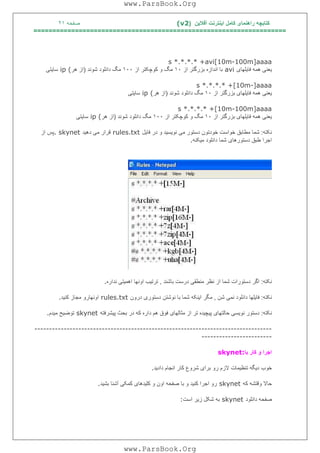 ‫آﻓﻼﯾﻦ‬ ‫اﯾﻨﺘﺮﻧﺖ‬ ‫ﮐﺎﻣﻞ‬ ‫راھﻨﻤﺎی‬ ‫ﮐﺘﺎﺑﭽﮫ‬)(v2‫ﺻﻔﺤﮫ‬٢١
===================================================================
s *.*.*.* +avi[10m-100m]aaaa
‫ﻓﺎﯾﻠﮭﺎی‬ ‫ھﻤﮫ‬ ‫ﯾﻌﻨﯽ‬avi‫از‬ ‫ﺑﺰرﮔﺘﺮ‬ ‫اﻧﺪازه‬ ‫ﺑﺎ‬١٠‫از‬ ‫ﮐﻮﭼﮑﺘﺮ‬ ‫و‬ ‫ﻣﮓ‬١٠٠‫ﺷﻮﻧﺪ‬ ‫داﻧﻠﻮد‬ ‫ﻣﮓ‬)‫ھﺮ‬ ‫از‬ip (‫ﺳﺎﯾﺘﯽ‬
s *.*.*.* +[10m-]aaaa
‫از‬ ‫ﺑﺰرﮔﺘﺮ‬ ‫ﻓﺎﯾﻠﮭﺎی‬ ‫ھﻤﮫ‬ ‫ﯾﻌﻨﯽ‬١٠‫ﺷﻮﻧﺪ‬ ‫داﻧﻠﻮد‬ ‫ﻣﮓ‬)‫ھﺮ‬ ‫از‬ip (‫ﺳﺎﯾﺘﯽ‬
s *.*.*.* +[10m-100m]aaaa
‫از‬ ‫ﺑﺰرﮔﺘﺮ‬ ‫ﻓﺎﯾﻠﮭﺎی‬ ‫ھﻤﮫ‬ ‫ﯾﻌﻨﯽ‬١٠‫از‬ ‫ﮐﻮﭼﮑﺘﺮ‬ ‫و‬ ‫ﻣﮓ‬١٠٠‫ﺷﻮﻧﺪ‬ ‫داﻧﻠﻮد‬ ‫ﻣﮓ‬)‫ھﺮ‬ ‫از‬ip (‫ﺳﺎﯾﺘﯽ‬
‫ﻧﮑﺘﮫ‬:‫ﻓﺎﯾﻞ‬ ‫در‬ ‫و‬ ‫ﻧﻮﯾﺴﯿﺪ‬ ‫ﻣﯽ‬ ‫دﺳﺘﻮر‬ ‫ﺧﻮدﺗﻮن‬ ‫ﺧﻮاﺳﺖ‬ ‫ﻣﻄﺎﺑﻖ‬ ‫ﺷﻤﺎ‬rules.txt‫دھﯿﺪ‬ ‫ﻣﯽ‬ ‫ﻗﺮار‬. skynet‫از‬ ‫ﭘﺲ‬
‫ﻣﯿﮑﻨﮫ‬ ‫داﻧﻠﻮد‬ ‫ﺷﻤﺎ‬ ‫دﺳﺘﻮرھﺎی‬ ‫ﻃﺒﻖ‬ ‫اﺟﺮا‬.
‫ﻧﮑﺘﮫ‬:‫ﺑﺎﺷﻨﺪ‬ ‫درﺳﺖ‬ ‫ﻣﻨﻄﻘﯽ‬ ‫ﻧﻈﺮ‬ ‫از‬ ‫ﺷﻤﺎ‬ ‫دﺳﺘﻮرات‬ ‫اﮔﺮ‬,‫ﻧﺪاره‬ ‫اھﻤﯿﺘﯽ‬ ‫اوﻧﮭﺎ‬ ‫ﺗﺮﺗﯿﺐ‬.
‫ﻧﮑﺘﮫ‬:‫ﺷﻦ‬ ‫ﻧﻤﯽ‬ ‫داﻧﻠﻮد‬ ‫ﻓﺎﯾﻠﮭﺎ‬,‫درون‬ ‫دﺳﺘﻮری‬ ‫ﻧﻮﺷﺘﻦ‬ ‫ﺑﺎ‬ ‫ﺷﻤﺎ‬ ‫اﯾﻨﮑﮫ‬ ‫ﻣﮕﺮ‬rules.txt‫ﮐﻨﯿﺪ‬ ‫ﻣﺠﺎز‬ ‫اوﻧﮭﺎرو‬.
‫ﻧﮑﺘﮫ‬:‫ﻧﻮﯾﺴﯽ‬ ‫دﺳﺘﻮر‬‫ﭘﯿﺸﺮﻓﺘﮫ‬ ‫ﺑﺤﺚ‬ ‫در‬ ‫ﮐﮫ‬ ‫داره‬ ‫ھﻢ‬ ‫ﻓﻮق‬ ‫ﻣﺜﺎﻟﮭﺎی‬ ‫از‬ ‫ﺗﺮ‬ ‫ﭘﯿﭽﯿﺪه‬ ‫ﺣﺎﻟﺘﮭﺎی‬skynet‫ﻣﯿﺪم‬ ‫ﺗﻮﺿﯿﺢ‬.
---------------------------------------------------------------------------------
------------------------
‫ﺑﺎ‬ ‫ﮐﺎر‬ ‫و‬ ‫اﺟﺮا‬skynet:
‫دا‬ ‫اﻧﺠﺎم‬ ‫ﮐﺎر‬ ‫ﺷﺮوع‬ ‫ﺑﺮای‬ ‫رو‬ ‫ﻻزم‬ ‫ﺗﻨﻈﯿﻤﺎت‬ ‫دﯾﮕﮫ‬ ‫ﺧﻮب‬‫دﯾﺪ‬.
‫ﮐﮫ‬ ‫وﻗﺘﺸﮫ‬ ‫ﺣﺎﻻ‬skynet‫ﺑﺸﯿﺪ‬ ‫آﺷﻨﺎ‬ ‫ﮐﻤﮑﯽ‬ ‫ﮐﻠﯿﺪھﺎی‬ ‫و‬ ‫اون‬ ‫ﺻﻔﺤﮫ‬ ‫ﺑﺎ‬ ‫و‬ ‫ﮐﻨﯿﺪ‬ ‫اﺟﺮا‬ ‫رو‬.
‫داﻧﻠﻮد‬ ‫ﺻﻔﺤﮫ‬skynet‫اﺳﺖ‬ ‫زﯾﺮ‬ ‫ﺷﮑﻞ‬ ‫ﺑﮫ‬:
www.ParsBook.Org
www.ParsBook.Org
 
