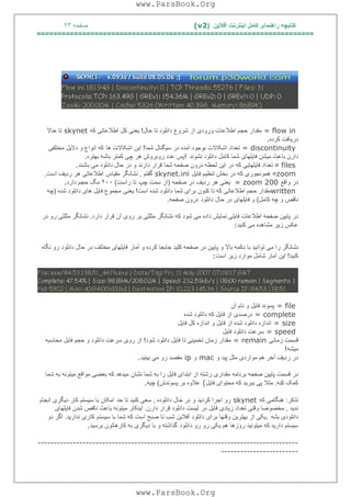 ‫آﻓﻼﯾﻦ‬ ‫اﯾﻨﺘﺮﻧﺖ‬ ‫ﮐﺎﻣﻞ‬ ‫راھﻨﻤﺎی‬ ‫ﮐﺘﺎﺑﭽﮫ‬)(v2‫ﺻﻔﺤﮫ‬٢٣
===================================================================
= flow in‫ﺣﺎل‬ ‫ﺗﺎ‬ ‫داﻧﻠﻮد‬ ‫ﺷﺮوع‬ ‫از‬ ‫ورودی‬ ‫اﻃﻼﻋﺎت‬ ‫ﺣﺠﻢ‬ ‫ﻣﻘﺪار‬!‫ﮐﮫ‬ ‫اﻃﻼﻋﺎﺗﯽ‬ ‫ﮐﻞ‬ ‫ﯾﻌﻨﯽ‬skynet‫ﺣﺎﻻ‬ ‫ﺗﺎ‬
‫ﮐﺮده‬ ‫درﯾﺎﻓﺖ‬.
= discontinuity‫ﺷﻤﺎ‬ ‫ﺳﯿﮕﻨﺎل‬ ‫در‬ ‫آﻣﺪه‬ ‫ﺑﻮﺟﻮد‬ ‫اﺷﮑﺎﻻت‬ ‫ﺗﻌﺪاد‬!‫ھﺎ‬ ‫اﺷﮑﺎﻻت‬ ‫اﯾﻦ‬‫ﻣﺨﺘﻠﻔﯽ‬ ‫دﻻﯾﻞ‬ ‫و‬ ‫اﻧﻮاع‬ ‫ﮐﮫ‬
‫ﺷﻤ‬ ‫ﻓﺎﯾﻠﮭﺎی‬ ‫ﻣﯿﺸﻦ‬ ‫ﺑﺎﻋﺚ‬ ‫دارن‬‫ﻧﺸﻮﻧﺪ‬ ‫داﻧﻠﻮد‬ ‫ﮐﺎﻣﻞ‬ ‫ﺎ‬!‫ﺑﮭﺘﺮه‬ ‫ﺑﺎﺷﮫ‬ ‫ﮐﻤﺘﺮ‬ ‫ﭼﯽ‬ ‫ھﺮ‬ ‫روﺑﺮوش‬ ‫ﻋﺪد‬ ‫ﭘﺲ‬.
files=‫ﺑﺎﺷﻨﺪ‬ ‫ﻣﯽ‬ ‫داﻧﻠﻮد‬ ‫ﺣﺎل‬ ‫در‬ ‫و‬ ‫دارﻧﺪ‬ ‫ﻗﺮار‬ ‫ﺷﻤﺎ‬ ‫ﺻﻔﺤﮫ‬ ‫درون‬ ‫ﻟﺤﻈﮫ‬ ‫اﯾﻦ‬ ‫در‬ ‫ﮐﮫ‬ ‫ﻓﺎﯾﻠﮭﺎﯾﯽ‬ ‫ﺗﻌﺪاد‬.
zoom=‫ﻓﺎﯾﻞ‬ ‫ﺗﻨﻈﯿﻢ‬ ‫ﺑﺨﺶ‬ ‫در‬ ‫ﮐﮫ‬ ‫ھﻤﻮﻧﺠﻮری‬skynet.ini‫ﮔﻔﺘﻢ‬,‫ﻣﻘﯿﺎس‬ ‫ﻧﺸﺎﻧﮕﺮ‬‫اﺳﺖ‬ ‫ردﯾﻒ‬ ‫ھﺮ‬ ‫اﻃﻼﻋﺎﺗﯽ‬.
‫واﻗﻊ‬ ‫در‬= zoom 200‫ﺻﻔﺤﮫ‬ ‫در‬ ‫ردﯾﻒ‬ ‫ھﺮ‬ ‫ﯾﻌﻨﯽ‬)‫ﭼﭗ‬ ‫ﺳﻤﺖ‬ ‫از‬‫راﺳﺖ‬ ‫ﺗﺎ‬(٢٠٠‫دارد‬ ‫ﺣﺠﻢ‬ ‫ﻣﮓ‬.
written‫اﺳﺖ‬ ‫ﺷﺪه‬ ‫داﻧﻠﻮد‬ ‫ﺷﻤﺎ‬ ‫ﺑﺮای‬ ‫ﮐﻨﻮن‬ ‫ﺗﺎ‬ ‫ﮐﮫ‬ ‫اﻃﻼﻋﺎﺗﯽ‬ ‫ﺣﺠﻢ‬ ‫ﻣﻘﺪار‬!‫ﯾﻌﻨﯽ‬‫ﺷﺪه‬ ‫داﻧﻠﻮد‬ ‫ھﺎی‬ ‫ﻓﺎﯾﻞ‬ ‫ﻣﺠﻤﻮع‬)‫ﭼﮫ‬
‫ﮐﺎﻣﻞ‬ ‫ﭼﮫ‬ ‫و‬ ‫ﻧﺎﻗﺺ‬(‫داﻧﻠﻮد‬ ‫ﺣﺎل‬ ‫در‬ ‫ﻓﺎﯾﻠﮭﺎی‬ ‫و‬‫ﺻﻔﺤﮫ‬ ‫درون‬.
‫ﺷﻮد‬ ‫ﻣﯽ‬ ‫داده‬ ‫ﻧﻤﺎﯾﺶ‬ ‫ﻓﺎﯾﻠﯽ‬ ‫اﻃﻼﻋﺎت‬ ‫ﺻﻔﺤﮫ‬ ‫ﭘﺎﯾﯿﻦ‬ ‫در‬‫دارد‬ ‫ﻗﺮار‬ ‫آن‬ ‫روی‬ ‫ﺑﺮ‬ ‫ﻣﺜﻠﺜﯽ‬ ‫ﻧﺸﺎﻧﮕﺮ‬ ‫ﮐﮫ‬.‫در‬ ‫رو‬ ‫ﻣﺜﻠﺜﯽ‬ ‫ﻧﺸﺎﻧﮕﺮ‬
‫ﮐﻨﯿﺪ‬ ‫ﻣﯽ‬ ‫ﻣﺸﺎھﺪه‬ ‫زﯾﺮ‬ ‫ﻋﮑﺲ‬:
‫را‬ ‫ﻧﺸﺎﻧﮕﺮ‬‫آﻣﺎر‬ ‫و‬ ‫ﮐﺮده‬ ‫ﺟﺎﺑﺠﺎ‬ ‫ﮐﻠﯿﺪ‬ ‫ﺻﻔﺤﮫ‬ ‫در‬ ‫ﭘﺎﯾﯿﻦ‬ ‫و‬ ‫ﺑﺎﻻ‬ ‫دﮐﻤﮫ‬ ‫ﺑﺎ‬ ‫ﺗﻮاﻧﯿﺪ‬ ‫ﻣﯽ‬‫ﻧﮕﺎه‬ ‫رو‬ ‫داﻧﻠﻮد‬ ‫ﺣﺎل‬ ‫در‬ ‫ﻣﺨﺘﻠﻒ‬ ‫ﻓﺎﯾﻠﮭﺎی‬
‫ﮐﻨﯿﺪ‬!‫اﺳﺖ‬ ‫زﯾﺮ‬ ‫ﻣﻮارد‬ ‫ﺷﺎﻣﻞ‬ ‫آﻣﺎر‬ ‫اﯾﻦ‬:
= file‫آن‬ ‫ﻧﺎم‬ ‫و‬ ‫ﻓﺎﯾﻞ‬ ‫ﭘﺴﻮﻧﺪ‬
= complete‫ﺷﺪه‬ ‫داﻧﻠﻮد‬ ‫ﮐﮫ‬ ‫ﻓﺎﯾﻞ‬ ‫از‬ ‫درﺻﺪی‬
= size‫ﻓﺎﯾﻞ‬ ‫ﮐﻞ‬ ‫اﻧﺪازه‬ ‫و‬ ‫ﻓﺎﯾﻞ‬ ‫از‬ ‫ﺷﺪه‬ ‫داﻧﻠﻮد‬ ‫اﻧﺪازه‬
= speed‫ﻓﺎﯾﻞ‬ ‫داﻧﻠﻮد‬ ‫ﺳﺮﻋﺖ‬
‫زﻣﺎﻧﯽ‬ ‫ﻗﺴﻤﺖ‬= remain‫ﺷﻮد‬ ‫داﻧﻠﻮد‬ ‫ﻓﺎﯾﻞ‬ ‫ﺗﺎ‬ ‫ﺗﺨﻤﯿﻨﯽ‬ ‫زﻣﺎن‬ ‫ﻣﻘﺪار‬!‫ﻣﺤﺎﺳﺒﮫ‬ ‫ﻓﺎﯾﻞ‬ ‫ﺣﺠﻢ‬ ‫و‬ ‫داﻧﻠﻮد‬ ‫ﺳﺮﻋﺖ‬ ‫روی‬ ‫از‬
‫ﻣﯿﺸﮫ‬!
‫و‬ ‫ﭘﯿﺪ‬ ‫ﻣﺜﻞ‬ ‫ﻣﻮاردی‬ ‫ھﻢ‬ ‫آﺧﺮ‬ ‫ردﯾﻒ‬ ‫در‬mac‫و‬ip‫ﺑﯿﻨﯿﺪ‬ ‫ﻣﯽ‬ ‫رو‬ ‫ﻣﻘﺼﺪ‬.
‫ﻧﺸﺎن‬ ‫ﺷﻤﺎ‬ ‫ﺑﮫ‬ ‫را‬ ‫ﻓﺎﯾﻞ‬ ‫اﺑﺘﺪای‬ ‫از‬ ‫رﺷﺘﮫ‬ ‫ﻣﻘﺪاری‬ ‫ﺑﺮﻧﺎﻣﮫ‬ ‫ﺻﻔﺤﮫ‬ ‫ﭘﺎﯾﯿﻦ‬ ‫ﻗﺴﻤﺖ‬ ‫در‬‫ﻣ‬‫ﺷﻤﺎ‬ ‫ﺑﮫ‬ ‫ﻣﯿﺘﻮﻧﮫ‬ ‫ﻣﻮاﻗﻊ‬ ‫ﺑﻌﻀﯽ‬ ‫ﮐﮫ‬ ‫ﯿﺪھﺪ‬
‫ﮐﻨﮫ‬ ‫ﮐﻤﮏ‬.‫ﻓﺎﯾﻞ‬ ‫ﻣﺤﺘﻮای‬ ‫ﮐﮫ‬ ‫ﺑﺒﺮﯾﺪ‬ ‫ﭘﯽ‬ ‫ﻣﺜﻼ‬(‫ﭘﺴﻮﻧﺪش‬ ‫ﺑﺮ‬ ‫ﻋﻼوه‬(‫ﭼﯿﮫ‬.
‫ﺗﺬﮐﺮ‬:‫ﮐﮫ‬ ‫ھﻨﮕﺎﻣﯽ‬skynet‫داﻧﻠﻮده‬ ‫ﺣﺎل‬ ‫در‬ ‫و‬ ‫ﮐﺮدﯾﺪ‬ ‫اﺟﺮا‬ ‫رو‬,‫ﺣﺪ‬ ‫ﺗﺎ‬ ‫ﮐﻨﯿﺪ‬ ‫ﺳﻌﯽ‬‫اﻧﺠﺎم‬ ‫دﯾﮕﺮی‬ ‫ﮐﺎر‬ ‫ﺳﯿﺴﺘﻢ‬ ‫ﺑﺎ‬ ‫اﻣﮑﺎن‬
‫ﻧﺪﯾﺪ‬,‫در‬ ‫ﻓﺎﯾﻞ‬ ‫زﯾﺎدی‬ ‫ﺗﻌﺪاد‬ ‫وﻗﺘﯽ‬ ‫ﻣﺨﺼﻮﺻﺎ‬‫دار‬ ‫ﻗﺮار‬ ‫داﻧﻠﻮد‬ ‫ﻟﯿﺴﺖ‬‫ن‬.‫ﻓﺎﯾﻠﮭﺎی‬ ‫ﺷﺪن‬ ‫ﻧﺎﻗﺺ‬ ‫ﺑﺎﻋﺚ‬ ‫ﻣﯿﺘﻮﻧﮫ‬ ‫اﯾﻨﮑﺎر‬
‫ﺑﺸﮫ‬ ‫داﻧﻠﻮدی‬.‫ﺳﯿﺴﺘﻢ‬ ‫ﺑﺎ‬ ‫ﺷﻤﺎ‬ ‫ﮐﮫ‬ ‫اﺳﺖ‬ ‫ﺻﺒﺢ‬ ‫ﺗﺎ‬ ‫ﺷﺐ‬ ‫آﻓﻼﯾﻦ‬ ‫داﻧﻠﻮد‬ ‫ﺑﺮای‬ ‫وﻗﺘﮭﺎ‬ ‫ﺑﮭﺘﺮﯾﻦ‬ ‫از‬ ‫ﯾﮑﯽ‬‫ﻧﺪارﯾﺪ‬ ‫ﮐﺎری‬.‫دو‬ ‫اﮔﺮ‬
‫داﻧﻠﻮد‬ ‫رو‬ ‫رو‬ ‫ﯾﮑﯽ‬ ‫ھﻢ‬ ‫روزھﺎ‬ ‫ﻣﯿﺘﻮﻧﯿﺪ‬ ‫ﮐﮫ‬ ‫دارﯾﺪ‬ ‫ﺳﯿﺴﺘﻢ‬‫ﺑﺮﺳﯿﺪ‬ ‫ﮐﺎرھﺎﺗﻮن‬ ‫ﺑﮫ‬ ‫دﯾﮕﺮی‬ ‫ﺑﺎ‬ ‫و‬ ‫ﮔﺬاﺷﺘﮫ‬.
---------------------------------------------------------------------------------
------------------------
www.ParsBook.Org
www.ParsBook.Org
 