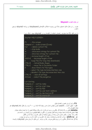 ‫آﻓﻼﯾﻦ‬ ‫اﯾﻨﺘﺮﻧﺖ‬ ‫ﮐﺎﻣﻞ‬ ‫راھﻨﻤﺎی‬ ‫ﮐﺘﺎﺑﭽﮫ‬)(v2‫ﺻﻔﺤﮫ‬٢٤
===================================================================
‫ﺑﺎ‬ ‫داﻧﻠﻮد‬ ‫ﺣﺎل‬ ‫در‬Skynet
‫ﺧﻮب‬...‫ھﺴﺘﯿﻢ‬ ‫داﻧﻠﻮد‬ ‫ﺣﺎل‬ ‫در‬.‫ﮐﻠﯿﺪھﺎی‬ ‫ﻋﻤﻠﮑﺮد‬ ‫ﺑﮫ‬ ‫رﺳﯿﻢ‬ ‫ﻣﯽ‬ ‫ﺣﺎﻻ‬keyboard‫ﺑﺮﻧﺎﻣﮫ‬ ‫در‬skynet‫درﺣﯿﻦ‬
‫داﻧﻠﻮد‬.
‫ﮐﻠﯿﺪ‬ ‫زدن‬ ‫ﺑﺎ‬f1‫ﺷﻤﺎ‬‫در‬ ‫رو‬ ‫ﮐﻠﯿﺪھﺎ‬ ‫از‬ ‫اﺳﺘﻔﺎده‬ ‫راھﻨﻤﺎی‬ ‫ﻣﯿﺘﻮﻧﯿﺪ‬skynet‫ﺑﺒﯿﻨﯿﺪ‬.‫زﯾﺮ‬ ‫ﺷﮑﻞ‬:
F1‫ﻓﻮق‬ ‫راھﻨﻤﺎی‬ ‫ھﻤﯿﻦ‬ ‫آوردن‬ ‫ﺑﺮای‬
+‫و‬-‫اﻧﺪازه‬ ‫ﺗﻐﯿﯿﺮ‬zoom .‫ردﯾﻒ‬ ‫ھﺮ‬ ‫اﻧﺪازه‬ ‫ﻣﻘﯿﺎس‬ ‫ھﻤﻮن‬!‫رو‬ ‫اﺑﺘﺪا‬ ‫ﮐﮫ‬٢٠٠‫ﻓﺎﯾﻞ‬ ‫ﺗﻮ‬ ‫و‬ ‫ﺑﻮد‬skynet.ini‫ھﻢ‬
‫داد‬ ‫ﺗﻐﯿﯿﺮش‬ ‫ﻣﯿﺸﺪ‬.
delete‫رو‬ ‫ﺑﺮ‬ ‫ﻣﺜﻠﺜﯽ‬ ‫ﮔﺮ‬ ‫ﻧﺸﺎﻧﮫ‬ ‫ﮐﮫ‬ ‫رو‬ ‫ﻓﺎﯾﻠﯽ‬‫ﻣﯿﮑﻨﮫ‬ ‫ﭘﺎک‬ ‫داره‬ ‫ﻗﺮار‬ ‫اون‬ ‫ی‬!‫ﻣﯿﺸﮫ‬ ‫ﺣﺬف‬ ‫ﻟﯿﺴﺖ‬ ‫ﺗﻮ‬ ‫از‬ ‫ﯾﻌﻨﯽ‬.
s‫ﺑﺪه‬ ‫اداﻣﮫ‬ ‫رو‬ ‫ﻟﯿﺴﺖ‬ ‫درون‬ ‫ﻓﺎﯾﻠﮭﺎی‬ ‫ﻓﻘﻂ‬ ‫و‬ ‫ﻧﮕﯿﺮه‬ ‫رو‬ ‫ﺟﺪﯾﺪی‬ ‫ﻓﺎﯾﻞ‬ ‫ﺑﺮﻧﺎﻣﮫ‬ ‫ﻣﯿﺸﮫ‬ ‫ﺑﺎﻋﺚ‬ ‫ﯾﺎدﻣﮫ‬ ‫ﮐﮫ‬ ‫ﺟﺎﯾﯽ‬ ‫ﺗﺎ‬.
m‫و‬n‫ﻓﺎﯾﻞ‬ ‫از‬ ‫ﺻﻔﺤﮫ‬ ‫ﭘﺎﯾﯿﻦ‬ ‫در‬ ‫رﺷﺘﮫ‬ ‫دادن‬ ‫ﻧﺸﺎن‬ ‫ﮐﻤﺘﺮ‬ ‫و‬ ‫ﺑﯿﺸﺘﺮ‬.‫ﮔﻔﺘﻢ‬ ‫رو‬ ‫ھﺎ‬ ‫رﺷﺘﮫ‬ ‫ﮐﺎرﺑﺮد‬.
e‫و‬shift+e‫ﮐ‬ ‫ﮐﻢ‬ ‫و‬ ‫زﯾﺎد‬‫ھﺎ‬ ‫ردﯾﻒ‬ ‫ﺿﺨﺎﻣﺖ‬ ‫ﺮدن‬.‫ﺑﮭﺘﺮه‬ ‫دﯾﺪ‬ ‫ﺑﺮای‬ ‫و‬ ‫ﻧﺪاره‬ ‫داﻧﻠﻮد‬ ‫در‬ ‫ﺗﺎﺛﯿﺮی‬.
k‫و‬ ‫ﺑﺒﺮﯾﺪ‬ ‫ﻓﺎﯾﻠﯽ‬ ‫روی‬ ‫ﺑﺮ‬ ‫را‬ ‫ﻣﺜﻠﺜﯽ‬ ‫ﻧﺸﺎﻧﮕﺮ‬ ‫ﺷﻤﺎ‬ ‫اﮔﺮ‬k‫ﺑﺰﻧﯿﺪ‬ ‫رو‬,‫ﻓﺎﯾﻞ‬ ‫اون‬‫ﺑﺴﺘﻦ‬ ‫زﻣﺎن‬ ‫ﺗﺎ‬skynet‫ﻟﯿﺴﺖ‬ ‫ﺗﻮ‬
www.ParsBook.Org
www.ParsBook.Org
 