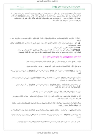 ‫آﻓﻼﯾﻦ‬ ‫اﯾﻨﺘﺮﻧﺖ‬ ‫ﮐﺎﻣﻞ‬ ‫راھﻨﻤﺎی‬ ‫ﮐﺘﺎﺑﭽﮫ‬)(v2‫ﺻﻔﺤﮫ‬٢٥
===================================================================
‫ﻣﯿﻤﻮﻧﮫ‬.‫ﺑﺸﮫ‬ ‫ﺗﻤﻮم‬ ‫اﯾﻨﮑﮫ‬ ‫ﻣﮕﺮ‬.‫اﻧﮕﺎر‬ ‫واﻗﻊ‬ ‫در‬‫ﮔﺬاﺷﺘﯿﺪ‬ ‫ﺑﯿﻨﮭﺎﯾﺖ‬ ‫رو‬ ‫ﻓﺎﯾﻞ‬ ‫اون‬ ‫اﻧﺘﻈﺎر‬ ‫زﻣﺎن‬ ‫ﺷﻤﺎ‬!‫ﻣ‬ ‫ﺑﺪرد‬ ‫وﻗﺘﯽ‬‫ﮐﮫ‬ ‫ﯿﺨﻮره‬
‫ﺷﻤﺎ‬‫و‬ ‫ﺑﺸﮫ‬ ‫داﻧﻠﻮد‬ ‫ﺷﺮاﯾﻄﯽ‬ ‫ھﺮ‬ ‫ﺗﺤﺖ‬ ‫ﺑﺨﻮاھﯿﺪ‬ ‫و‬ ‫ﺑﺒﯿﻨﯿﺪ‬ ‫ارزﺷﻤﻨﺪ‬ ‫ﻓﺎﯾﻞ‬ ‫ﯾﮏ‬ ‫ﻟﯿﺴﺖ‬ ‫ﺗﻮی‬‫ﺑﺨﺎﻃﺮ‬timeout‫ﻧﺸﮫ‬ ‫ﭘﺎک‬.
ctrl+r‫ﻓﺎﯾﻠﮭﺎی‬rules‫و‬regex‫ﻣﯿﮑﻨﮫ‬ ‫ﻟﻮد‬ ‫دوﺑﺎره‬ ‫رو‬!‫ھﻨﮕﺎم‬ ‫ﺷﻤﺎ‬ ‫ﺷﺎﯾﺪ‬‫و‬ ‫ﺑﺎﺷﯿﺪ‬ ‫داده‬ ‫ﺗﻐﯿﯿﺮﺷﻮن‬ ‫داﻧﻠﻮد‬
‫اﻧﺠﺎم‬ ‫ﺟﺪﯾﺪ‬ ‫ﺷﺮاﯾﻂ‬ ‫ﺑﺎ‬ ‫داﻧﻠﻮد‬ ‫اداﻣﮫ‬ ‫ﺑﺨﻮاھﯿﺪ‬‫ﺑﺸﮫ‬.
ctrl+i‫رو‬ ‫ﻓﺎﯾﻞ‬delete‫ﭘﻮﺷﮫ‬ ‫در‬ ‫رو‬ ‫ﺷﺪه‬ ‫داﻧﻠﻮد‬ ‫ﺗﺎﮐﻨﻮن‬ ‫ﻓﺎﯾﻞ‬ ‫از‬ ‫ﮐﮫ‬ ‫ﻣﻘﺪاری‬ ‫ﮐﮫ‬ ‫ﺗﻔﺎوت‬ ‫اﯾﻦ‬ ‫ﺑﺎ‬ ‫ﻣﯿﮑﻨﮫ‬in‫ذﺧﯿﺮه‬
‫ﻣﯿﮑﻨﮫ‬.
g‫و‬+‫و‬-‫ﻣﯿﺮه‬ ‫ﺑﮑﺎر‬ ‫داﻧﻠﻮدی‬ ‫ﻓﺎﯾﻠﮭﺎی‬ ‫اﻧﺪازه‬ ‫و‬ ‫ﻧﻮع‬ ‫ﺗﻐﯿﯿﺮ‬ ‫ﺑﺮای‬!‫ﺗﻮی‬ ‫ﺷﻤﺎ‬ ‫ﮐﮫ‬ ‫ﮐﺎری‬ ‫ھﻤﻮن‬rules.txt‫ﻧﻮﺷﺘﻦ‬ ‫ﺑﺎ‬
‫ﻣﯿﺪادﯾﺪ‬ ‫اﻧﺠﺎم‬ ‫دﺳﺘﻮر‬.
ctrl+s‫ﮐﻨﺪ‬ ‫ﻣﯽ‬ ‫ذﺧﯿﺮه‬ ‫را‬ ‫ﻓﻌﻠﯽ‬ ‫ﺗﻨﻈﯿﻤﺎت‬.
arrows‫روﻧﺪ‬ ‫ﻣﯽ‬ ‫ﺑﮑﺎر‬ ‫داﻧﻠﻮدی‬ ‫ﻓﺎﯾﻠﮭﺎی‬ ‫ﺑﯿﻦ‬ ‫ﺣﺮﮐﺖ‬ ‫ﺑﺮای‬ ‫ﮐﮫ‬ ‫ﮐﻠﯿﺪ‬ ‫ﺻﻔﺤﮫ‬ ‫در‬ ‫ﺟﮭﺖ‬ ‫ﮐﻠﯿﺪھﺎی‬ ‫ھﻤﻮن‬.
‫ھﺎی‬ ‫ﺷﻤﺎره‬numpad‫ﻣﺸﺨﺼﮫ‬ ‫ﮐﺎﻣﻼ‬ ‫ﮐﮫ‬ ‫ﻣﯿﺮن‬ ‫ﺑﮑﺎر‬ ‫داﻧﻠﻮدی‬ ‫ﻓﺎﯾﻠﮭﺎی‬ ‫ﻟﯿﺴﺖ‬ ‫ﺳﺎﺧﺘﻦ‬ ‫ﻣﺮﺗﺐ‬ ‫ﺑﺮای‬ ‫ھﻢ‬.
‫ﺑﺎ‬ ‫داﻧﻠﻮد‬ ‫اﺗﻤﺎم‬skynet‫داﻧﻠﻮد‬ ‫ﻓﺎﯾﻠﮭﺎی‬ ‫ﮐﺮدن‬ ‫ﭼﮏ‬ ‫و‬‫ﺷﺪه‬:
‫ﺧﻮب‬...‫ﮐﻨﯿﺪ‬ ‫ﭼﮏ‬ ‫رو‬ ‫ﺷﺪه‬ ‫داﻧﻠﻮد‬ ‫ﻓﺎﯾﻠﮭﺎی‬ ‫و‬ ‫ﮐﺮده‬ ‫ﻗﻄﻊ‬ ‫را‬ ‫داﻧﻠﻮد‬ ‫ﺧﻮاھﯿﺪ‬ ‫ﻣﯽ‬ ‫و‬ ‫ﺷﺪه‬ ‫ﺻﺒﺢ‬.
‫ﭘﻨﺠﺮه‬ ‫ﺿﺮﺑﺪر‬ ‫ﮐﮫ‬ ‫ﮐﺎﻓﯿﺴﺖ‬ ‫ﺗﻨﮭﺎ‬ ‫داﻧﻠﻮد‬ ‫ﻗﻄﻊ‬ ‫ﺑﺮای‬skynet‫ﺑﺒﻨﺪﯾﺪ‬ ‫رو‬ ‫ﺑﺮﻧﺎﻣﮫ‬ ‫و‬ ‫ﺑﺰﻧﯿﺪ‬ ‫رو‬.
‫ﺑﺴﺘﻦ‬ ‫از‬ ‫ﺑﻌﺪ‬skynet‫ﻓﻠﺪر‬ ‫ﻣﺤﺘﻮﯾﺎت‬ ‫ﺗﻤﺎم‬tmp‫اﺻﻠﯽ‬ ‫ﻓﻠﺪر‬ ‫در‬ ‫ﻣﻮﺟﻮد‬skynet‫ﺑﺮرﺳﯽ‬ ‫ﺑﮫ‬ ‫ﻧﯿﺎز‬ ‫ﺑﺪون‬ ‫رو‬‫ﭘﺎک‬
‫ﮐﻨﯿﺪ‬.
‫ﻓﻠﺪر‬ ‫اﯾﻦ‬ ‫ﻣﺤﺘﻮﯾﺎت‬)‫ﻓﻠﺪر‬tmp)‫ﺷﻤﺎ‬ ‫ﮐﮫ‬ ‫ھﻨﮕﺎﻣﯽ‬ ‫ﮐﮫ‬ ‫اﺳﺖ‬ ‫ﻓﺎﯾﻠﮭﺎﯾﯽ‬skynet‫ﺑﺴﺘﯽ‬ ‫رو‬,‫اﻧﺪ‬ ‫ﺑﻮده‬ ‫داﻧﻠﻮد‬ ‫ﺣﺎل‬ ‫در‬,
‫ﺻﻔﺤﮫ‬ ‫در‬ ‫ﻣﻮﺟﻮد‬ ‫ردﯾﻔﮭﺎی‬ ‫ھﻤﺎن‬.
‫ﻓﺎﯾﻞ‬ ‫دو‬ ‫ﺗﻮاﻧﯿﺪ‬ ‫ﻣﯽ‬files.dat‫و‬skynet.txt‫اﺻﻠﯽ‬ ‫ﻓﻠﺪر‬ ‫در‬ ‫ﻣﻮﺟﻮد‬skynet‫اﺟﺮای‬ ‫از‬ ‫ﭘﺲ‬ ‫ﮐﮫ‬ ‫را‬
skynet‫ﭘﺎک‬ ‫ﻧﯿﺰ‬ ‫را‬ ‫اﻧﺪ‬ ‫ﺷﺪه‬ ‫اﯾﺠﺎد‬‫ﮐﻨﯿﺪ‬.
‫ﻓﻠﺪرھﺎی‬ ‫ﺳﺮاغ‬ ‫ﺑﮫ‬ ‫ﺳﭙﺲ‬in‫و‬ok‫ﮐﻨﯿﺪ‬ ‫ﭼﮏ‬ ‫را‬ ‫ﺷﺪه‬ ‫داﻧﻠﻮد‬ ‫ﻓﺎﯾﻠﮭﺎی‬ ‫ﺗﺎ‬ ‫روﯾﺪ‬ ‫ﻣﯽ‬.
‫ﻧﺎﻗﺺ‬ ‫ﻓﺎﯾﻠﮭﺎی‬ ‫ﺷﺪن‬ ‫ذﺧﯿﺮه‬ ‫اﺟﺎزه‬ ‫ﺗﻨﻈﯿﻤﺎت‬ ‫در‬ ‫اﮔﺮ‬)٩٩‫ﯾﺎ‬٩٨‫درﺻﺪ‬(!‫داده‬ ‫را‬‫ﺑﺎﺷﯿﺪ‬,‫در‬ ‫ﻣﻮﺟﻮد‬ ‫ﻓﺎﯾﻠﮭﺎی‬ ‫ﺑﮫ‬ ‫ﺣﺘﻤﺎ‬
‫ﻓﻠﺪر‬in‫ﮐﻨﯿﺪ‬ ‫ﭼﮏ‬ ‫را‬ ‫آﻧﮭﺎ‬ ‫و‬ ‫زده‬ ‫ﺳﺮ‬.
‫ﺑﺎﺷﮫ‬ ‫اوﻧﮭﺎ‬ ‫ﺑﯿﻦ‬ ‫ارزﺷﻤﻨﺪی‬ ‫ﻓﺎﯾﻠﮭﺎی‬ ‫ﻣﻤﮑﻨﮫ‬!‫ﻓﻘﻂ‬ ‫ﮐﮫ‬ ‫ﺧﻮب‬ ‫ﮐﯿﻔﯿﺖ‬ ‫ﺑﺎ‬ ‫ﻓﯿﻠﻢ‬ ‫ﯾﮏ‬ ‫ﻣﺜﻼ‬‫ﻧﺸﺪه‬ ‫داﻧﻠﻮد‬ ‫ﮐﯿﻠﻮﺑﺎﯾﺘﺶ‬ ‫ﭼﻨﺪ‬,‫ﻣﻄﻤﺌﻨﺎ‬
‫ارزﺷﻤﻨﺪه‬ ‫و‬ ‫ﮐﺮدﻧﮫ‬ ‫ﻧﮕﺎه‬ ‫ﻗﺎﺑﻞ‬ ‫ﻓﯿﻠﻢ‬ ‫اﯾﻦ‬.
‫ﮐﻨﯿﺪ‬ ‫ﻣﯽ‬ ‫ﭘﺎﮐﺴﺎزی‬ ‫رو‬ ‫اوﻧﮭﺎ‬ ‫ﺳﻠﯿﻘﺘﻮن‬ ‫ﻣﻄﺎﺑﻖ‬ ‫و‬ ‫ﮐﺮده‬ ‫ﭼﮏ‬ ‫رو‬ ‫ﻓﺎﯾﻠﮭﺎ‬ ‫ﺗﻤﺎم‬ ‫ﺧﻼﺻﮫ‬!‫ﻧﺪاره‬ ‫آﻣﻮزش‬ ‫ﺑﮫ‬ ‫ﻧﯿﺎز‬ ‫دﯾﮕﮫ‬ ‫اﯾﻨﮑﺎر‬.
‫ﭘﺎﮐﺴﺎزی‬ ‫از‬ ‫ﺑﻌﺪ‬, skynet‫ﺑﻌ‬ ‫روز‬ ‫داﻧﻠﻮد‬ ‫ﺑﺮای‬ ‫ﺷﻤﺎ‬‫ﻣﻮﺟﻮد‬ ‫دوﺑﺎره‬ ‫ﭘﺎرﺗﯿﺸﻦ‬ ‫روی‬ ‫ﺑﺮ‬ ‫ﮐﺎﻓﯽ‬ ‫ﻓﻀﺎی‬ ‫و‬ ‫اﺳﺖ‬ ‫آﻣﺎده‬ ‫ﺪ‬
‫ھﺴﺖ‬.
+‫ﺑﺪه‬ ‫ﺑﮭﺒﻮد‬ ‫رو‬ ‫ﺷﻤﺎ‬ ‫ﺑﻌﺪ‬ ‫روزھﺎی‬ ‫داﻧﻠﻮد‬ ‫ﻣﯿﺘﻮﻧﮫ‬ ‫ﮐﮫ‬ ‫ﮐﻨﯿﺪ‬ ‫ﻣﯽ‬ ‫ﮐﺴﺐ‬ ‫ﺟﺪﯾﺪی‬ ‫ھﺎی‬ ‫ﺗﺠﺮﺑﮫ‬ ‫ﺷﻤﺎ‬ ‫داﻧﻠﻮد‬ ‫ھﺮ‬ ‫در‬.
www.ParsBook.Org
www.ParsBook.Org
 