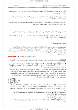 ‫آﻓﻼﯾﻦ‬ ‫اﯾﻨﺘﺮﻧﺖ‬ ‫ﮐﺎﻣﻞ‬ ‫راھﻨﻤﺎی‬ ‫ﮐﺘﺎﺑﭽﮫ‬)(v2‫ﺻﻔﺤﮫ‬٢٦
===================================================================
‫ﻧﺪاره‬ ‫رو‬ ‫ﺷﻤﺎ‬ ‫ﺳﻠﯿﻘﮫ‬ ‫ﻣﻨﺎﺳﺐ‬ ‫ﻓﺎﯾﻠﮭﺎی‬ ‫ﻓﺮﮐﺎﻧﺲ‬ ‫ﯾﺎ‬ ‫ﺟﮭﺖ‬ ‫اﯾﻦ‬ ‫ﮐﮫ‬ ‫ﺷﻮﯾﺪ‬ ‫ﻣﯽ‬ ‫ﻣﺘﻮﺟﮫ‬ ‫ﻣﺜﻼ‬,‫ﺑﻌﺪ‬ ‫روز‬ ‫ﭘﺲ‬,‫ﺟﮭﺖ‬ ‫ﯾﺎ‬ ‫ﻓﺮﮐﺎﻧﺲ‬
‫دا‬‫دھﯿﺪ‬ ‫ﻣﯽ‬ ‫ﺗﻐﯿﯿﺮ‬ ‫رو‬ ‫ﻧﻠﻮد‬.
‫زﯾﺮ‬ ‫ﻓﯿﻠﻤﮭﺎی‬ ‫ﮐﮫ‬ ‫ﺷﻮﯾﺪ‬ ‫ﻣﯽ‬ ‫ﻣﺘﻮﺟﮫ‬ ‫ﯾﺎ‬٢٠‫م‬ ‫اﮐﺜﺮا‬ ‫ﻣﮓ‬-‫س‬-‫ت‬-‫ه‬-‫ج‬-‫ﮐﯿﻔﯿﺖ‬ ‫ﺑﯽ‬ ‫ﯾﺎ‬ ‫ن‬‫داﻧﻠﻮد‬ ‫اﺟﺎزه‬ ‫ﺑﻌﺪ‬ ‫روز‬ ‫و‬ ‫ھﺴﺘﻨﺪ‬
‫زﯾﺮ‬ ‫ﻓﯿﻠﻤﮭﺎی‬ ‫ﻓﺎﯾﻠﮭﺎی‬٢٠‫دھﯿﺪ‬ ‫ﻧﻤﯽ‬ ‫رو‬ ‫ﻣﮓ‬.
‫ﮐﻮﭼﮏ‬ ‫ﻓﺎﯾﻠﮭﺎی‬ ‫ﮐﮫ‬ ‫ﺷﻮﯾﺪ‬ ‫ﻣﯽ‬ ‫ﻣﺘﻮﺟﮫ‬ ‫ﯾﺎ‬)‫زﯾﺮ‬ ‫ﻣﺜﻼ‬٤‫ﻣﮓ‬(‫وﻗﺖ‬ ‫و‬ ‫ھﺴﺘﻨﺪ‬ ‫زﯾﺎد‬ ‫ﺑﺴﯿﺎر‬‫ﻣﯿ‬ ‫ﭘﺎﮐﺴﺎزی‬ ‫ھﻨﮕﺎم‬ ‫رو‬ ‫ﺷﻤﺎ‬‫ﮕﯿﺮﻧﺪ‬
,‫داﻧﻠﻮد‬ ‫اﺟﺎزه‬ ‫ﺑﻌﺪ‬ ‫روز‬ ‫داﻧﻠﻮد‬ ‫در‬ ‫ﭘﺲ‬‫دھﯿﺪ‬ ‫ﻧﻤﯽ‬ ‫را‬ ‫ﮐﻮﭼﮏ‬ ‫ﻓﺎﯾﻠﮭﺎی‬.
‫ﺷﻮﻧﺪ‬ ‫ﻧﻤﯽ‬ ‫داﻧﻠﻮد‬ ‫ﮐﺎﻣﻞ‬ ‫و‬ ‫ھﺴﺘﻨﺪ‬ ‫ﻧﺎﻗﺺ‬ ‫اﮐﺜﺮا‬ ‫ﺷﻤﺎ‬ ‫ﻓﺎﯾﻠﮭﺎی‬ ‫ﮐﮫ‬ ‫ﺷﻮﯾﺪ‬ ‫ﻣﯽ‬ ‫ﻣﺘﻮﺟﮫ‬ ‫ﯾﺎ‬,‫ﺑﺎﺷﯿﺪ‬ ‫ﻋﻠﺖ‬ ‫دﻧﺒﺎل‬ ‫ﺑﺎﯾﺪ‬ ‫ﭘﺲ‬.
‫ﻓﻀﺎﯾﯽ‬ ‫ﺷﻮﯾﺪ‬ ‫ﻣﯽ‬ ‫ﻣﺘﻮﺟﮫ‬ ‫ﯾﺎ‬)‫ﭘﺎرﺗﯿﺸﻨﯽ‬(‫دار‬ ‫اﺧﺘﺼﺎص‬ ‫داﻧﻠﻮد‬ ‫ﺑﮫ‬ ‫ﮐﮫ‬‫اﺳﺖ‬ ‫ﮐﻢ‬ ‫ﯾﺪ‬,‫ﭘﺲ‬‫ﯾﺎ‬ ‫داده‬ ‫اﻓﺰاﯾﺶ‬ ‫را‬ ‫ﻓﻀﺎ‬ ‫ﺑﻌﺪ‬ ‫روز‬
skynet‫دھﯿﺪ‬ ‫ﻣﯽ‬ ‫ﻗﺮار‬ ‫دﯾﮕﺮی‬ ‫ﭘﺎرﺗﯿﺸﻦ‬ ‫روی‬ ‫را‬.
‫ﺑﺎ‬ ‫آﺷﻨﺎﯾﯽ‬Regex.txt
‫ﻓﺎﯾﻞ‬regex‫ﺑﺮاي‬‫ﻣﻌﺮﻓﻲ‬‫ﻓﺮﻣﺘﮭﺎي‬‫ﻣﺨﺘﻠﻒ‬‫ﻓﺎﯾﻠﮭﺎ‬‫ﺑﺮاي‬‫اﺳﻜﺎي‬‫ﻧﺖ‬‫و‬‫ھﻤﭽﻨﯿﻦ‬‫ﺑﺮاي‬‫ﻓﯿﻠﺘﺮ‬‫ﻛﺮدن‬‫ﻓﺎﯾﻠﮭﺎي‬‫دﻟﺨﻮاه‬‫و‬
‫ﻏﯿﺮدﻟﺨﻮاه‬‫اﺳﺘﻔﺎده‬‫ﻣﻲ‬‫ﺷﻮد‬‫ﻛﮫ‬‫ﻣﻲ‬‫ﺗﻮاﻧﯿﻢ‬‫ﺑﺎ‬‫اﺳﺘﻔﺎ‬‫ده‬‫از‬‫اﯾﻦ‬‫ﺗﻌﺎرﯾﻒ‬‫ﻓﺎﯾﻠﮭﺎي‬‫ﻣﻮرد‬‫ﻧﻈﺮ‬‫را‬‫در‬‫اﺳﻜﺎي‬‫ﻧﺖ‬‫اﻧﺘﺨﺎب‬‫و‬‫داﻧﻠﻮد‬
‫ﺑﻜﻨﯿﻢ‬.‫روﺷﮭﺎي‬‫ﻣﺨﺘﻠﻔﻲ‬‫ھﻢ‬‫ﺑﺮاي‬‫ﻣﻌﺮﻓﻲ‬‫ﻓﺮﻣﺘﮭﺎ‬‫وﺟﻮد‬‫دارد‬‫ﻛﮫ‬‫در‬regex‫ھﺎي‬‫ﻣﻮﺟﻮد‬،‫ﺑﯿﺸﺘﺮ‬‫از‬‫دو‬‫روش‬...^b‫و‬
...^t‫اﺳﺘﻔﺎده‬‫ﻣﻲ‬‫ﺷﻮد‬‫ﻛﮫ‬‫روش‬^b‫ﺑﮭﺘﺮ‬‫ھﺴﺖ‬.
‫ﻣﺜﻼ‬‫در‬‫ﻣﺜﺎل‬‫زﯾﺮ‬:
FF8000 b t n ^MZ exe;EXE;ALL
FF8000‫ﺑﺮاي‬‫اﺧﺘﺼﺎص‬‫رﻧﮓ‬‫ﺑﮫ‬‫ﻓﺎﯾﻞ‬‫در‬‫ﺣﺎل‬‫داﻧﻠﻮد‬‫ﺟﮭﺖ‬‫ﺗﺸﺨﯿﺺ‬‫ﻧﻮع‬‫ﻓﺎﯾﻞ‬‫ھﺴﺖ‬)‫ﻣﻲ‬‫ﺗﻮﻧﯿﻢ‬‫از‬‫رﻧﮕﮭﺎي‬‫دﯾﮕﮫ‬
‫ھﻢ‬‫اﺳﺘﻔﺎده‬‫ﺑﻜﻨﯿﻢ‬(
b‫ﻣﺨﻔﻒ‬Content Type Begin‫و‬t‫ﻧﻤﺎﯾﻨﺪه‬Mime Type Begin‫ھﺪر‬‫ھﺮﻓﺎﯾﻞ‬‫ھﺴﺘﻨﺪ‬.‫ﺑﮫ‬‫اﯾﻦ‬‫ﻣﻌﻨﯽ‬
‫ھﺴﺖ‬‫ﮐﮫ‬‫ﺑﺎ‬‫ﺗﻌﺮﯾﻒ‬‫و‬‫اﺿﺎﻓﮫ‬‫ﮐﺮدن‬‫ﻓﺮﻣﺖ‬‫دﻟﺨﻮاه‬)‫ﺣﺎل‬‫ﺑﺎ‬Content Type‫ﯾﺎ‬Mime Type‫در‬regex(
‫ﻣﯿﺘﻮﻧﯿﺪ‬‫اون‬‫رو‬‫ﺑﺪون‬‫ھﯿﭻ‬‫اﺑﮭﺎﻣﯽ‬‫داﻧﻠﻮد‬‫ﮐﻨﯿﺪ‬.
n‫ﻣﺨﻔﻒ‬name‫ھﺴﺖ‬‫و‬‫رﺑﻄﯽ‬‫ﺑﮫ‬‫ﻓﺮﻣﺖ‬‫ﻧﺪاره‬،‫ﺑﻠﮑﮫ‬‫اﮔﺮ‬‫در‬‫ﻋﻨﻮان‬)Name(‫ﯾﮏ‬‫ﻓﺎﯾﻞ‬‫در‬‫ﺣﺎل‬،‫داﻧﻠﻮد‬‫ﻧﺎم‬
‫ﺧﺎﺻﯽ‬‫ﮐﮫ‬‫ﺑﻌﺪ‬‫از‬‫دﺳﺘﻮر‬n‫در‬regex‫ﺗﻌﺮﯾﻒ‬‫ﺷﺪه‬،‫ﺑﺎﺷﺪ‬‫وﺟﻮد‬‫داﺷﺘﮫ‬‫ﺑﺎﺷﺪ‬‫را‬‫ﻣﺸﺨﺺ‬‫ﻣﯿﮑﻨﺪ‬.‫ﺑﮫ‬‫ﻋﻨﻮان‬‫ﻣﺜﺎل‬
‫ﻓﺮض‬‫ﮐﻨ‬‫ﯿﺪ‬‫ﺑﺨﻮاھﯿﻢ‬‫ﻓﺎﯾﻞ‬mp3‫را‬‫ھﺪف‬‫ﻗﺮار‬‫ﺑﺪﯾﻢ‬.‫وﺟﮫ‬‫ﻣﺸﺘﺮک‬‫ھﻤﮫ‬‫ﻓﺎﯾﻠﮭﺎی‬mp3‫در‬‫ﻧﺎﻣﺸﻮن‬‫ﻓﻘﻂ‬‫ﭘﺴﻮﻧﺪﺷﻮن‬
‫ھﺴﺖ‬.‫ﺑﻨﺎﺑﺮاﯾﻦ‬‫اﮔﺮ‬‫در‬regex‫ﻓﺮﻣﺖ‬mp3‫را‬‫ﺑﺨﻮاھﯿﺪ‬‫ﺗﻌﺮﯾﻒ‬‫ﮐﻨﯿﺪ‬‫ﻣﺸﺨﺼﺎ‬‫ﺑﺎ‬‫دﺳﺘﻮر‬n‫و‬‫اﺳﺘﻔﺎده‬‫از‬‫ﭼﻨﺪ‬
‫دﺳﺘﻮر‬‫ﺟﺰﺋﯽ‬regex‫روی‬‫ﮐﻠﻤﮫ‬mp3‫زوم‬‫ﻣﯿﮑﻨﯿﻢ‬‫ﻣﺜﻼ‬:
n .MP3$
n .(?i)mp3$
n d.mp3
‫ﺣﺎﻻ‬‫ﻣﯿﺘﻮﻧﮫ‬‫ﺑﺠﺎی‬mp3‫ھﺮ‬‫ﭼﯿﺰ‬‫دﯾﮕﺮی‬‫ھﻢ‬‫ﻗﺮار‬‫ﺑﮕﯿﺮه‬.‫ﻣﺜﻼ‬‫ﺷﻤﺎ‬‫اﮔﺮ‬‫ﺷﻤﺎ‬mp3‫را‬‫ﺑﺎ‬skynet‫ﻋﻮض‬‫ﮐﻨﯿﺪ‬
‫ﻓﺎﯾﻠﮭﺎﯾﯽ‬‫داﻧﻠﻮد‬‫ﻣﯿﺸﻮﻧﺪ‬‫ﮐﮫ‬‫در‬‫ﻧﺎم‬‫ﺧﻮد‬‫ﮐﻠﻤﮫ‬skynet‫ﺑﮑﺎر‬‫رﻓﺘﮫ‬‫اﻧﺪ‬.‫ﺣﺎل‬‫ﭼﮫ‬‫اﯾﻦ‬‫ﮐﻠﻤﮫ‬‫ﺑﮫ‬‫ﺗﻨﮭﺎﯾﯽ‬‫ﺑﺎﺷﮫ‬‫ﯾﺎ‬‫ﭘﺴﻮﻧﺪ‬‫ﺑﺎﺷﮫ‬
‫و‬‫ﯾﺎ‬‫در‬‫دل‬‫ﮐﻠﻤﮫ‬‫دﯾﮕﺮی‬‫ﺑﮑﺎر‬‫رﻓﺘﮫ‬‫ﺑﺎﺷﺪ‬)‫ﻣﺜﻼ‬skynet_archive.rar or ssskynetdd.mp3 or
(...
‫ﺗﻮان‬ ‫ﻧﻤﯽ‬ ‫ھﻤﺰﻣﺎن‬b،t،n‫رو‬‫ﻓﺮﻣﺖ‬ ‫ﯾﮏ‬ ‫ﺗﻌﺮﯾﻒ‬ ‫ﺑﺮای‬ ‫ھﻢ‬ ‫،ﺑﺎ‬‫را‬ ‫آﻧﮭﺎ‬ ‫از‬ ‫ﯾﮑﯽ‬ ‫ﺑﺎﯾﺪ‬ ‫دﻟﺨﻮاه‬ ‫ﺑﮫ‬ ‫ﺑﻠﮑﮫ‬ ‫ﻧﻮﺷﺖ‬
‫ﻧﻮﺷﺖ‬‫از‬ ‫اﺳﺖ‬ ‫،ﺑﮭﺘﺮ‬b‫ﺷﻮد‬ ‫اﺳﺘﻔﺎده‬.
‫ﻋﻼﻣﺖ‬^‫در‬‫ھﻤﮫ‬‫دﺳﺘﻮرات‬‫ﺛﺎﺑﺖ‬‫ھﺴﺖ‬.
‫ﻗﺒﻞ‬‫و‬‫ﺑﻌﺪ‬‫از‬b‫ﺑﺎﯾﺴﺘﻲ‬‫ﯾﻚ‬‫ﻓﺎﺻﻠﮫ‬‫ﺑﺎﺷﺪ‬.
‫و‬‫ﺑﻌﺪ‬‫از‬‫آن‬MIME Type‫ﯾﮏ‬‫ﻓﺎﯾﻞ‬‫ﯾﺎ‬‫ﻋﻼﻣﺖ‬‫ﻣﺸﺨﺼﮫ‬‫ﻓﺎﯾﻞ‬‫ﻗﺮار‬‫ﻣﻲ‬‫ﮔﯿﺮد‬‫ﻛﮫ‬‫ﺑﺮاي‬‫ﻓﺮﻣﺘﮭﺎي‬‫ﻣﺨﺘﻠﻒ‬‫ﻣﺘﻔﺎوت‬
‫ھﺴﺖ‬.
www.ParsBook.Org
www.ParsBook.Org
 