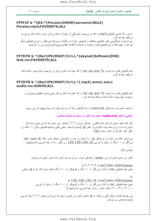 ‫آﻓﻼﯾﻦ‬ ‫اﯾﻨﺘﺮﻧﺖ‬ ‫ﮐﺎﻣﻞ‬ ‫راھﻨﻤﺎی‬ ‫ﮐﺘﺎﺑﭽﮫ‬)(v2‫ﺻﻔﺤﮫ‬٢٨
===================================================================
FFFF2F b ^ID3.*(Persian|IRONI|sarzamin|Bia2)
Persian.mp3;FAVORITE;ALL
‫دﺳﺘﻮر‬‫ﺑﺎﻻ‬‫ﺗﻤﺎﻣﻲ‬‫ﻓﺎﯾﻠﮭﺎي‬mp3‫را‬‫ﻛﮫ‬‫در‬‫ﺑﺮﭼﺴﺐ‬‫آﻧﮭﺎ‬‫ﯾﻜﻲ‬‫از‬‫ﻋﺒﺎرات‬‫داﺧﻞ‬‫ﭘﺮاﻧﺘﺰ‬‫وﺟﻮد‬‫داﺷﺘﮫ‬‫ﺑﺎﺷﺪ‬‫ﺑﺮاي‬‫ﻣﺎ‬
‫درﯾﺎﻓﺖ‬‫ﺧﻮاھﺪ‬‫ﻛﺮد‬.
‫ﺗﻮاﻧﯿﻢ‬ ‫ﻣﯽ‬‫ﺑﺎ‬‫ﺟﺎﯾﮕﺰﯾﻨﻲ‬‫ھﯿﺪر‬‫ﻓﺎﯾﻠﮭﺎي‬‫ﻣﺨﺘﻠﻒ‬‫و‬‫ھﻤﭽﻨﯿﻦ‬‫ﻋﺒﺎرات‬‫و‬‫ﮐﻠﻤﺎت‬‫ﻣﺮﺑﻮﻃﮫ‬‫اﯾﻦ‬‫ﻓﯿﻠﺘﺮ‬‫را‬‫ﺑﺮاي‬‫ﻓﺎﯾﻠﮭﺎي‬‫دﯾﮕﺮ‬
‫ﻧﯿﺰ‬‫ﻗﺮار‬‫دھﯿﻢ‬‫ﻣﺜﻼ‬‫ﺑﺮاي‬‫ﻓﺎﯾﻠﮭﺎي‬‫ﻓﺸﺮده‬‫دﻟﺨﻮاه‬‫ﺑﺎ‬‫ﺗﻮﺟﮫ‬‫ﺑﮫ‬‫ﻛﻠﻤﺎت‬‫ﻛﻠﯿﺪي‬‫ﻣﻲ‬‫ﺗﻮاﻧﯿﻢ‬‫ﻓﺮﻣﻮ‬‫ل‬‫زﯾﺮ‬‫را‬‫ﺑﻨﻮﯾﺴﯿﻢ‬.
FF7D7D b ^(Rar!|PK|MSCF|7z¼).*(skynet|Softcam|DVB)
Dvb.rar;FAVORITE;ALL
‫ﺗﻤﺎم‬‫ﻓﺎﯾﻠﮭﺎي‬‫ﻓﺸﺮده‬‫ﺑﺎ‬‫ﭘﺴﻮﻧﺪ‬rar zip ace 7z‫را‬‫ﻛﮫ‬‫ﻋﺒﺎرات‬‫داﺧﻞ‬‫ﭘﺮاﻧﺘﺰ‬‫در‬‫ﺑﺮﭼﺴﺐ‬‫آﻧﮭﺎ‬‫وﺟﻮد‬‫داﺷﺘﮫ‬‫ﺑﺎﺷﺪ‬
‫درﯾﺎﻓﺖ‬‫ﺧﻮاھﺪ‬‫ﻛﺮد‬.
FF7D7D b ^(Rar!|PK|MSCF|7z¼).*(.mp3|.wma|.wav)
audio.rar;AUDIO;ALL
‫ﺗﻤﺎم‬‫ﻓﺎﯾﻠﮭﺎي‬‫ﻓﺸﺮده‬‫ﺑﺎ‬‫ﭘﺴﻮﻧﺪ‬rar zip ace 7z‫را‬‫ﻛﮫ‬‫ﻋﺒﺎرات‬‫داﺧﻞ‬‫ﭘﺮاﻧﺘﺰ‬‫ﯾﻌﻨﻲ‬‫ﭘﺴﻮﻧﺪ‬‫ﻓﺎﯾﻠﮭﺎي‬‫ﺻﻮﺗﻲ‬‫در‬
‫ﺑﺮﭼﺴﺐ‬‫آﻧﮭﺎ‬‫وﺟﻮد‬‫داﺷﺘﮫ‬‫ﺑﺎﺷﺪ‬‫درﯾﺎﻓﺖ‬‫ﺧﻮاھﺪ‬‫ﻛﺮد‬.
‫ﻓﺎﯾﻞ‬ ‫ﺳﺎده‬ ‫دﺳﺘﻮرات‬ ‫اﯾﻨﺠﺎ‬ ‫ﺗﺎ‬rules.txt‫ﮔﺮﻓﺘﯿﻢ‬ ‫ﯾﺎد‬ ‫را‬.‫ﺳ‬ ‫ﺑﮫ‬ ‫ﺣﺎﻻ‬‫روﯾﻢ‬ ‫ﻣﯽ‬ ‫ﺗﺮ‬ ‫ﭘﯿﭽﯿﺪه‬ ‫ﻧﺴﺒﺘﺎ‬ ‫دﺳﺘﻮرات‬ ‫ﺮاغ‬:
‫ﻓﺎﯾﻞ‬ ‫ﺑﺎ‬ ‫آﺷﻨﺎﯾﯽ‬rules.txt‫ﺧﺎص‬ ‫ﻣﺸﺘﺮک‬ ‫ﯾﺎ‬ ‫ﺳﺎﯾﺖ‬ ‫از‬ ‫داﻧﻠﻮد‬ ‫دﺳﺘﻮرات‬:
‫ﺗﺎﮐﻨﻮن‬ ‫ﺷﺪه‬ ‫ذﮐﺮ‬ ‫دﺳﺘﻮرات‬ ‫ﮐﻨﯿﺪ‬ ‫دﻗﺖ‬ ‫اﮔﺮ‬,‫دارای‬ ‫ھﻤﮕﯽ‬*.*.*.*‫ھﺴﺘﻨﺪ‬.‫اﯾﻦ‬‫ﮐﮫ‬ ‫اﺳﺖ‬ ‫ﻣﻌﻨﯽ‬ ‫اﯾﻦ‬ ‫ﺑﮫ‬ ‫ھﺎ‬ ‫ﺳﺘﺎره‬
‫ﻧﻈﺮ‬ ‫از‬ ‫داﻧﻠﻮدی‬ ‫ﻣﺤﺪودﯾﺖ‬ ‫دارای‬ ‫ﻣﺎ‬ ‫دﺳﺘﻮرات‬) ip‫ﺳﺎﯾﺖ‬(‫ﻧﯿﺴﺘﻨﺪ‬.‫ﯾ‬‫ﺑﺎﻻی‬ ‫ﻓﺎﯾﻠﮭﺎی‬ ‫ﻧﻮﺷﺘﯿﻢ‬ ‫وﻗﺘﯽ‬ ‫ﻌﻨﯽ‬١٠‫رو‬ ‫ﻣﮓ‬
‫ﻧﮑﺮدﯾﻢ‬ ‫ذﮐﺮ‬ ‫ﺑﮕﯿﺮ‬‫ﺳﺎﯾﺖ‬ ‫ﮐﺪوم‬ ‫از‬(ip).
‫ﻓﺎﯾﻞ‬ ‫ﻧﻮع‬ ‫و‬ ‫اﻧﺪازه‬ ‫ﺑﺮ‬ ‫ﻋﻼوه‬ ‫ﺗﻮﻧﯿﺪ‬ ‫ﻣﯽ‬, ip‫داﻧﻠﻮدﺗﻮن‬ ‫در‬ ‫ھﻢ‬ ‫رو‬ ‫ﺳﺎﯾﺖ‬ ‫ﯾﺎ‬‫ﺑﺪﯾﺪ‬ ‫دﺧﺎﻟﺖ‬.‫ﻓﺎﯾﻠﮭﺎی‬ ‫ﺑﮕﯿﺪ‬ ‫ﻣﺜﻼ‬rar
‫از‬ ‫ﺑﺰرﮔﺘﺮ‬١٠‫ﭘﯽ‬ ‫آی‬ ‫ﺑﺎ‬ ‫ﺳﺎﯾﺖ‬ ‫از‬ ‫ﻣﮓ‬120.120.120.10‫ﺑﮕﯿﺮ‬ ‫رو‬,‫ھﺎ‬ ‫ﭘﯽ‬ ‫آی‬ ‫ھﻤﮫ‬ ‫از‬ ‫ﻧﮫ‬)‫ﺳ‬‫ﺎﯾﺘﮭﺎ‬(.
‫ﻣﺜﺎل‬ ‫ﺑﻌﻨﻮان‬:
‫ﺗﺬﮐﺮ‬:‫زﯾﺮ‬ ‫دﺳﺘﻮرات‬ ‫ﺗﻤﺎم‬ ‫در‬, aaaa‫ﻧﻮﺷﺘﻢ‬ ‫دﺳﺘﻮرات‬ ‫ﺷﺪن‬ ‫داده‬ ‫ﻧﺸﺎن‬ ‫درﺳﺖ‬ ‫ﺑﺮای‬ ‫و‬ ‫اﺳﺖ‬ ‫اﺿﺎﻓﯽ‬.
s *.*.*.* +rar[10m-100m]aaaa
‫ﻓﺎﯾﻠﮭﺎی‬ ‫ھﻤﮫ‬ ‫ﯾﻌﻨﯽ‬rar‫از‬ ‫ﺑﺰرﮔﺘﺮ‬ ‫اﻧﺪازه‬ ‫ﺑﺎ‬١٠‫از‬ ‫ﮐﻮﭼﮑﺘﺮ‬ ‫و‬ ‫ﻣﮓ‬١٠٠‫ﺷﻮﻧﺪ‬ ‫داﻧﻠﻮد‬ ‫ﻣﮓ‬)‫ھﺮ‬ ‫از‬ip (‫ﺳﺎﯾﺘﯽ‬.
‫اﻣﺎ‬
s 120.120.120.10 +rar[10m-100m]aaaa
‫ﻓﺎﯾﻠﮭﺎی‬ ‫ھﻤﮫ‬ ‫ﯾﻌﻨﯽ‬rar‫از‬ ‫ﺑﺰرﮔﺘﺮ‬ ‫اﻧﺪازه‬ ‫ﺑﺎ‬١٠‫از‬ ‫ﮐﻮﭼﮑﺘﺮ‬ ‫و‬ ‫ﻣﮓ‬١٠٠‫از‬ ‫ﻣﮓ‬‫ﭘﯽ‬ ‫آی‬ ‫ﺑﺎ‬ ‫ﺳﺎﯾﺖ‬
١٢٠٫١٢٠٫١٢٠٫١٠‫ﺷﻮﻧﺪ‬ ‫داﻧﻠﻮد‬,‫ھﺎ‬ ‫ﭘﯽ‬ ‫آی‬ ‫ھﻤﮫ‬ ‫از‬ ‫ﻧﮫ‬)‫ﺳﺎﯾﺘﮭﺎ‬(.
‫ﺑﺎ‬ ‫ﺣﺎﻟﺖ‬ ‫و‬ ‫ﮐﻠﯽ‬ ‫ﺣﺎﻟﺖ‬ ‫ﺗﻔﺎوت‬ ‫ﻣﺘﻮﺟﮫ‬ ‫ﭘﺲ‬ip‫ﺷﺪﯾﺪ‬ ‫ﺧﺎص‬.‫ﺑﺠﺎی‬ ‫ﺗﻮان‬ ‫ﻣﯽ‬ ‫دﺳﺘﻮرات‬ ‫ﺗﻤﺎﻣﯽ‬ ‫در‬*.*.*.*‫ﭘﯽ‬ ‫آی‬ ‫ﯾﮏ‬
)‫ﺳﺎﯾﺖ‬(‫ﻧﻮﺷﺖ‬ ‫رو‬ ‫ﺧﺎص‬.
www.ParsBook.Org
www.ParsBook.Org
 